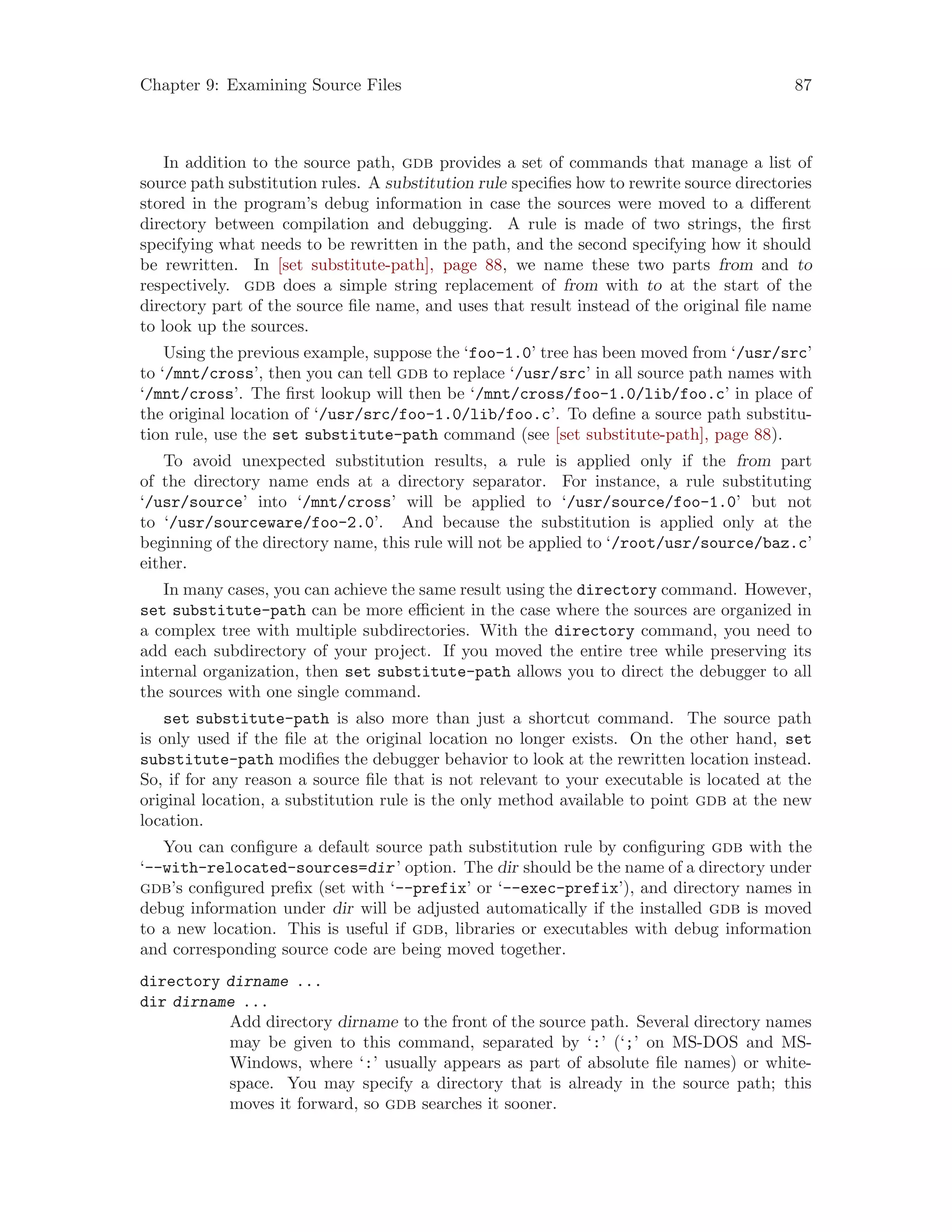 Chapter 9: Examining Source Files 87
In addition to the source path, gdb provides a set of commands that manage a list of
source path substitution rules. A substitution rule specifies how to rewrite source directories
stored in the program’s debug information in case the sources were moved to a different
directory between compilation and debugging. A rule is made of two strings, the first
specifying what needs to be rewritten in the path, and the second specifying how it should
be rewritten. In [set substitute-path], page 88, we name these two parts from and to
respectively. gdb does a simple string replacement of from with to at the start of the
directory part of the source file name, and uses that result instead of the original file name
to look up the sources.
Using the previous example, suppose the ‘foo-1.0’ tree has been moved from ‘/usr/src’
to ‘/mnt/cross’, then you can tell gdb to replace ‘/usr/src’ in all source path names with
‘/mnt/cross’. The first lookup will then be ‘/mnt/cross/foo-1.0/lib/foo.c’ in place of
the original location of ‘/usr/src/foo-1.0/lib/foo.c’. To define a source path substitu-
tion rule, use the set substitute-path command (see [set substitute-path], page 88).
To avoid unexpected substitution results, a rule is applied only if the from part
of the directory name ends at a directory separator. For instance, a rule substituting
‘/usr/source’ into ‘/mnt/cross’ will be applied to ‘/usr/source/foo-1.0’ but not
to ‘/usr/sourceware/foo-2.0’. And because the substitution is applied only at the
beginning of the directory name, this rule will not be applied to ‘/root/usr/source/baz.c’
either.
In many cases, you can achieve the same result using the directory command. However,
set substitute-path can be more efficient in the case where the sources are organized in
a complex tree with multiple subdirectories. With the directory command, you need to
add each subdirectory of your project. If you moved the entire tree while preserving its
internal organization, then set substitute-path allows you to direct the debugger to all
the sources with one single command.
set substitute-path is also more than just a shortcut command. The source path
is only used if the file at the original location no longer exists. On the other hand, set
substitute-path modifies the debugger behavior to look at the rewritten location instead.
So, if for any reason a source file that is not relevant to your executable is located at the
original location, a substitution rule is the only method available to point gdb at the new
location.
You can configure a default source path substitution rule by configuring gdb with the
‘--with-relocated-sources=dir’ option. The dir should be the name of a directory under
gdb’s configured prefix (set with ‘--prefix’ or ‘--exec-prefix’), and directory names in
debug information under dir will be adjusted automatically if the installed gdb is moved
to a new location. This is useful if gdb, libraries or executables with debug information
and corresponding source code are being moved together.
directory dirname ...
dir dirname ...
Add directory dirname to the front of the source path. Several directory names
may be given to this command, separated by ‘:’ (‘;’ on MS-DOS and MS-
Windows, where ‘:’ usually appears as part of absolute file names) or white-
space. You may specify a directory that is already in the source path; this
moves it forward, so gdb searches it sooner.
 
