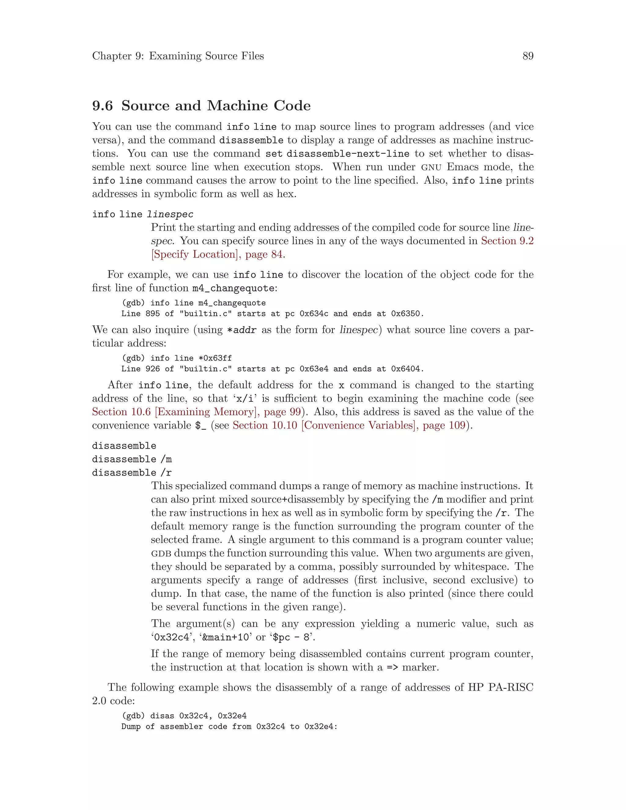 Chapter 9: Examining Source Files 89
9.6 Source and Machine Code
You can use the command info line to map source lines to program addresses (and vice
versa), and the command disassemble to display a range of addresses as machine instruc-
tions. You can use the command set disassemble-next-line to set whether to disas-
semble next source line when execution stops. When run under gnu Emacs mode, the
info line command causes the arrow to point to the line specified. Also, info line prints
addresses in symbolic form as well as hex.
info line linespec
Print the starting and ending addresses of the compiled code for source line line-
spec. You can specify source lines in any of the ways documented in Section 9.2
[Specify Location], page 84.
For example, we can use info line to discover the location of the object code for the
first line of function m4_changequote:
(gdb) info line m4_changequote
Line 895 of "builtin.c" starts at pc 0x634c and ends at 0x6350.
We can also inquire (using *addr as the form for linespec) what source line covers a par-
ticular address:
(gdb) info line *0x63ff
Line 926 of "builtin.c" starts at pc 0x63e4 and ends at 0x6404.
After info line, the default address for the x command is changed to the starting
address of the line, so that ‘x/i’ is sufficient to begin examining the machine code (see
Section 10.6 [Examining Memory], page 99). Also, this address is saved as the value of the
convenience variable $_ (see Section 10.10 [Convenience Variables], page 109).
disassemble
disassemble /m
disassemble /r
This specialized command dumps a range of memory as machine instructions. It
can also print mixed source+disassembly by specifying the /m modifier and print
the raw instructions in hex as well as in symbolic form by specifying the /r. The
default memory range is the function surrounding the program counter of the
selected frame. A single argument to this command is a program counter value;
gdb dumps the function surrounding this value. When two arguments are given,
they should be separated by a comma, possibly surrounded by whitespace. The
arguments specify a range of addresses (first inclusive, second exclusive) to
dump. In that case, the name of the function is also printed (since there could
be several functions in the given range).
The argument(s) can be any expression yielding a numeric value, such as
‘0x32c4’, ‘&main+10’ or ‘$pc - 8’.
If the range of memory being disassembled contains current program counter,
the instruction at that location is shown with a => marker.
The following example shows the disassembly of a range of addresses of HP PA-RISC
2.0 code:
(gdb) disas 0x32c4, 0x32e4
Dump of assembler code from 0x32c4 to 0x32e4:
 