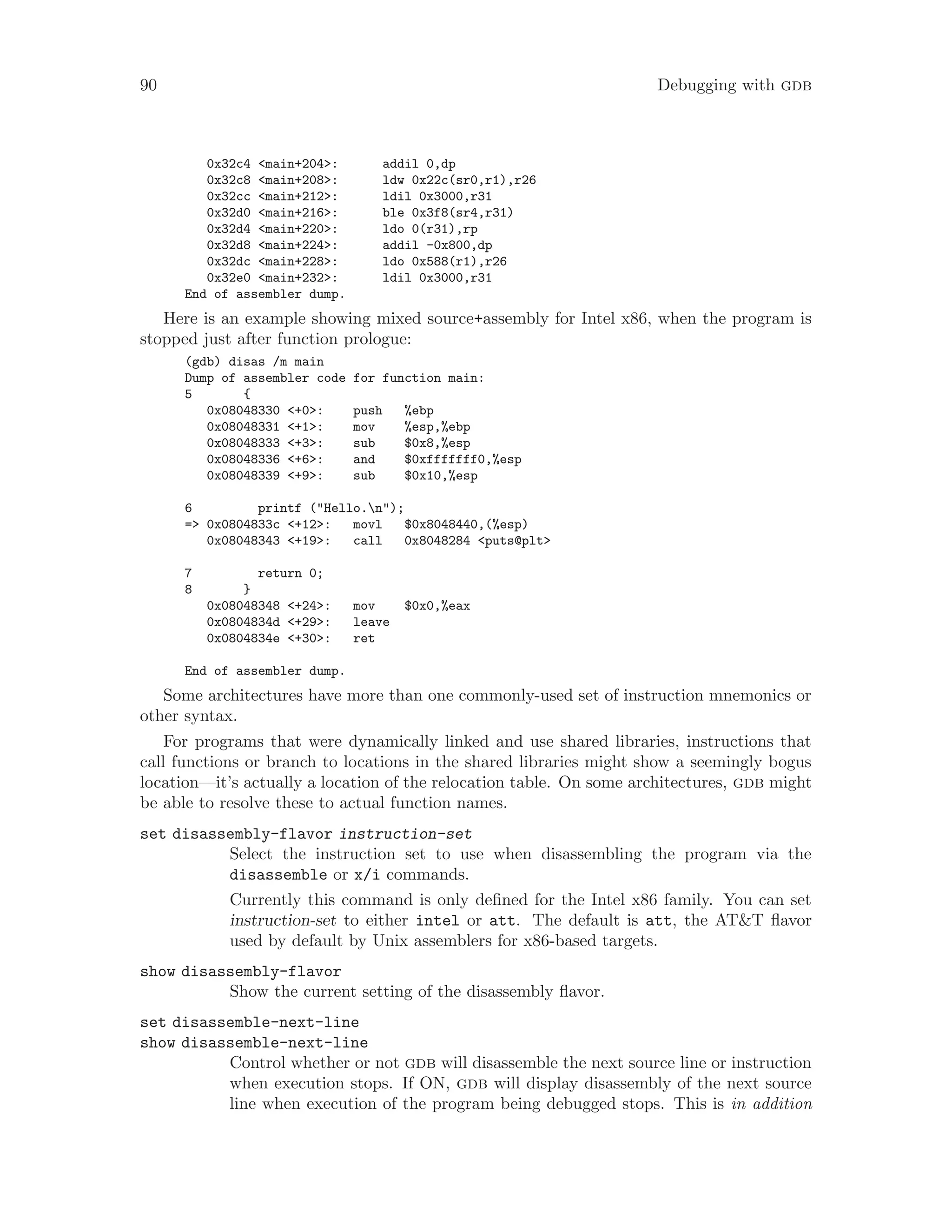 90 Debugging with gdb
0x32c4 <main+204>: addil 0,dp
0x32c8 <main+208>: ldw 0x22c(sr0,r1),r26
0x32cc <main+212>: ldil 0x3000,r31
0x32d0 <main+216>: ble 0x3f8(sr4,r31)
0x32d4 <main+220>: ldo 0(r31),rp
0x32d8 <main+224>: addil -0x800,dp
0x32dc <main+228>: ldo 0x588(r1),r26
0x32e0 <main+232>: ldil 0x3000,r31
End of assembler dump.
Here is an example showing mixed source+assembly for Intel x86, when the program is
stopped just after function prologue:
(gdb) disas /m main
Dump of assembler code for function main:
5 {
0x08048330 <+0>: push %ebp
0x08048331 <+1>: mov %esp,%ebp
0x08048333 <+3>: sub $0x8,%esp
0x08048336 <+6>: and $0xfffffff0,%esp
0x08048339 <+9>: sub $0x10,%esp
6 printf ("Hello.n");
=> 0x0804833c <+12>: movl $0x8048440,(%esp)
0x08048343 <+19>: call 0x8048284 <puts@plt>
7 return 0;
8 }
0x08048348 <+24>: mov $0x0,%eax
0x0804834d <+29>: leave
0x0804834e <+30>: ret
End of assembler dump.
Some architectures have more than one commonly-used set of instruction mnemonics or
other syntax.
For programs that were dynamically linked and use shared libraries, instructions that
call functions or branch to locations in the shared libraries might show a seemingly bogus
location—it’s actually a location of the relocation table. On some architectures, gdb might
be able to resolve these to actual function names.
set disassembly-flavor instruction-set
Select the instruction set to use when disassembling the program via the
disassemble or x/i commands.
Currently this command is only defined for the Intel x86 family. You can set
instruction-set to either intel or att. The default is att, the AT&T flavor
used by default by Unix assemblers for x86-based targets.
show disassembly-flavor
Show the current setting of the disassembly flavor.
set disassemble-next-line
show disassemble-next-line
Control whether or not gdb will disassemble the next source line or instruction
when execution stops. If ON, gdb will display disassembly of the next source
line when execution of the program being debugged stops. This is in addition
 