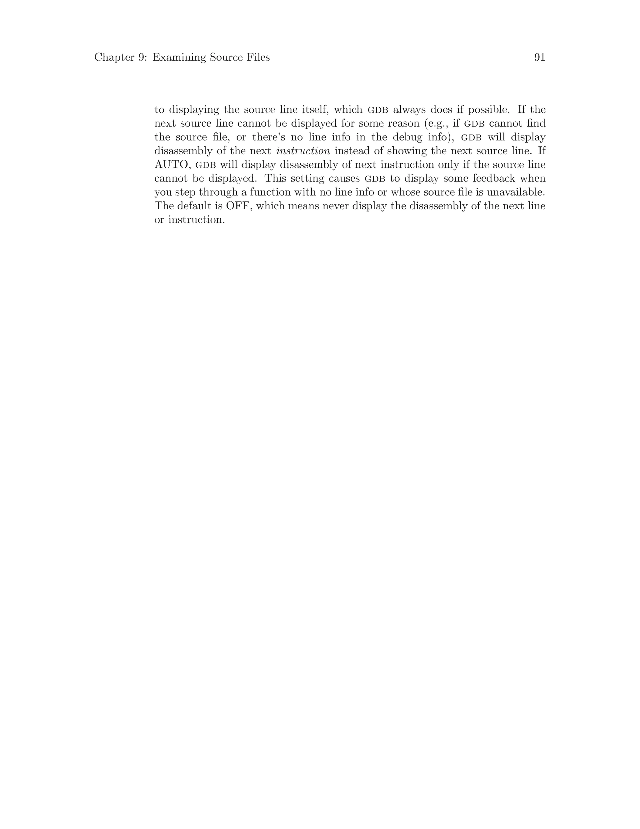 Chapter 9: Examining Source Files 91
to displaying the source line itself, which gdb always does if possible. If the
next source line cannot be displayed for some reason (e.g., if gdb cannot find
the source file, or there’s no line info in the debug info), gdb will display
disassembly of the next instruction instead of showing the next source line. If
AUTO, gdb will display disassembly of next instruction only if the source line
cannot be displayed. This setting causes gdb to display some feedback when
you step through a function with no line info or whose source file is unavailable.
The default is OFF, which means never display the disassembly of the next line
or instruction.
 