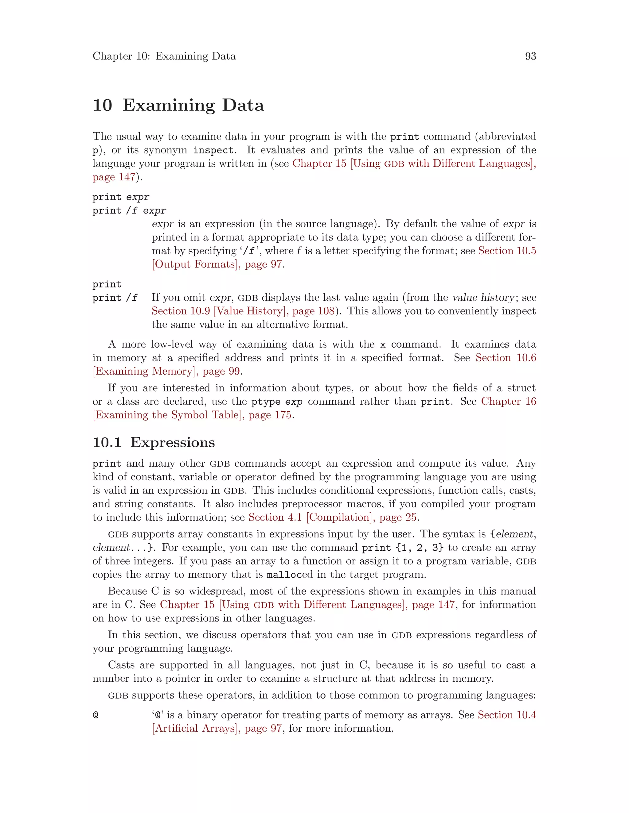 Chapter 10: Examining Data 93
10 Examining Data
The usual way to examine data in your program is with the print command (abbreviated
p), or its synonym inspect. It evaluates and prints the value of an expression of the
language your program is written in (see Chapter 15 [Using gdb with Different Languages],
page 147).
print expr
print /f expr
expr is an expression (in the source language). By default the value of expr is
printed in a format appropriate to its data type; you can choose a different for-
mat by specifying ‘/f’, where f is a letter specifying the format; see Section 10.5
[Output Formats], page 97.
print
print /f If you omit expr, gdb displays the last value again (from the value history; see
Section 10.9 [Value History], page 108). This allows you to conveniently inspect
the same value in an alternative format.
A more low-level way of examining data is with the x command. It examines data
in memory at a specified address and prints it in a specified format. See Section 10.6
[Examining Memory], page 99.
If you are interested in information about types, or about how the fields of a struct
or a class are declared, use the ptype exp command rather than print. See Chapter 16
[Examining the Symbol Table], page 175.
10.1 Expressions
print and many other gdb commands accept an expression and compute its value. Any
kind of constant, variable or operator defined by the programming language you are using
is valid in an expression in gdb. This includes conditional expressions, function calls, casts,
and string constants. It also includes preprocessor macros, if you compiled your program
to include this information; see Section 4.1 [Compilation], page 25.
gdb supports array constants in expressions input by the user. The syntax is {element,
element. . .}. For example, you can use the command print {1, 2, 3} to create an array
of three integers. If you pass an array to a function or assign it to a program variable, gdb
copies the array to memory that is malloced in the target program.
Because C is so widespread, most of the expressions shown in examples in this manual
are in C. See Chapter 15 [Using gdb with Different Languages], page 147, for information
on how to use expressions in other languages.
In this section, we discuss operators that you can use in gdb expressions regardless of
your programming language.
Casts are supported in all languages, not just in C, because it is so useful to cast a
number into a pointer in order to examine a structure at that address in memory.
gdb supports these operators, in addition to those common to programming languages:
@ ‘@’ is a binary operator for treating parts of memory as arrays. See Section 10.4
[Artificial Arrays], page 97, for more information.
 