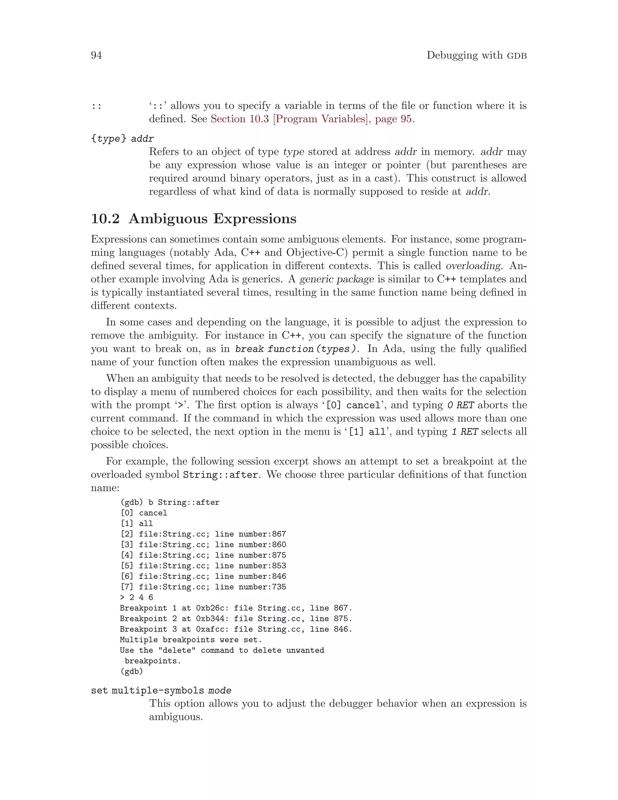 94 Debugging with gdb
:: ‘::’ allows you to specify a variable in terms of the file or function where it is
defined. See Section 10.3 [Program Variables], page 95.
{type} addr
Refers to an object of type type stored at address addr in memory. addr may
be any expression whose value is an integer or pointer (but parentheses are
required around binary operators, just as in a cast). This construct is allowed
regardless of what kind of data is normally supposed to reside at addr.
10.2 Ambiguous Expressions
Expressions can sometimes contain some ambiguous elements. For instance, some program-
ming languages (notably Ada, C++ and Objective-C) permit a single function name to be
defined several times, for application in different contexts. This is called overloading. An-
other example involving Ada is generics. A generic package is similar to C++ templates and
is typically instantiated several times, resulting in the same function name being defined in
different contexts.
In some cases and depending on the language, it is possible to adjust the expression to
remove the ambiguity. For instance in C++, you can specify the signature of the function
you want to break on, as in break function(types). In Ada, using the fully qualified
name of your function often makes the expression unambiguous as well.
When an ambiguity that needs to be resolved is detected, the debugger has the capability
to display a menu of numbered choices for each possibility, and then waits for the selection
with the prompt ‘>’. The first option is always ‘[0] cancel’, and typing 0 RET aborts the
current command. If the command in which the expression was used allows more than one
choice to be selected, the next option in the menu is ‘[1] all’, and typing 1 RET selects all
possible choices.
For example, the following session excerpt shows an attempt to set a breakpoint at the
overloaded symbol String::after. We choose three particular definitions of that function
name:
(gdb) b String::after
[0] cancel
[1] all
[2] file:String.cc; line number:867
[3] file:String.cc; line number:860
[4] file:String.cc; line number:875
[5] file:String.cc; line number:853
[6] file:String.cc; line number:846
[7] file:String.cc; line number:735
> 2 4 6
Breakpoint 1 at 0xb26c: file String.cc, line 867.
Breakpoint 2 at 0xb344: file String.cc, line 875.
Breakpoint 3 at 0xafcc: file String.cc, line 846.
Multiple breakpoints were set.
Use the "delete" command to delete unwanted
breakpoints.
(gdb)
set multiple-symbols mode
This option allows you to adjust the debugger behavior when an expression is
ambiguous.
 