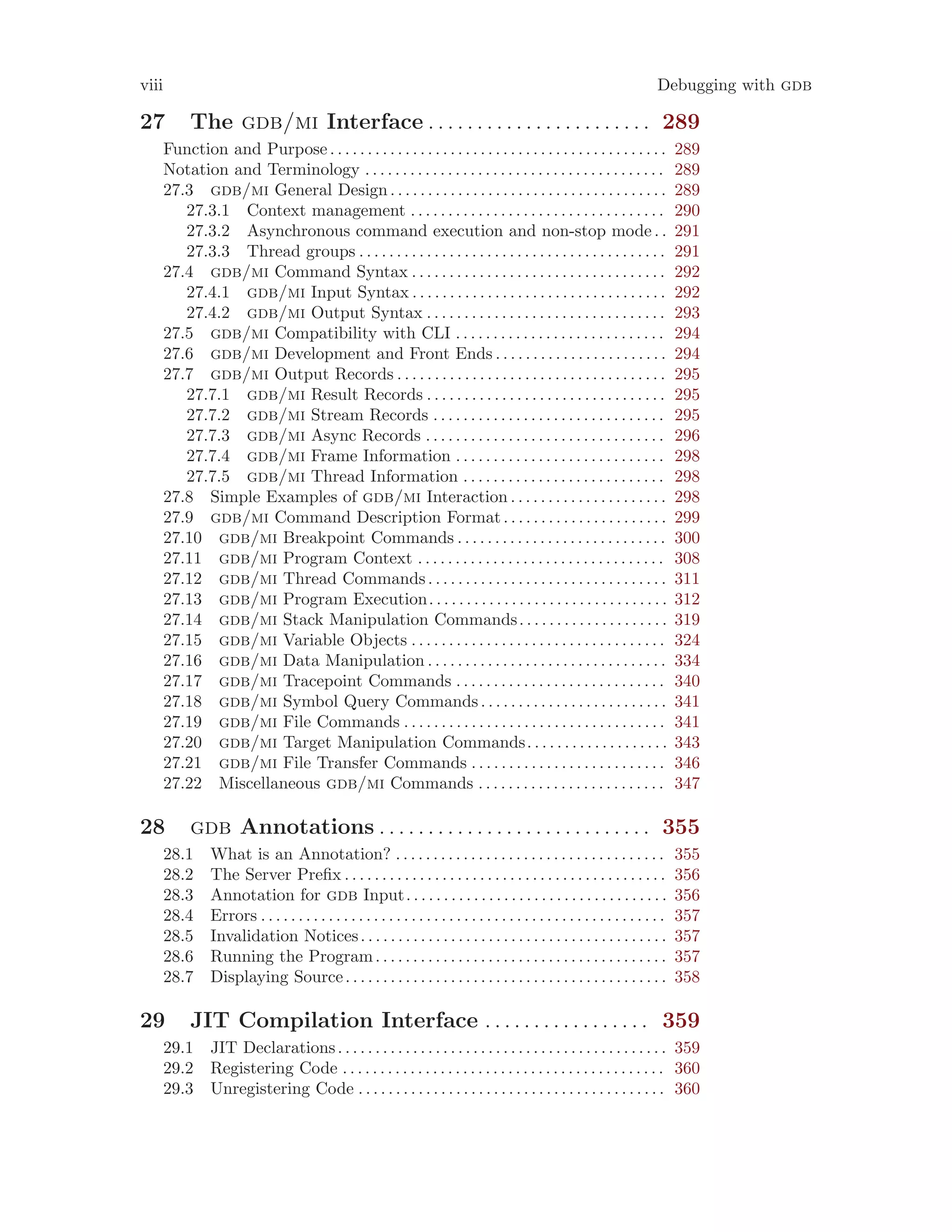 viii Debugging with gdb
27 The gdb/mi Interface . . . . . . . . . . . . . . . . . . . . . . . 289
Function and Purpose. . . . . . . . . . . . . . . . . . . . . . . . . . . . . . . . . . . . . . . . . . . . . 289
Notation and Terminology . . . . . . . . . . . . . . . . . . . . . . . . . . . . . . . . . . . . . . . . 289
27.3 gdb/mi General Design. . . . . . . . . . . . . . . . . . . . . . . . . . . . . . . . . . . . . 289
27.3.1 Context management . . . . . . . . . . . . . . . . . . . . . . . . . . . . . . . . . . 290
27.3.2 Asynchronous command execution and non-stop mode. . 291
27.3.3 Thread groups . . . . . . . . . . . . . . . . . . . . . . . . . . . . . . . . . . . . . . . . . 291
27.4 gdb/mi Command Syntax . . . . . . . . . . . . . . . . . . . . . . . . . . . . . . . . . . 292
27.4.1 gdb/mi Input Syntax . . . . . . . . . . . . . . . . . . . . . . . . . . . . . . . . . . 292
27.4.2 gdb/mi Output Syntax . . . . . . . . . . . . . . . . . . . . . . . . . . . . . . . . 293
27.5 gdb/mi Compatibility with CLI . . . . . . . . . . . . . . . . . . . . . . . . . . . . 294
27.6 gdb/mi Development and Front Ends . . . . . . . . . . . . . . . . . . . . . . . 294
27.7 gdb/mi Output Records . . . . . . . . . . . . . . . . . . . . . . . . . . . . . . . . . . . . 295
27.7.1 gdb/mi Result Records . . . . . . . . . . . . . . . . . . . . . . . . . . . . . . . . 295
27.7.2 gdb/mi Stream Records . . . . . . . . . . . . . . . . . . . . . . . . . . . . . . . 295
27.7.3 gdb/mi Async Records . . . . . . . . . . . . . . . . . . . . . . . . . . . . . . . . 296
27.7.4 gdb/mi Frame Information . . . . . . . . . . . . . . . . . . . . . . . . . . . . 298
27.7.5 gdb/mi Thread Information . . . . . . . . . . . . . . . . . . . . . . . . . . . 298
27.8 Simple Examples of gdb/mi Interaction . . . . . . . . . . . . . . . . . . . . . 298
27.9 gdb/mi Command Description Format. . . . . . . . . . . . . . . . . . . . . . 299
27.10 gdb/mi Breakpoint Commands . . . . . . . . . . . . . . . . . . . . . . . . . . . . 300
27.11 gdb/mi Program Context . . . . . . . . . . . . . . . . . . . . . . . . . . . . . . . . . 308
27.12 gdb/mi Thread Commands. . . . . . . . . . . . . . . . . . . . . . . . . . . . . . . . 311
27.13 gdb/mi Program Execution. . . . . . . . . . . . . . . . . . . . . . . . . . . . . . . . 312
27.14 gdb/mi Stack Manipulation Commands. . . . . . . . . . . . . . . . . . . . 319
27.15 gdb/mi Variable Objects . . . . . . . . . . . . . . . . . . . . . . . . . . . . . . . . . . 324
27.16 gdb/mi Data Manipulation . . . . . . . . . . . . . . . . . . . . . . . . . . . . . . . . 334
27.17 gdb/mi Tracepoint Commands . . . . . . . . . . . . . . . . . . . . . . . . . . . . 340
27.18 gdb/mi Symbol Query Commands. . . . . . . . . . . . . . . . . . . . . . . . . 341
27.19 gdb/mi File Commands . . . . . . . . . . . . . . . . . . . . . . . . . . . . . . . . . . . 341
27.20 gdb/mi Target Manipulation Commands. . . . . . . . . . . . . . . . . . . 343
27.21 gdb/mi File Transfer Commands . . . . . . . . . . . . . . . . . . . . . . . . . . 346
27.22 Miscellaneous gdb/mi Commands . . . . . . . . . . . . . . . . . . . . . . . . . 347
28 gdb Annotations . . . . . . . . . . . . . . . . . . . . . . . . . . . . 355
28.1 What is an Annotation? . . . . . . . . . . . . . . . . . . . . . . . . . . . . . . . . . . . . 355
28.2 The Server Prefix . . . . . . . . . . . . . . . . . . . . . . . . . . . . . . . . . . . . . . . . . . . 356
28.3 Annotation for gdb Input. . . . . . . . . . . . . . . . . . . . . . . . . . . . . . . . . . . 356
28.4 Errors . . . . . . . . . . . . . . . . . . . . . . . . . . . . . . . . . . . . . . . . . . . . . . . . . . . . . . 357
28.5 Invalidation Notices. . . . . . . . . . . . . . . . . . . . . . . . . . . . . . . . . . . . . . . . . 357
28.6 Running the Program. . . . . . . . . . . . . . . . . . . . . . . . . . . . . . . . . . . . . . . 357
28.7 Displaying Source. . . . . . . . . . . . . . . . . . . . . . . . . . . . . . . . . . . . . . . . . . . 358
29 JIT Compilation Interface . . . . . . . . . . . . . . . . . 359
29.1 JIT Declarations. . . . . . . . . . . . . . . . . . . . . . . . . . . . . . . . . . . . . . . . . . . . 359
29.2 Registering Code . . . . . . . . . . . . . . . . . . . . . . . . . . . . . . . . . . . . . . . . . . . 360
29.3 Unregistering Code . . . . . . . . . . . . . . . . . . . . . . . . . . . . . . . . . . . . . . . . . 360
 