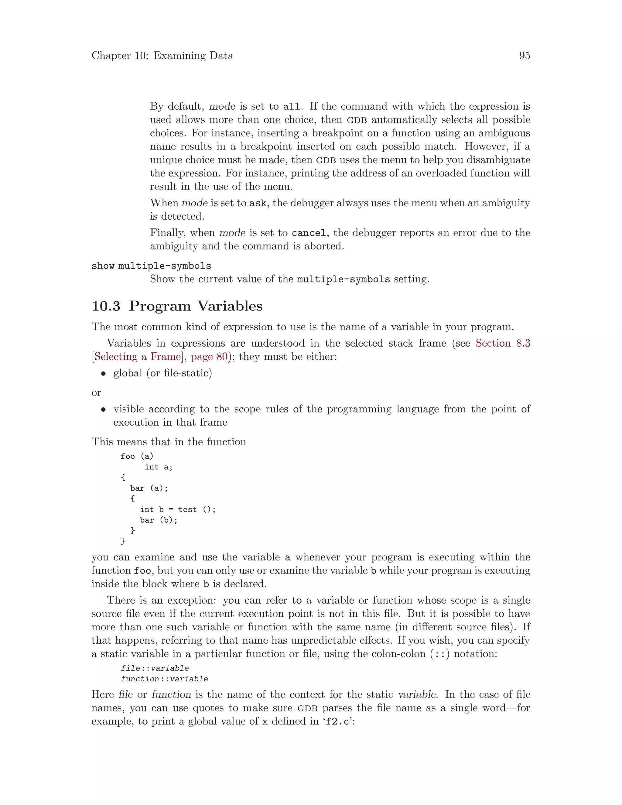 Chapter 10: Examining Data 95
By default, mode is set to all. If the command with which the expression is
used allows more than one choice, then gdb automatically selects all possible
choices. For instance, inserting a breakpoint on a function using an ambiguous
name results in a breakpoint inserted on each possible match. However, if a
unique choice must be made, then gdb uses the menu to help you disambiguate
the expression. For instance, printing the address of an overloaded function will
result in the use of the menu.
When mode is set to ask, the debugger always uses the menu when an ambiguity
is detected.
Finally, when mode is set to cancel, the debugger reports an error due to the
ambiguity and the command is aborted.
show multiple-symbols
Show the current value of the multiple-symbols setting.
10.3 Program Variables
The most common kind of expression to use is the name of a variable in your program.
Variables in expressions are understood in the selected stack frame (see Section 8.3
[Selecting a Frame], page 80); they must be either:
• global (or file-static)
or
• visible according to the scope rules of the programming language from the point of
execution in that frame
This means that in the function
foo (a)
int a;
{
bar (a);
{
int b = test ();
bar (b);
}
}
you can examine and use the variable a whenever your program is executing within the
function foo, but you can only use or examine the variable b while your program is executing
inside the block where b is declared.
There is an exception: you can refer to a variable or function whose scope is a single
source file even if the current execution point is not in this file. But it is possible to have
more than one such variable or function with the same name (in different source files). If
that happens, referring to that name has unpredictable effects. If you wish, you can specify
a static variable in a particular function or file, using the colon-colon (::) notation:
file::variable
function::variable
Here file or function is the name of the context for the static variable. In the case of file
names, you can use quotes to make sure gdb parses the file name as a single word—for
example, to print a global value of x defined in ‘f2.c’:
 