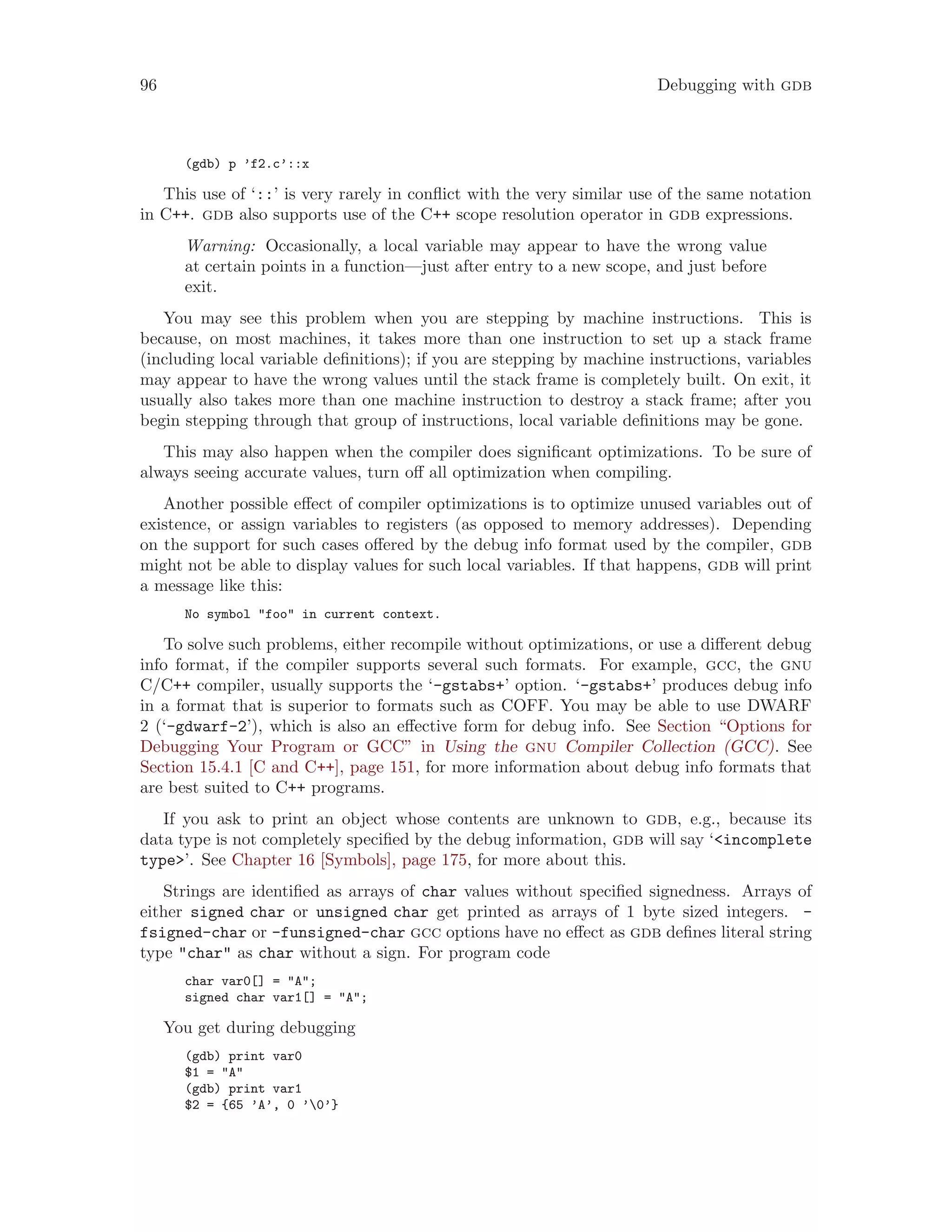 96 Debugging with gdb
(gdb) p ’f2.c’::x
This use of ‘::’ is very rarely in conflict with the very similar use of the same notation
in C++. gdb also supports use of the C++ scope resolution operator in gdb expressions.
Warning: Occasionally, a local variable may appear to have the wrong value
at certain points in a function—just after entry to a new scope, and just before
exit.
You may see this problem when you are stepping by machine instructions. This is
because, on most machines, it takes more than one instruction to set up a stack frame
(including local variable definitions); if you are stepping by machine instructions, variables
may appear to have the wrong values until the stack frame is completely built. On exit, it
usually also takes more than one machine instruction to destroy a stack frame; after you
begin stepping through that group of instructions, local variable definitions may be gone.
This may also happen when the compiler does significant optimizations. To be sure of
always seeing accurate values, turn off all optimization when compiling.
Another possible effect of compiler optimizations is to optimize unused variables out of
existence, or assign variables to registers (as opposed to memory addresses). Depending
on the support for such cases offered by the debug info format used by the compiler, gdb
might not be able to display values for such local variables. If that happens, gdb will print
a message like this:
No symbol "foo" in current context.
To solve such problems, either recompile without optimizations, or use a different debug
info format, if the compiler supports several such formats. For example, gcc, the gnu
C/C++ compiler, usually supports the ‘-gstabs+’ option. ‘-gstabs+’ produces debug info
in a format that is superior to formats such as COFF. You may be able to use DWARF
2 (‘-gdwarf-2’), which is also an effective form for debug info. See Section “Options for
Debugging Your Program or GCC” in Using the gnu Compiler Collection (GCC). See
Section 15.4.1 [C and C++], page 151, for more information about debug info formats that
are best suited to C++ programs.
If you ask to print an object whose contents are unknown to gdb, e.g., because its
data type is not completely specified by the debug information, gdb will say ‘<incomplete
type>’. See Chapter 16 [Symbols], page 175, for more about this.
Strings are identified as arrays of char values without specified signedness. Arrays of
either signed char or unsigned char get printed as arrays of 1 byte sized integers. -
fsigned-char or -funsigned-char gcc options have no effect as gdb defines literal string
type "char" as char without a sign. For program code
char var0[] = "A";
signed char var1[] = "A";
You get during debugging
(gdb) print var0
$1 = "A"
(gdb) print var1
$2 = {65 ’A’, 0 ’0’}
 