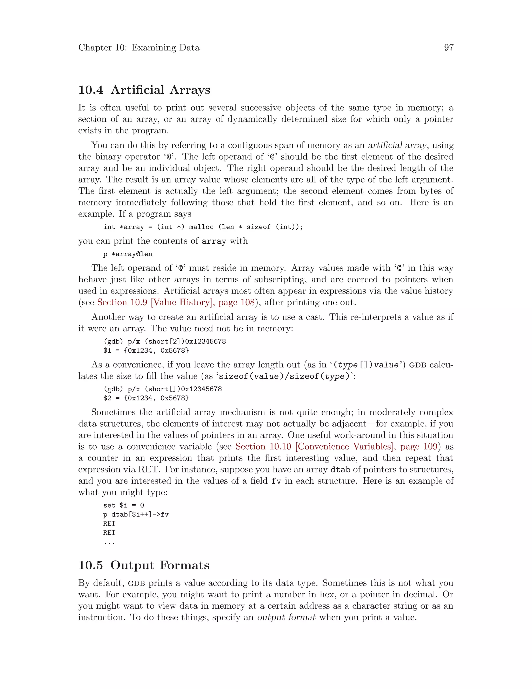 Chapter 10: Examining Data 97
10.4 Artificial Arrays
It is often useful to print out several successive objects of the same type in memory; a
section of an array, or an array of dynamically determined size for which only a pointer
exists in the program.
You can do this by referring to a contiguous span of memory as an artificial array, using
the binary operator ‘@’. The left operand of ‘@’ should be the first element of the desired
array and be an individual object. The right operand should be the desired length of the
array. The result is an array value whose elements are all of the type of the left argument.
The first element is actually the left argument; the second element comes from bytes of
memory immediately following those that hold the first element, and so on. Here is an
example. If a program says
int *array = (int *) malloc (len * sizeof (int));
you can print the contents of array with
p *array@len
The left operand of ‘@’ must reside in memory. Array values made with ‘@’ in this way
behave just like other arrays in terms of subscripting, and are coerced to pointers when
used in expressions. Artificial arrays most often appear in expressions via the value history
(see Section 10.9 [Value History], page 108), after printing one out.
Another way to create an artificial array is to use a cast. This re-interprets a value as if
it were an array. The value need not be in memory:
(gdb) p/x (short[2])0x12345678
$1 = {0x1234, 0x5678}
As a convenience, if you leave the array length out (as in ‘(type[])value’) gdb calcu-
lates the size to fill the value (as ‘sizeof(value)/sizeof(type)’:
(gdb) p/x (short[])0x12345678
$2 = {0x1234, 0x5678}
Sometimes the artificial array mechanism is not quite enough; in moderately complex
data structures, the elements of interest may not actually be adjacent—for example, if you
are interested in the values of pointers in an array. One useful work-around in this situation
is to use a convenience variable (see Section 10.10 [Convenience Variables], page 109) as
a counter in an expression that prints the first interesting value, and then repeat that
expression via RET. For instance, suppose you have an array dtab of pointers to structures,
and you are interested in the values of a field fv in each structure. Here is an example of
what you might type:
set $i = 0
p dtab[$i++]->fv
RET
RET
...
10.5 Output Formats
By default, gdb prints a value according to its data type. Sometimes this is not what you
want. For example, you might want to print a number in hex, or a pointer in decimal. Or
you might want to view data in memory at a certain address as a character string or as an
instruction. To do these things, specify an output format when you print a value.
 