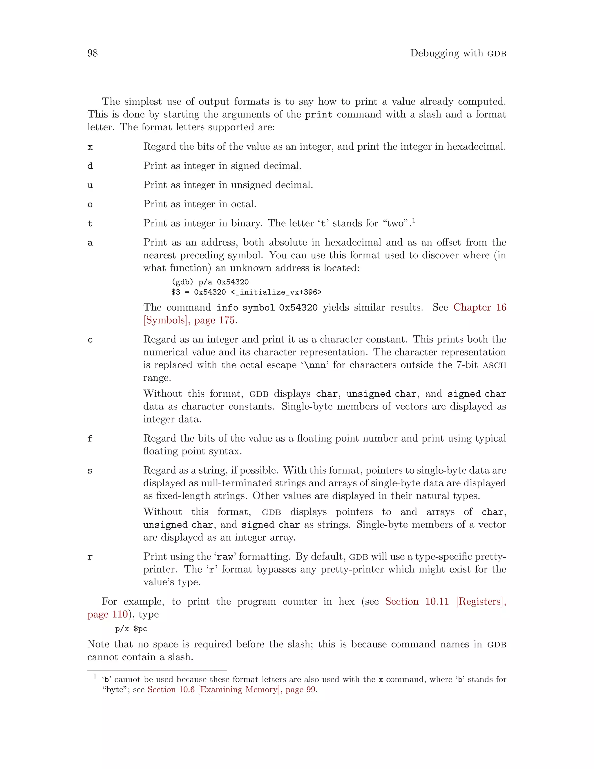 98 Debugging with gdb
The simplest use of output formats is to say how to print a value already computed.
This is done by starting the arguments of the print command with a slash and a format
letter. The format letters supported are:
x Regard the bits of the value as an integer, and print the integer in hexadecimal.
d Print as integer in signed decimal.
u Print as integer in unsigned decimal.
o Print as integer in octal.
t Print as integer in binary. The letter ‘t’ stands for “two”.1
a Print as an address, both absolute in hexadecimal and as an offset from the
nearest preceding symbol. You can use this format used to discover where (in
what function) an unknown address is located:
(gdb) p/a 0x54320
$3 = 0x54320 <_initialize_vx+396>
The command info symbol 0x54320 yields similar results. See Chapter 16
[Symbols], page 175.
c Regard as an integer and print it as a character constant. This prints both the
numerical value and its character representation. The character representation
is replaced with the octal escape ‘nnn’ for characters outside the 7-bit ascii
range.
Without this format, gdb displays char, unsigned char, and signed char
data as character constants. Single-byte members of vectors are displayed as
integer data.
f Regard the bits of the value as a floating point number and print using typical
floating point syntax.
s Regard as a string, if possible. With this format, pointers to single-byte data are
displayed as null-terminated strings and arrays of single-byte data are displayed
as fixed-length strings. Other values are displayed in their natural types.
Without this format, gdb displays pointers to and arrays of char,
unsigned char, and signed char as strings. Single-byte members of a vector
are displayed as an integer array.
r Print using the ‘raw’ formatting. By default, gdb will use a type-specific pretty-
printer. The ‘r’ format bypasses any pretty-printer which might exist for the
value’s type.
For example, to print the program counter in hex (see Section 10.11 [Registers],
page 110), type
p/x $pc
Note that no space is required before the slash; this is because command names in gdb
cannot contain a slash.
1
‘b’ cannot be used because these format letters are also used with the x command, where ‘b’ stands for
“byte”; see Section 10.6 [Examining Memory], page 99.
 