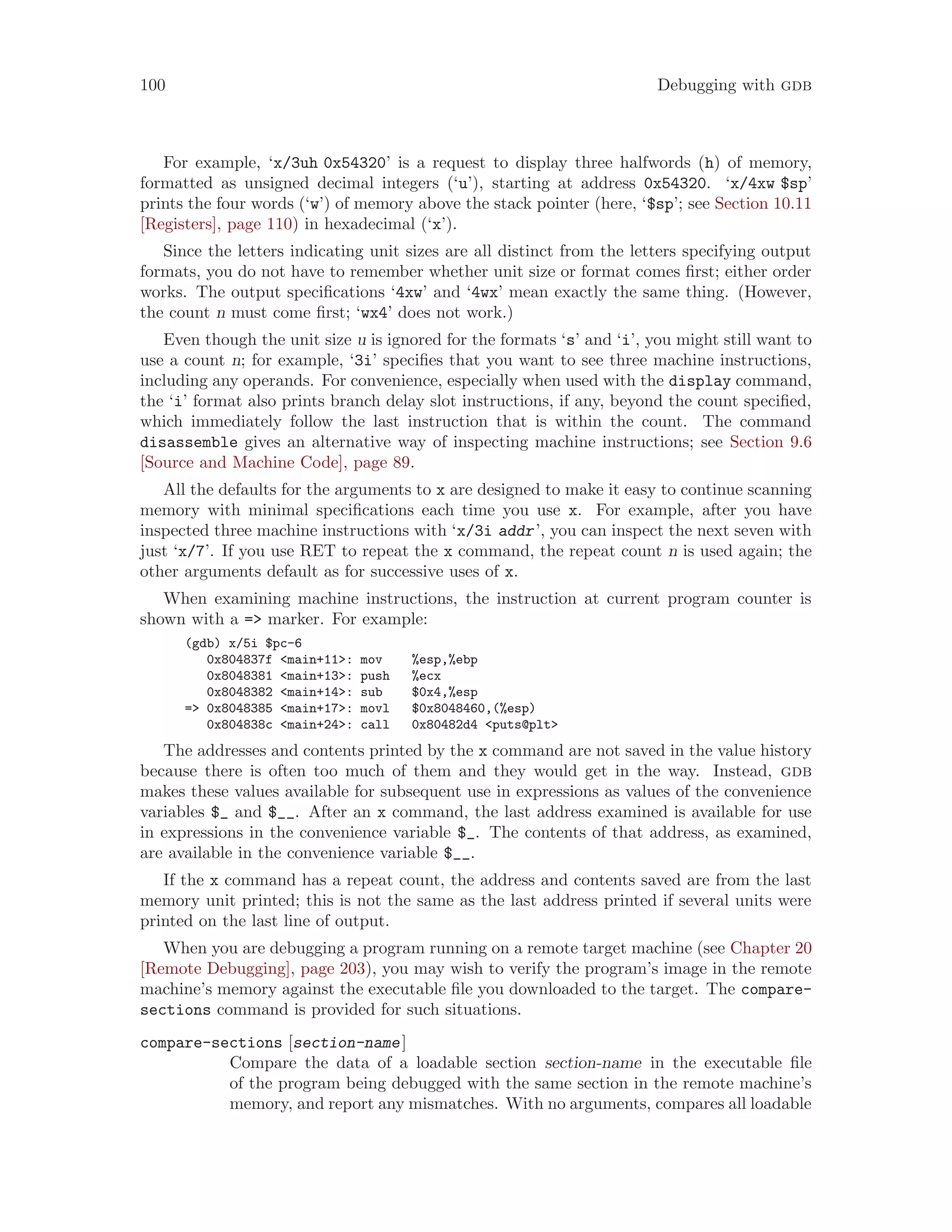 100 Debugging with gdb
For example, ‘x/3uh 0x54320’ is a request to display three halfwords (h) of memory,
formatted as unsigned decimal integers (‘u’), starting at address 0x54320. ‘x/4xw $sp’
prints the four words (‘w’) of memory above the stack pointer (here, ‘$sp’; see Section 10.11
[Registers], page 110) in hexadecimal (‘x’).
Since the letters indicating unit sizes are all distinct from the letters specifying output
formats, you do not have to remember whether unit size or format comes first; either order
works. The output specifications ‘4xw’ and ‘4wx’ mean exactly the same thing. (However,
the count n must come first; ‘wx4’ does not work.)
Even though the unit size u is ignored for the formats ‘s’ and ‘i’, you might still want to
use a count n; for example, ‘3i’ specifies that you want to see three machine instructions,
including any operands. For convenience, especially when used with the display command,
the ‘i’ format also prints branch delay slot instructions, if any, beyond the count specified,
which immediately follow the last instruction that is within the count. The command
disassemble gives an alternative way of inspecting machine instructions; see Section 9.6
[Source and Machine Code], page 89.
All the defaults for the arguments to x are designed to make it easy to continue scanning
memory with minimal specifications each time you use x. For example, after you have
inspected three machine instructions with ‘x/3i addr’, you can inspect the next seven with
just ‘x/7’. If you use RET to repeat the x command, the repeat count n is used again; the
other arguments default as for successive uses of x.
When examining machine instructions, the instruction at current program counter is
shown with a => marker. For example:
(gdb) x/5i $pc-6
0x804837f <main+11>: mov %esp,%ebp
0x8048381 <main+13>: push %ecx
0x8048382 <main+14>: sub $0x4,%esp
=> 0x8048385 <main+17>: movl $0x8048460,(%esp)
0x804838c <main+24>: call 0x80482d4 <puts@plt>
The addresses and contents printed by the x command are not saved in the value history
because there is often too much of them and they would get in the way. Instead, gdb
makes these values available for subsequent use in expressions as values of the convenience
variables $_ and $__. After an x command, the last address examined is available for use
in expressions in the convenience variable $_. The contents of that address, as examined,
are available in the convenience variable $__.
If the x command has a repeat count, the address and contents saved are from the last
memory unit printed; this is not the same as the last address printed if several units were
printed on the last line of output.
When you are debugging a program running on a remote target machine (see Chapter 20
[Remote Debugging], page 203), you may wish to verify the program’s image in the remote
machine’s memory against the executable file you downloaded to the target. The compare-
sections command is provided for such situations.
compare-sections [section-name]
Compare the data of a loadable section section-name in the executable file
of the program being debugged with the same section in the remote machine’s
memory, and report any mismatches. With no arguments, compares all loadable
 