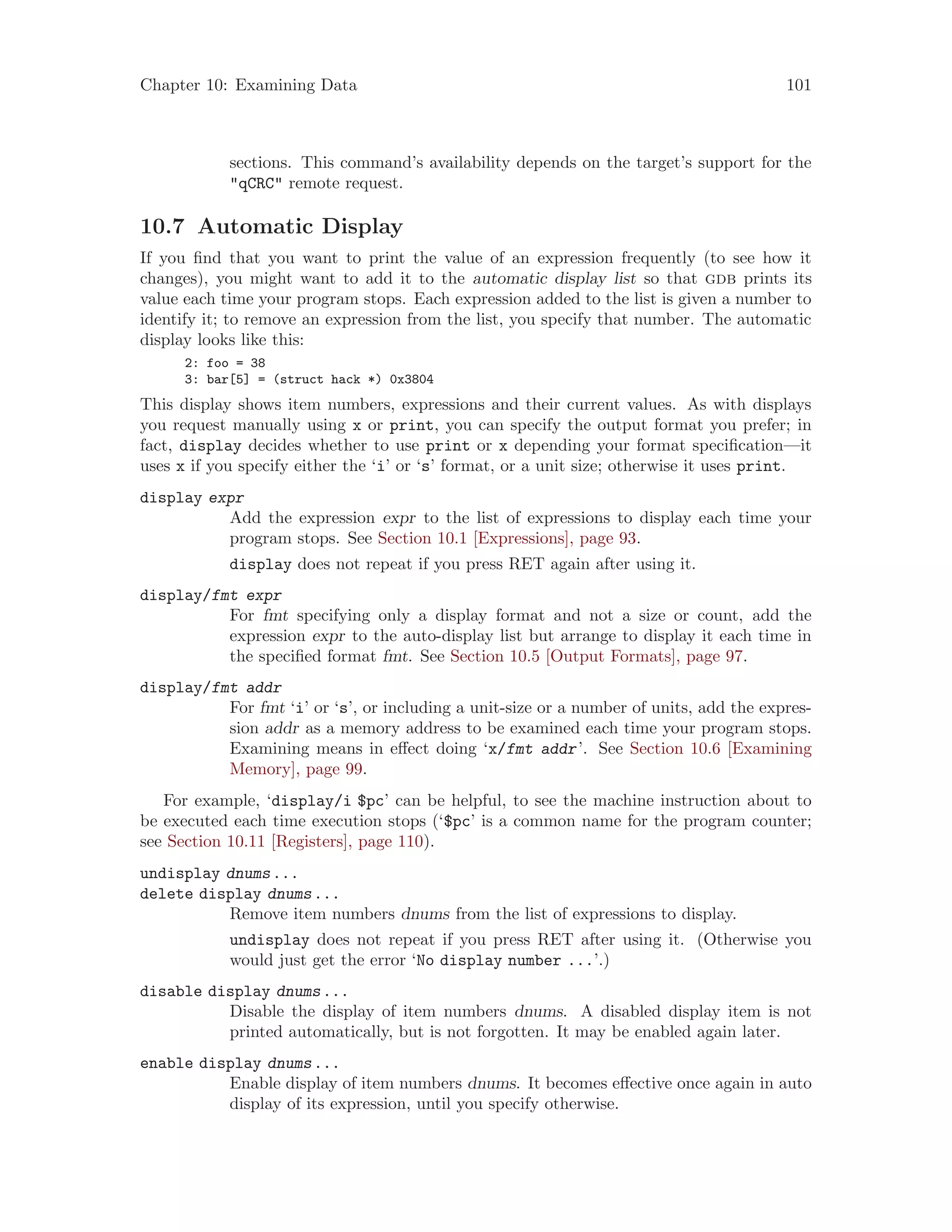 Chapter 10: Examining Data 101
sections. This command’s availability depends on the target’s support for the
"qCRC" remote request.
10.7 Automatic Display
If you find that you want to print the value of an expression frequently (to see how it
changes), you might want to add it to the automatic display list so that gdb prints its
value each time your program stops. Each expression added to the list is given a number to
identify it; to remove an expression from the list, you specify that number. The automatic
display looks like this:
2: foo = 38
3: bar[5] = (struct hack *) 0x3804
This display shows item numbers, expressions and their current values. As with displays
you request manually using x or print, you can specify the output format you prefer; in
fact, display decides whether to use print or x depending your format specification—it
uses x if you specify either the ‘i’ or ‘s’ format, or a unit size; otherwise it uses print.
display expr
Add the expression expr to the list of expressions to display each time your
program stops. See Section 10.1 [Expressions], page 93.
display does not repeat if you press RET again after using it.
display/fmt expr
For fmt specifying only a display format and not a size or count, add the
expression expr to the auto-display list but arrange to display it each time in
the specified format fmt. See Section 10.5 [Output Formats], page 97.
display/fmt addr
For fmt ‘i’ or ‘s’, or including a unit-size or a number of units, add the expres-
sion addr as a memory address to be examined each time your program stops.
Examining means in effect doing ‘x/fmt addr’. See Section 10.6 [Examining
Memory], page 99.
For example, ‘display/i $pc’ can be helpful, to see the machine instruction about to
be executed each time execution stops (‘$pc’ is a common name for the program counter;
see Section 10.11 [Registers], page 110).
undisplay dnums...
delete display dnums...
Remove item numbers dnums from the list of expressions to display.
undisplay does not repeat if you press RET after using it. (Otherwise you
would just get the error ‘No display number ...’.)
disable display dnums...
Disable the display of item numbers dnums. A disabled display item is not
printed automatically, but is not forgotten. It may be enabled again later.
enable display dnums...
Enable display of item numbers dnums. It becomes effective once again in auto
display of its expression, until you specify otherwise.
 