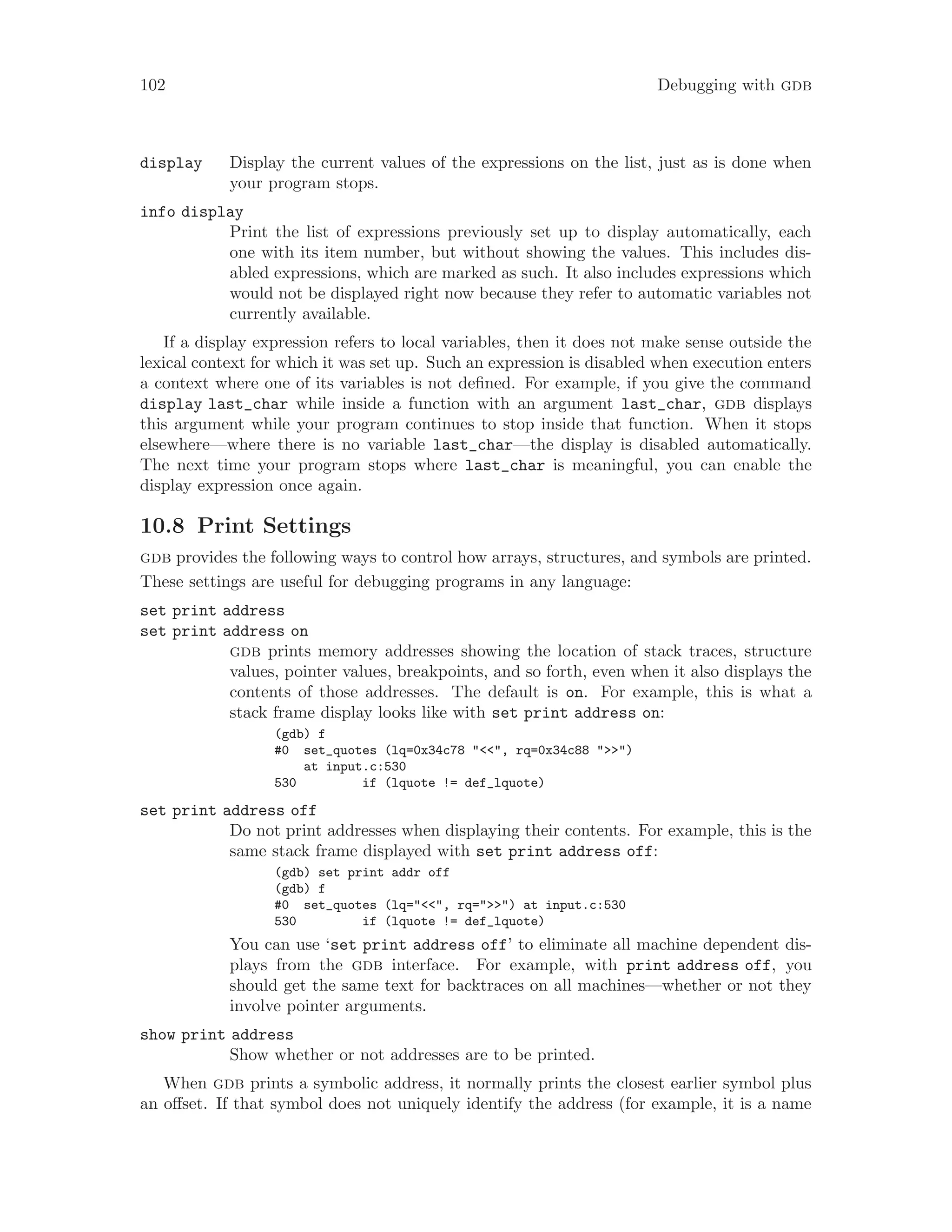 102 Debugging with gdb
display Display the current values of the expressions on the list, just as is done when
your program stops.
info display
Print the list of expressions previously set up to display automatically, each
one with its item number, but without showing the values. This includes dis-
abled expressions, which are marked as such. It also includes expressions which
would not be displayed right now because they refer to automatic variables not
currently available.
If a display expression refers to local variables, then it does not make sense outside the
lexical context for which it was set up. Such an expression is disabled when execution enters
a context where one of its variables is not defined. For example, if you give the command
display last_char while inside a function with an argument last_char, gdb displays
this argument while your program continues to stop inside that function. When it stops
elsewhere—where there is no variable last_char—the display is disabled automatically.
The next time your program stops where last_char is meaningful, you can enable the
display expression once again.
10.8 Print Settings
gdb provides the following ways to control how arrays, structures, and symbols are printed.
These settings are useful for debugging programs in any language:
set print address
set print address on
gdb prints memory addresses showing the location of stack traces, structure
values, pointer values, breakpoints, and so forth, even when it also displays the
contents of those addresses. The default is on. For example, this is what a
stack frame display looks like with set print address on:
(gdb) f
#0 set_quotes (lq=0x34c78 "<<", rq=0x34c88 ">>")
at input.c:530
530 if (lquote != def_lquote)
set print address off
Do not print addresses when displaying their contents. For example, this is the
same stack frame displayed with set print address off:
(gdb) set print addr off
(gdb) f
#0 set_quotes (lq="<<", rq=">>") at input.c:530
530 if (lquote != def_lquote)
You can use ‘set print address off’ to eliminate all machine dependent dis-
plays from the gdb interface. For example, with print address off, you
should get the same text for backtraces on all machines—whether or not they
involve pointer arguments.
show print address
Show whether or not addresses are to be printed.
When gdb prints a symbolic address, it normally prints the closest earlier symbol plus
an offset. If that symbol does not uniquely identify the address (for example, it is a name
 