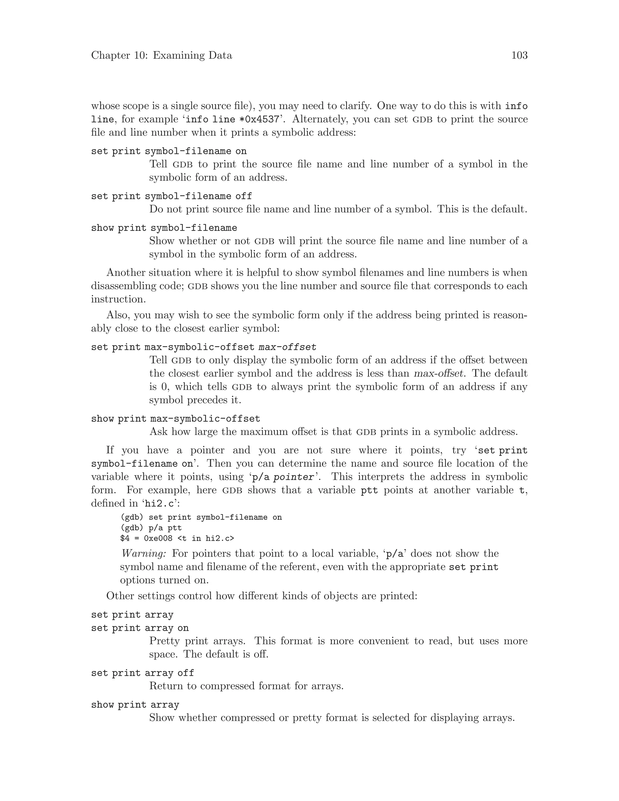 Chapter 10: Examining Data 103
whose scope is a single source file), you may need to clarify. One way to do this is with info
line, for example ‘info line *0x4537’. Alternately, you can set gdb to print the source
file and line number when it prints a symbolic address:
set print symbol-filename on
Tell gdb to print the source file name and line number of a symbol in the
symbolic form of an address.
set print symbol-filename off
Do not print source file name and line number of a symbol. This is the default.
show print symbol-filename
Show whether or not gdb will print the source file name and line number of a
symbol in the symbolic form of an address.
Another situation where it is helpful to show symbol filenames and line numbers is when
disassembling code; gdb shows you the line number and source file that corresponds to each
instruction.
Also, you may wish to see the symbolic form only if the address being printed is reason-
ably close to the closest earlier symbol:
set print max-symbolic-offset max-offset
Tell gdb to only display the symbolic form of an address if the offset between
the closest earlier symbol and the address is less than max-offset. The default
is 0, which tells gdb to always print the symbolic form of an address if any
symbol precedes it.
show print max-symbolic-offset
Ask how large the maximum offset is that gdb prints in a symbolic address.
If you have a pointer and you are not sure where it points, try ‘set print
symbol-filename on’. Then you can determine the name and source file location of the
variable where it points, using ‘p/a pointer’. This interprets the address in symbolic
form. For example, here gdb shows that a variable ptt points at another variable t,
defined in ‘hi2.c’:
(gdb) set print symbol-filename on
(gdb) p/a ptt
$4 = 0xe008 <t in hi2.c>
Warning: For pointers that point to a local variable, ‘p/a’ does not show the
symbol name and filename of the referent, even with the appropriate set print
options turned on.
Other settings control how different kinds of objects are printed:
set print array
set print array on
Pretty print arrays. This format is more convenient to read, but uses more
space. The default is off.
set print array off
Return to compressed format for arrays.
show print array
Show whether compressed or pretty format is selected for displaying arrays.
 