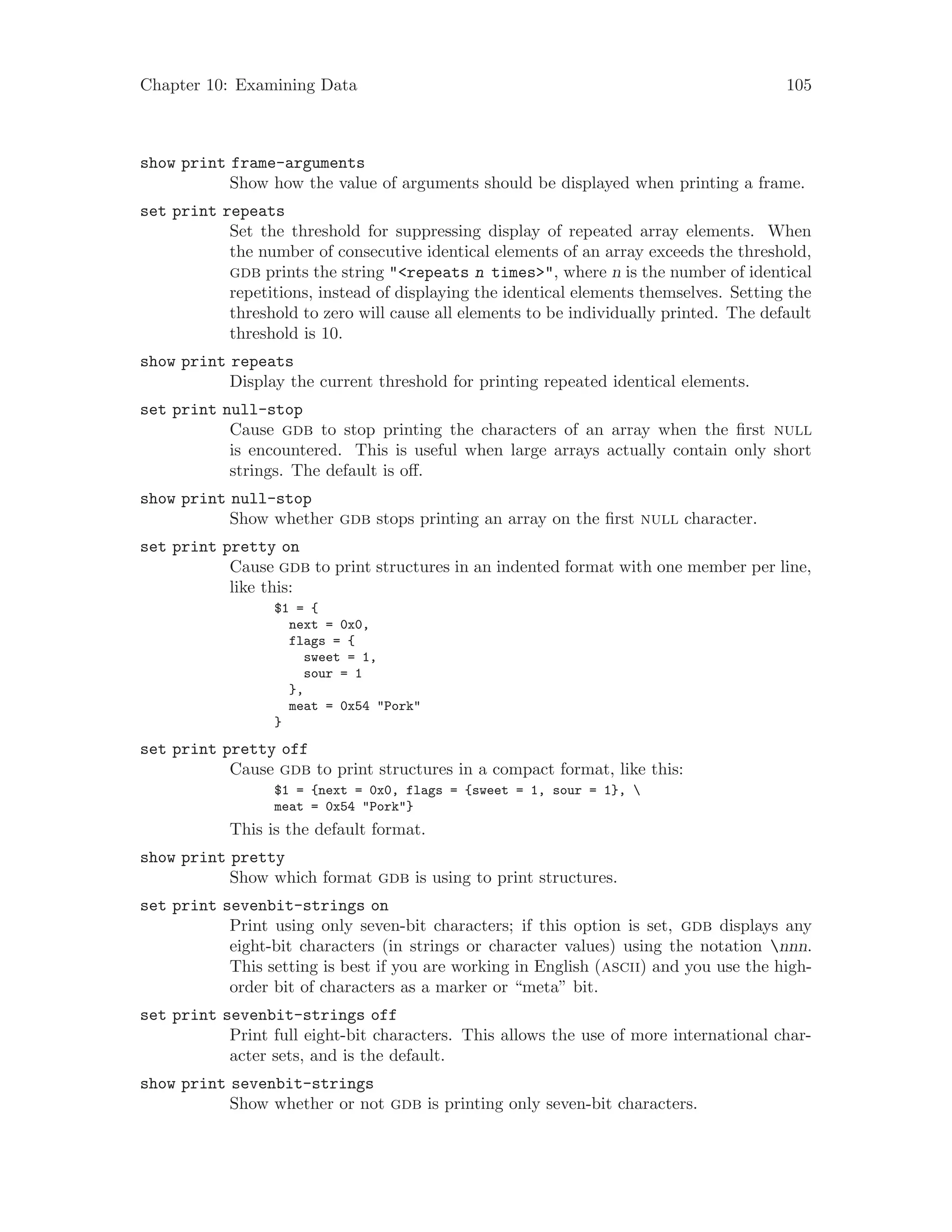 Chapter 10: Examining Data 105
show print frame-arguments
Show how the value of arguments should be displayed when printing a frame.
set print repeats
Set the threshold for suppressing display of repeated array elements. When
the number of consecutive identical elements of an array exceeds the threshold,
gdb prints the string "<repeats n times>", where n is the number of identical
repetitions, instead of displaying the identical elements themselves. Setting the
threshold to zero will cause all elements to be individually printed. The default
threshold is 10.
show print repeats
Display the current threshold for printing repeated identical elements.
set print null-stop
Cause gdb to stop printing the characters of an array when the first null
is encountered. This is useful when large arrays actually contain only short
strings. The default is off.
show print null-stop
Show whether gdb stops printing an array on the first null character.
set print pretty on
Cause gdb to print structures in an indented format with one member per line,
like this:
$1 = {
next = 0x0,
flags = {
sweet = 1,
sour = 1
},
meat = 0x54 "Pork"
}
set print pretty off
Cause gdb to print structures in a compact format, like this:
$1 = {next = 0x0, flags = {sweet = 1, sour = 1}, 
meat = 0x54 "Pork"}
This is the default format.
show print pretty
Show which format gdb is using to print structures.
set print sevenbit-strings on
Print using only seven-bit characters; if this option is set, gdb displays any
eight-bit characters (in strings or character values) using the notation nnn.
This setting is best if you are working in English (ascii) and you use the high-
order bit of characters as a marker or “meta” bit.
set print sevenbit-strings off
Print full eight-bit characters. This allows the use of more international char-
acter sets, and is the default.
show print sevenbit-strings
Show whether or not gdb is printing only seven-bit characters.
 