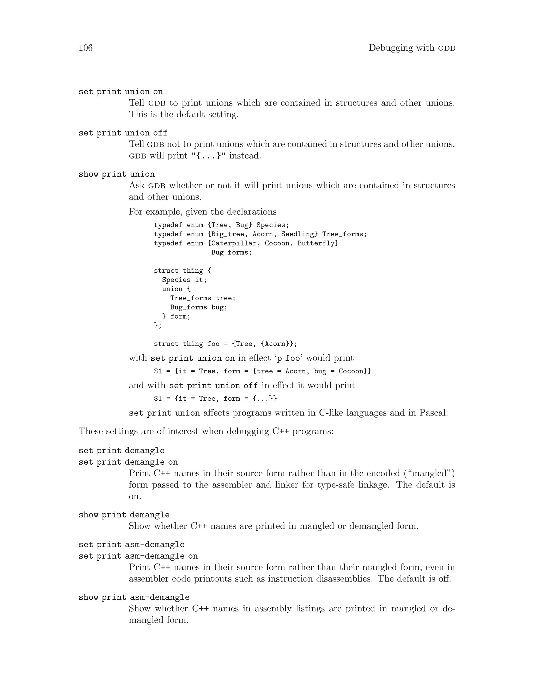 106 Debugging with gdb
set print union on
Tell gdb to print unions which are contained in structures and other unions.
This is the default setting.
set print union off
Tell gdb not to print unions which are contained in structures and other unions.
gdb will print "{...}" instead.
show print union
Ask gdb whether or not it will print unions which are contained in structures
and other unions.
For example, given the declarations
typedef enum {Tree, Bug} Species;
typedef enum {Big_tree, Acorn, Seedling} Tree_forms;
typedef enum {Caterpillar, Cocoon, Butterfly}
Bug_forms;
struct thing {
Species it;
union {
Tree_forms tree;
Bug_forms bug;
} form;
};
struct thing foo = {Tree, {Acorn}};
with set print union on in effect ‘p foo’ would print
$1 = {it = Tree, form = {tree = Acorn, bug = Cocoon}}
and with set print union off in effect it would print
$1 = {it = Tree, form = {...}}
set print union affects programs written in C-like languages and in Pascal.
These settings are of interest when debugging C++ programs:
set print demangle
set print demangle on
Print C++ names in their source form rather than in the encoded (“mangled”)
form passed to the assembler and linker for type-safe linkage. The default is
on.
show print demangle
Show whether C++ names are printed in mangled or demangled form.
set print asm-demangle
set print asm-demangle on
Print C++ names in their source form rather than their mangled form, even in
assembler code printouts such as instruction disassemblies. The default is off.
show print asm-demangle
Show whether C++ names in assembly listings are printed in mangled or de-
mangled form.
 