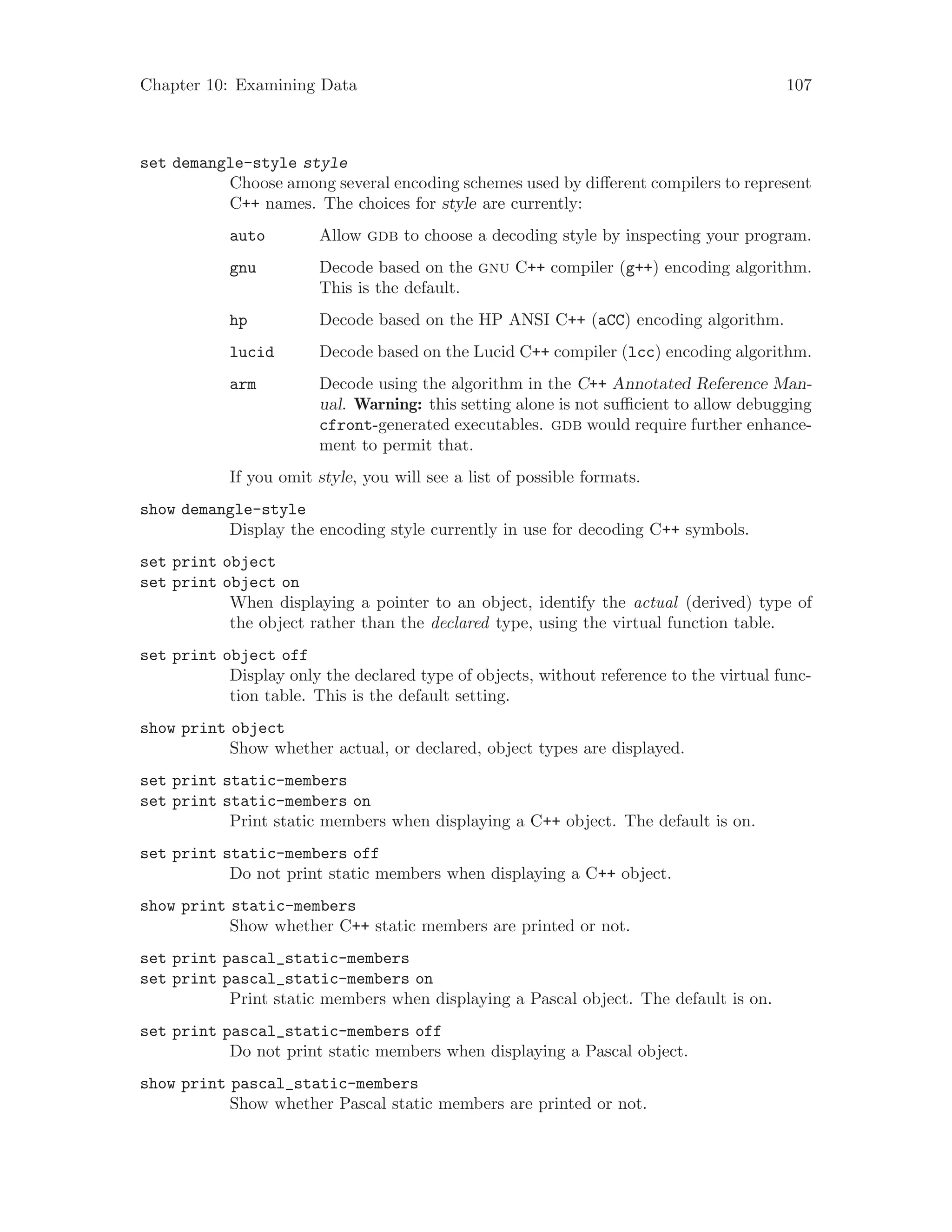 Chapter 10: Examining Data 107
set demangle-style style
Choose among several encoding schemes used by different compilers to represent
C++ names. The choices for style are currently:
auto Allow gdb to choose a decoding style by inspecting your program.
gnu Decode based on the gnu C++ compiler (g++) encoding algorithm.
This is the default.
hp Decode based on the HP ANSI C++ (aCC) encoding algorithm.
lucid Decode based on the Lucid C++ compiler (lcc) encoding algorithm.
arm Decode using the algorithm in the C++ Annotated Reference Man-
ual. Warning: this setting alone is not sufficient to allow debugging
cfront-generated executables. gdb would require further enhance-
ment to permit that.
If you omit style, you will see a list of possible formats.
show demangle-style
Display the encoding style currently in use for decoding C++ symbols.
set print object
set print object on
When displaying a pointer to an object, identify the actual (derived) type of
the object rather than the declared type, using the virtual function table.
set print object off
Display only the declared type of objects, without reference to the virtual func-
tion table. This is the default setting.
show print object
Show whether actual, or declared, object types are displayed.
set print static-members
set print static-members on
Print static members when displaying a C++ object. The default is on.
set print static-members off
Do not print static members when displaying a C++ object.
show print static-members
Show whether C++ static members are printed or not.
set print pascal_static-members
set print pascal_static-members on
Print static members when displaying a Pascal object. The default is on.
set print pascal_static-members off
Do not print static members when displaying a Pascal object.
show print pascal_static-members
Show whether Pascal static members are printed or not.
 