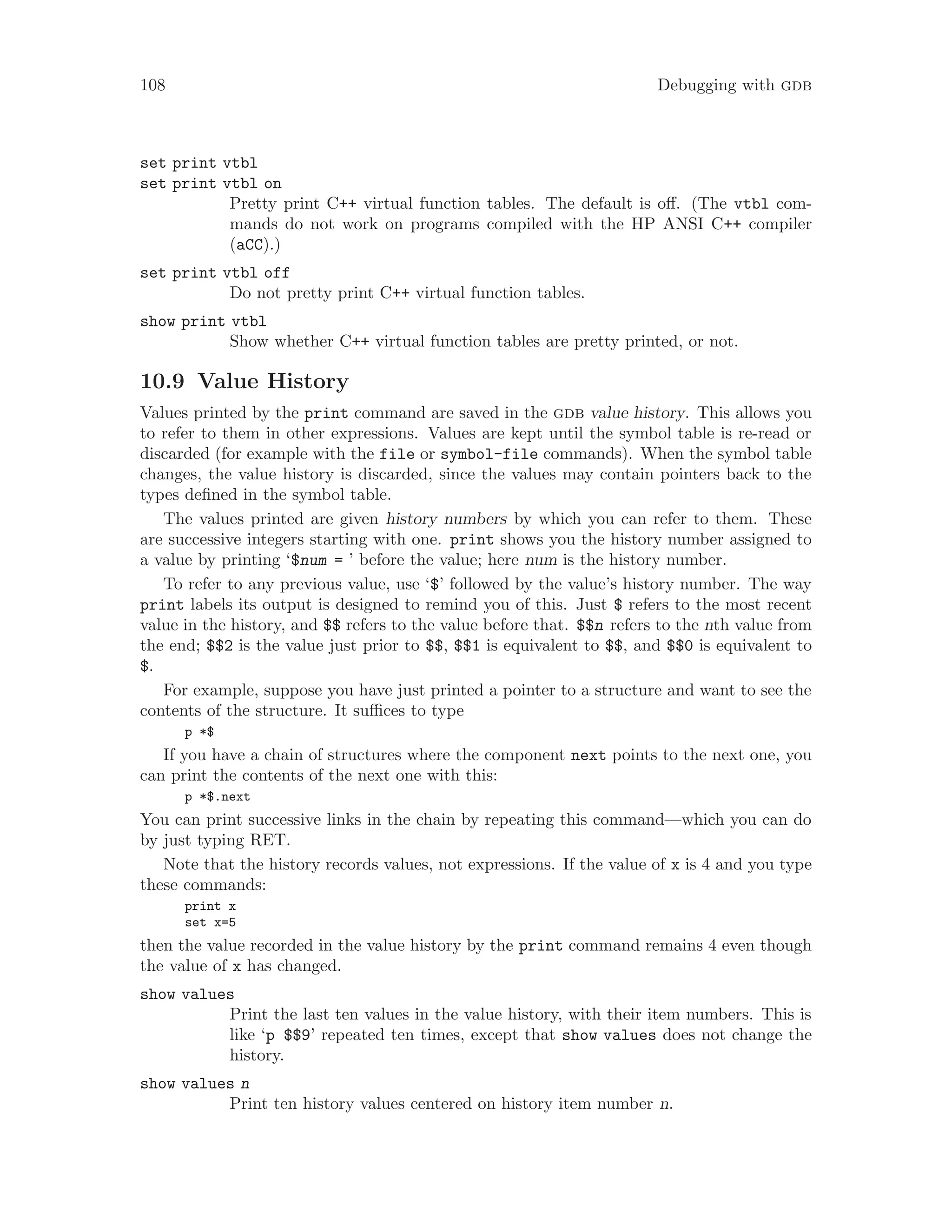 108 Debugging with gdb
set print vtbl
set print vtbl on
Pretty print C++ virtual function tables. The default is off. (The vtbl com-
mands do not work on programs compiled with the HP ANSI C++ compiler
(aCC).)
set print vtbl off
Do not pretty print C++ virtual function tables.
show print vtbl
Show whether C++ virtual function tables are pretty printed, or not.
10.9 Value History
Values printed by the print command are saved in the gdb value history. This allows you
to refer to them in other expressions. Values are kept until the symbol table is re-read or
discarded (for example with the file or symbol-file commands). When the symbol table
changes, the value history is discarded, since the values may contain pointers back to the
types defined in the symbol table.
The values printed are given history numbers by which you can refer to them. These
are successive integers starting with one. print shows you the history number assigned to
a value by printing ‘$num = ’ before the value; here num is the history number.
To refer to any previous value, use ‘$’ followed by the value’s history number. The way
print labels its output is designed to remind you of this. Just $ refers to the most recent
value in the history, and $$ refers to the value before that. $$n refers to the nth value from
the end; $$2 is the value just prior to $$, $$1 is equivalent to $$, and $$0 is equivalent to
$.
For example, suppose you have just printed a pointer to a structure and want to see the
contents of the structure. It suffices to type
p *$
If you have a chain of structures where the component next points to the next one, you
can print the contents of the next one with this:
p *$.next
You can print successive links in the chain by repeating this command—which you can do
by just typing RET.
Note that the history records values, not expressions. If the value of x is 4 and you type
these commands:
print x
set x=5
then the value recorded in the value history by the print command remains 4 even though
the value of x has changed.
show values
Print the last ten values in the value history, with their item numbers. This is
like ‘p $$9’ repeated ten times, except that show values does not change the
history.
show values n
Print ten history values centered on history item number n.
 