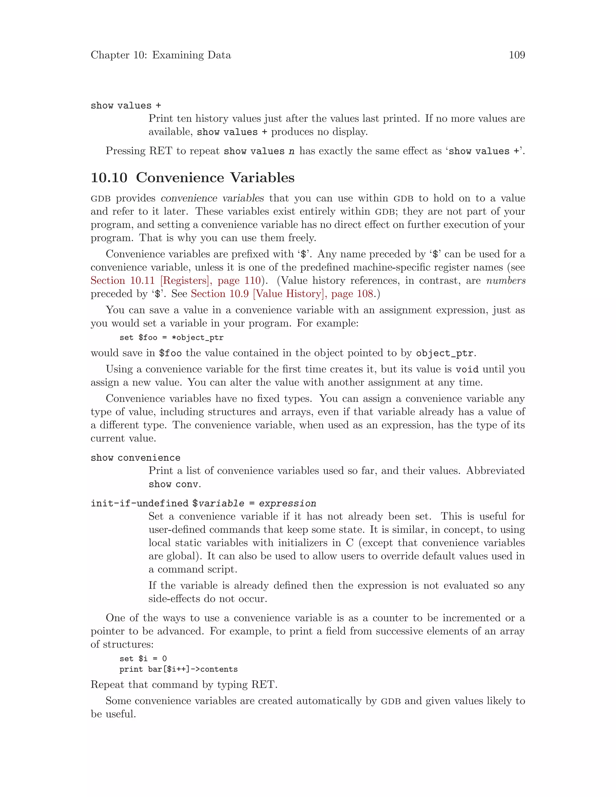 Chapter 10: Examining Data 109
show values +
Print ten history values just after the values last printed. If no more values are
available, show values + produces no display.
Pressing RET to repeat show values n has exactly the same effect as ‘show values +’.
10.10 Convenience Variables
gdb provides convenience variables that you can use within gdb to hold on to a value
and refer to it later. These variables exist entirely within gdb; they are not part of your
program, and setting a convenience variable has no direct effect on further execution of your
program. That is why you can use them freely.
Convenience variables are prefixed with ‘$’. Any name preceded by ‘$’ can be used for a
convenience variable, unless it is one of the predefined machine-specific register names (see
Section 10.11 [Registers], page 110). (Value history references, in contrast, are numbers
preceded by ‘$’. See Section 10.9 [Value History], page 108.)
You can save a value in a convenience variable with an assignment expression, just as
you would set a variable in your program. For example:
set $foo = *object_ptr
would save in $foo the value contained in the object pointed to by object_ptr.
Using a convenience variable for the first time creates it, but its value is void until you
assign a new value. You can alter the value with another assignment at any time.
Convenience variables have no fixed types. You can assign a convenience variable any
type of value, including structures and arrays, even if that variable already has a value of
a different type. The convenience variable, when used as an expression, has the type of its
current value.
show convenience
Print a list of convenience variables used so far, and their values. Abbreviated
show conv.
init-if-undefined $variable = expression
Set a convenience variable if it has not already been set. This is useful for
user-defined commands that keep some state. It is similar, in concept, to using
local static variables with initializers in C (except that convenience variables
are global). It can also be used to allow users to override default values used in
a command script.
If the variable is already defined then the expression is not evaluated so any
side-effects do not occur.
One of the ways to use a convenience variable is as a counter to be incremented or a
pointer to be advanced. For example, to print a field from successive elements of an array
of structures:
set $i = 0
print bar[$i++]->contents
Repeat that command by typing RET.
Some convenience variables are created automatically by gdb and given values likely to
be useful.
 
