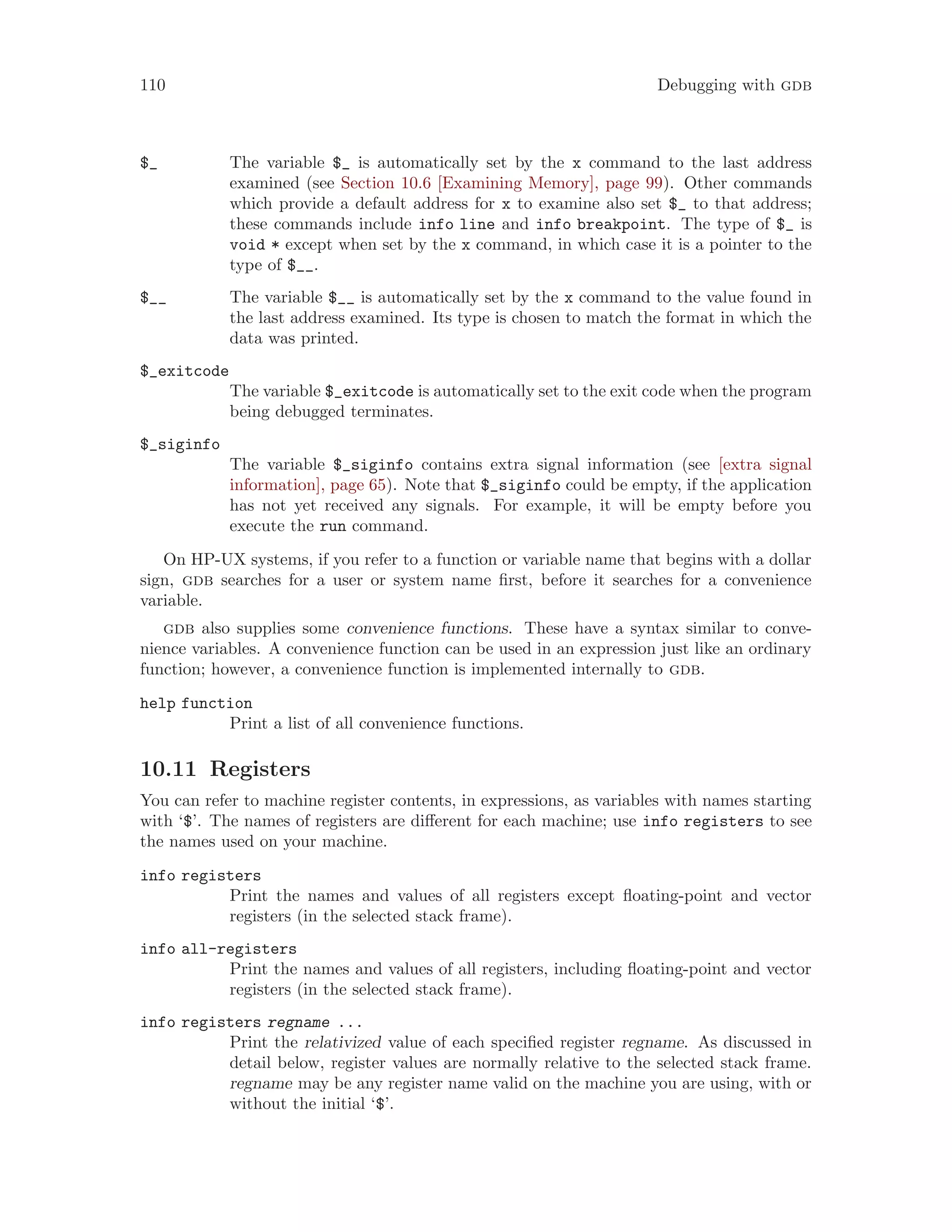 110 Debugging with gdb
$_ The variable $_ is automatically set by the x command to the last address
examined (see Section 10.6 [Examining Memory], page 99). Other commands
which provide a default address for x to examine also set $_ to that address;
these commands include info line and info breakpoint. The type of $_ is
void * except when set by the x command, in which case it is a pointer to the
type of $__.
$__ The variable $__ is automatically set by the x command to the value found in
the last address examined. Its type is chosen to match the format in which the
data was printed.
$_exitcode
The variable $_exitcode is automatically set to the exit code when the program
being debugged terminates.
$_siginfo
The variable $_siginfo contains extra signal information (see [extra signal
information], page 65). Note that $_siginfo could be empty, if the application
has not yet received any signals. For example, it will be empty before you
execute the run command.
On HP-UX systems, if you refer to a function or variable name that begins with a dollar
sign, gdb searches for a user or system name first, before it searches for a convenience
variable.
gdb also supplies some convenience functions. These have a syntax similar to conve-
nience variables. A convenience function can be used in an expression just like an ordinary
function; however, a convenience function is implemented internally to gdb.
help function
Print a list of all convenience functions.
10.11 Registers
You can refer to machine register contents, in expressions, as variables with names starting
with ‘$’. The names of registers are different for each machine; use info registers to see
the names used on your machine.
info registers
Print the names and values of all registers except floating-point and vector
registers (in the selected stack frame).
info all-registers
Print the names and values of all registers, including floating-point and vector
registers (in the selected stack frame).
info registers regname ...
Print the relativized value of each specified register regname. As discussed in
detail below, register values are normally relative to the selected stack frame.
regname may be any register name valid on the machine you are using, with or
without the initial ‘$’.
 