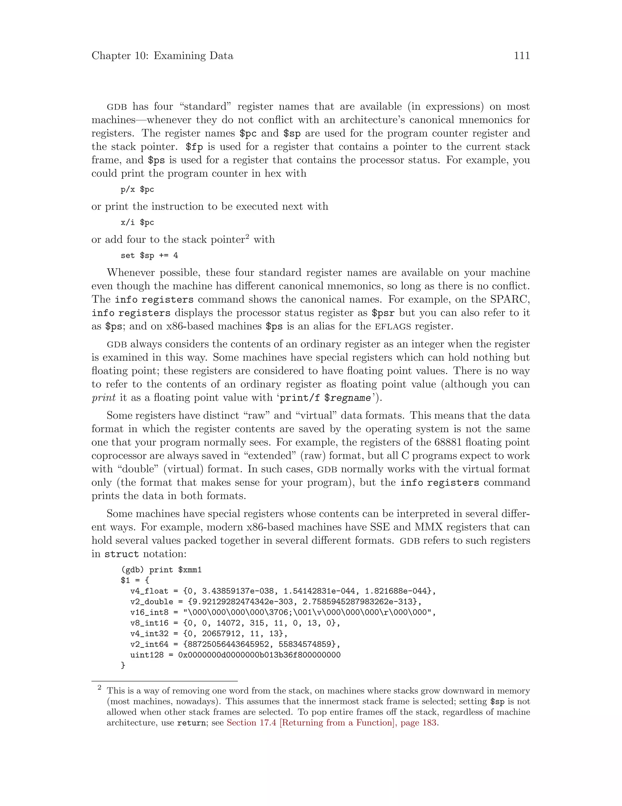 Chapter 10: Examining Data 111
gdb has four “standard” register names that are available (in expressions) on most
machines—whenever they do not conflict with an architecture’s canonical mnemonics for
registers. The register names $pc and $sp are used for the program counter register and
the stack pointer. $fp is used for a register that contains a pointer to the current stack
frame, and $ps is used for a register that contains the processor status. For example, you
could print the program counter in hex with
p/x $pc
or print the instruction to be executed next with
x/i $pc
or add four to the stack pointer2
with
set $sp += 4
Whenever possible, these four standard register names are available on your machine
even though the machine has different canonical mnemonics, so long as there is no conflict.
The info registers command shows the canonical names. For example, on the SPARC,
info registers displays the processor status register as $psr but you can also refer to it
as $ps; and on x86-based machines $ps is an alias for the eflags register.
gdb always considers the contents of an ordinary register as an integer when the register
is examined in this way. Some machines have special registers which can hold nothing but
floating point; these registers are considered to have floating point values. There is no way
to refer to the contents of an ordinary register as floating point value (although you can
print it as a floating point value with ‘print/f $regname’).
Some registers have distinct “raw” and “virtual” data formats. This means that the data
format in which the register contents are saved by the operating system is not the same
one that your program normally sees. For example, the registers of the 68881 floating point
coprocessor are always saved in “extended” (raw) format, but all C programs expect to work
with “double” (virtual) format. In such cases, gdb normally works with the virtual format
only (the format that makes sense for your program), but the info registers command
prints the data in both formats.
Some machines have special registers whose contents can be interpreted in several differ-
ent ways. For example, modern x86-based machines have SSE and MMX registers that can
hold several values packed together in several different formats. gdb refers to such registers
in struct notation:
(gdb) print $xmm1
$1 = {
v4_float = {0, 3.43859137e-038, 1.54142831e-044, 1.821688e-044},
v2_double = {9.92129282474342e-303, 2.7585945287983262e-313},
v16_int8 = "0000000000003706;001v000000000r000000",
v8_int16 = {0, 0, 14072, 315, 11, 0, 13, 0},
v4_int32 = {0, 20657912, 11, 13},
v2_int64 = {88725056443645952, 55834574859},
uint128 = 0x0000000d0000000b013b36f800000000
}
2
This is a way of removing one word from the stack, on machines where stacks grow downward in memory
(most machines, nowadays). This assumes that the innermost stack frame is selected; setting $sp is not
allowed when other stack frames are selected. To pop entire frames off the stack, regardless of machine
architecture, use return; see Section 17.4 [Returning from a Function], page 183.
 
