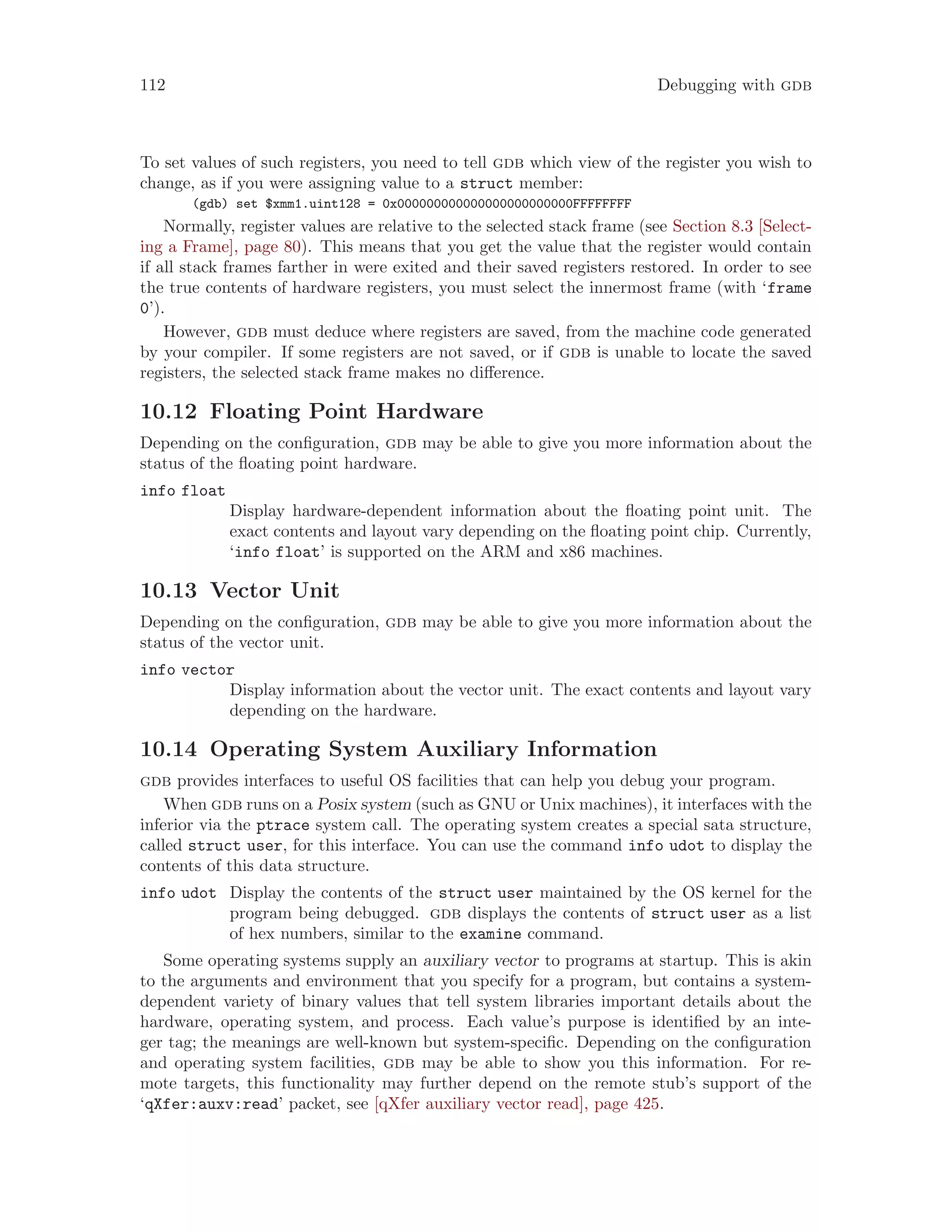 112 Debugging with gdb
To set values of such registers, you need to tell gdb which view of the register you wish to
change, as if you were assigning value to a struct member:
(gdb) set $xmm1.uint128 = 0x000000000000000000000000FFFFFFFF
Normally, register values are relative to the selected stack frame (see Section 8.3 [Select-
ing a Frame], page 80). This means that you get the value that the register would contain
if all stack frames farther in were exited and their saved registers restored. In order to see
the true contents of hardware registers, you must select the innermost frame (with ‘frame
0’).
However, gdb must deduce where registers are saved, from the machine code generated
by your compiler. If some registers are not saved, or if gdb is unable to locate the saved
registers, the selected stack frame makes no difference.
10.12 Floating Point Hardware
Depending on the configuration, gdb may be able to give you more information about the
status of the floating point hardware.
info float
Display hardware-dependent information about the floating point unit. The
exact contents and layout vary depending on the floating point chip. Currently,
‘info float’ is supported on the ARM and x86 machines.
10.13 Vector Unit
Depending on the configuration, gdb may be able to give you more information about the
status of the vector unit.
info vector
Display information about the vector unit. The exact contents and layout vary
depending on the hardware.
10.14 Operating System Auxiliary Information
gdb provides interfaces to useful OS facilities that can help you debug your program.
When gdb runs on a Posix system (such as GNU or Unix machines), it interfaces with the
inferior via the ptrace system call. The operating system creates a special sata structure,
called struct user, for this interface. You can use the command info udot to display the
contents of this data structure.
info udot Display the contents of the struct user maintained by the OS kernel for the
program being debugged. gdb displays the contents of struct user as a list
of hex numbers, similar to the examine command.
Some operating systems supply an auxiliary vector to programs at startup. This is akin
to the arguments and environment that you specify for a program, but contains a system-
dependent variety of binary values that tell system libraries important details about the
hardware, operating system, and process. Each value’s purpose is identified by an inte-
ger tag; the meanings are well-known but system-specific. Depending on the configuration
and operating system facilities, gdb may be able to show you this information. For re-
mote targets, this functionality may further depend on the remote stub’s support of the
‘qXfer:auxv:read’ packet, see [qXfer auxiliary vector read], page 425.
 