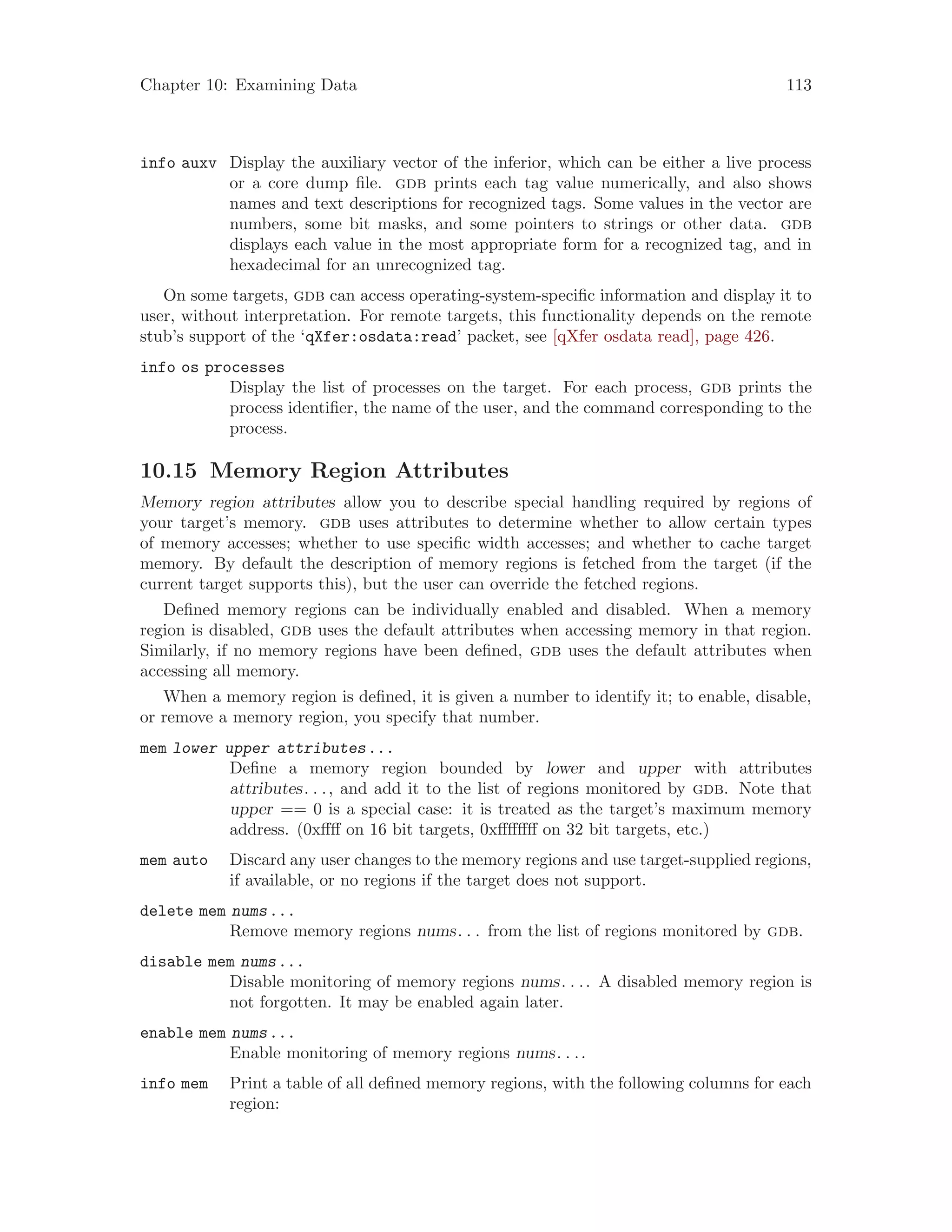 Chapter 10: Examining Data 113
info auxv Display the auxiliary vector of the inferior, which can be either a live process
or a core dump file. gdb prints each tag value numerically, and also shows
names and text descriptions for recognized tags. Some values in the vector are
numbers, some bit masks, and some pointers to strings or other data. gdb
displays each value in the most appropriate form for a recognized tag, and in
hexadecimal for an unrecognized tag.
On some targets, gdb can access operating-system-specific information and display it to
user, without interpretation. For remote targets, this functionality depends on the remote
stub’s support of the ‘qXfer:osdata:read’ packet, see [qXfer osdata read], page 426.
info os processes
Display the list of processes on the target. For each process, gdb prints the
process identifier, the name of the user, and the command corresponding to the
process.
10.15 Memory Region Attributes
Memory region attributes allow you to describe special handling required by regions of
your target’s memory. gdb uses attributes to determine whether to allow certain types
of memory accesses; whether to use specific width accesses; and whether to cache target
memory. By default the description of memory regions is fetched from the target (if the
current target supports this), but the user can override the fetched regions.
Defined memory regions can be individually enabled and disabled. When a memory
region is disabled, gdb uses the default attributes when accessing memory in that region.
Similarly, if no memory regions have been defined, gdb uses the default attributes when
accessing all memory.
When a memory region is defined, it is given a number to identify it; to enable, disable,
or remove a memory region, you specify that number.
mem lower upper attributes...
Define a memory region bounded by lower and upper with attributes
attributes. . ., and add it to the list of regions monitored by gdb. Note that
upper == 0 is a special case: it is treated as the target’s maximum memory
address. (0xffff on 16 bit targets, 0xffffffff on 32 bit targets, etc.)
mem auto Discard any user changes to the memory regions and use target-supplied regions,
if available, or no regions if the target does not support.
delete mem nums...
Remove memory regions nums. . . from the list of regions monitored by gdb.
disable mem nums...
Disable monitoring of memory regions nums. . .. A disabled memory region is
not forgotten. It may be enabled again later.
enable mem nums...
Enable monitoring of memory regions nums. . ..
info mem Print a table of all defined memory regions, with the following columns for each
region:
 