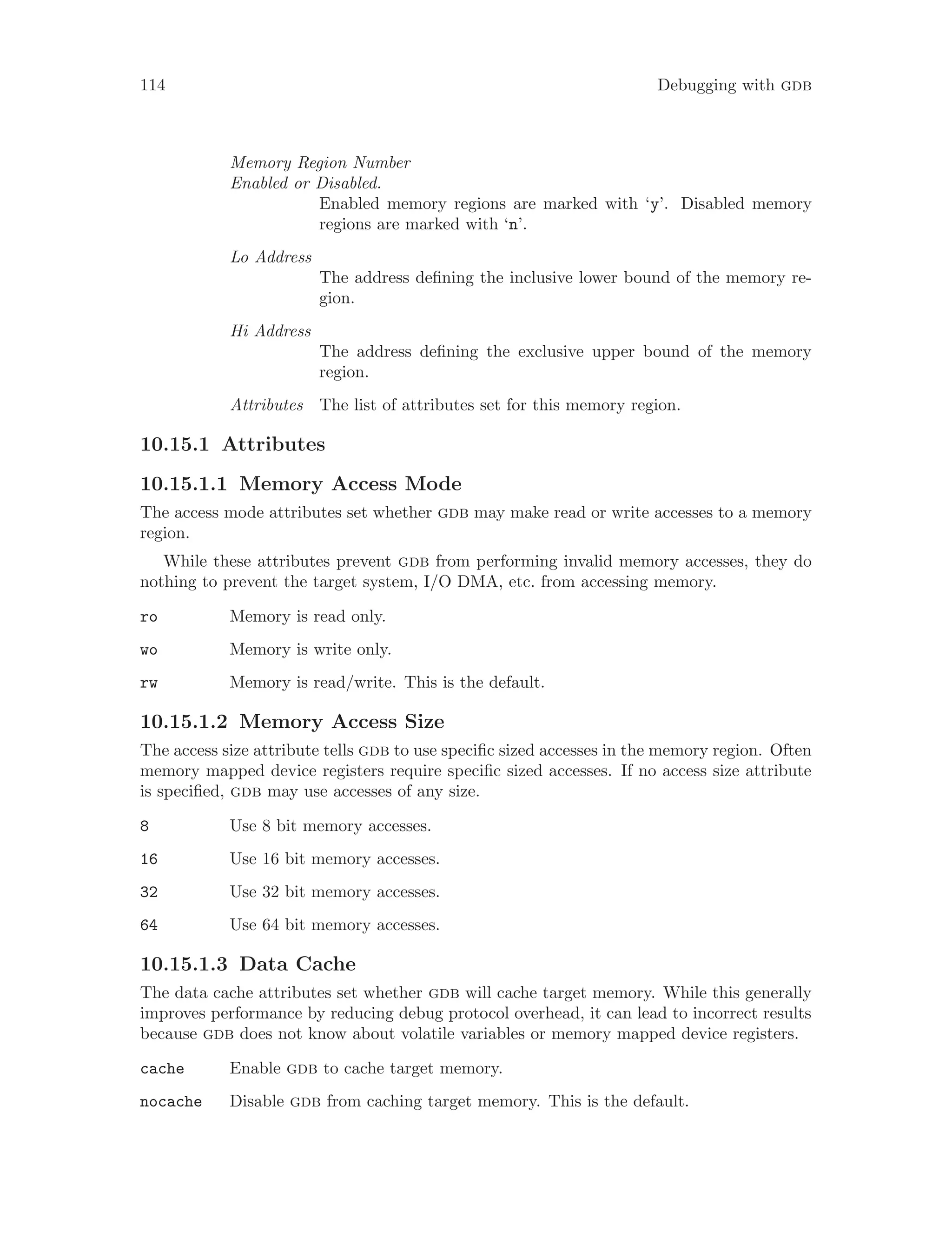 114 Debugging with gdb
Memory Region Number
Enabled or Disabled.
Enabled memory regions are marked with ‘y’. Disabled memory
regions are marked with ‘n’.
Lo Address
The address defining the inclusive lower bound of the memory re-
gion.
Hi Address
The address defining the exclusive upper bound of the memory
region.
Attributes The list of attributes set for this memory region.
10.15.1 Attributes
10.15.1.1 Memory Access Mode
The access mode attributes set whether gdb may make read or write accesses to a memory
region.
While these attributes prevent gdb from performing invalid memory accesses, they do
nothing to prevent the target system, I/O DMA, etc. from accessing memory.
ro Memory is read only.
wo Memory is write only.
rw Memory is read/write. This is the default.
10.15.1.2 Memory Access Size
The access size attribute tells gdb to use specific sized accesses in the memory region. Often
memory mapped device registers require specific sized accesses. If no access size attribute
is specified, gdb may use accesses of any size.
8 Use 8 bit memory accesses.
16 Use 16 bit memory accesses.
32 Use 32 bit memory accesses.
64 Use 64 bit memory accesses.
10.15.1.3 Data Cache
The data cache attributes set whether gdb will cache target memory. While this generally
improves performance by reducing debug protocol overhead, it can lead to incorrect results
because gdb does not know about volatile variables or memory mapped device registers.
cache Enable gdb to cache target memory.
nocache Disable gdb from caching target memory. This is the default.
 