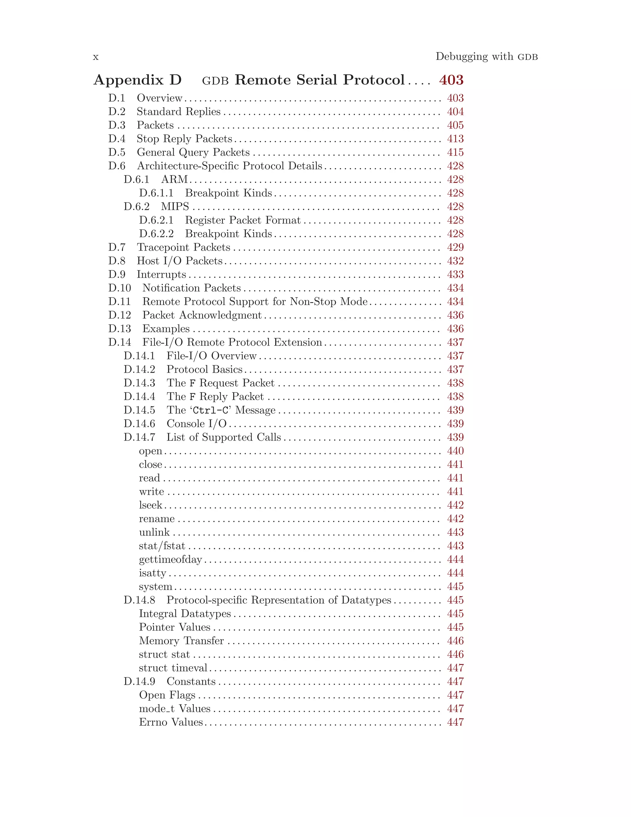 x Debugging with gdb
Appendix D gdb Remote Serial Protocol . . . . 403
D.1 Overview. . . . . . . . . . . . . . . . . . . . . . . . . . . . . . . . . . . . . . . . . . . . . . . . . . . . 403
D.2 Standard Replies . . . . . . . . . . . . . . . . . . . . . . . . . . . . . . . . . . . . . . . . . . . . 404
D.3 Packets . . . . . . . . . . . . . . . . . . . . . . . . . . . . . . . . . . . . . . . . . . . . . . . . . . . . . 405
D.4 Stop Reply Packets. . . . . . . . . . . . . . . . . . . . . . . . . . . . . . . . . . . . . . . . . . 413
D.5 General Query Packets . . . . . . . . . . . . . . . . . . . . . . . . . . . . . . . . . . . . . . 415
D.6 Architecture-Specific Protocol Details. . . . . . . . . . . . . . . . . . . . . . . . 428
D.6.1 ARM. . . . . . . . . . . . . . . . . . . . . . . . . . . . . . . . . . . . . . . . . . . . . . . . . . . 428
D.6.1.1 Breakpoint Kinds. . . . . . . . . . . . . . . . . . . . . . . . . . . . . . . . . . 428
D.6.2 MIPS . . . . . . . . . . . . . . . . . . . . . . . . . . . . . . . . . . . . . . . . . . . . . . . . . . 428
D.6.2.1 Register Packet Format . . . . . . . . . . . . . . . . . . . . . . . . . . . . 428
D.6.2.2 Breakpoint Kinds. . . . . . . . . . . . . . . . . . . . . . . . . . . . . . . . . . 428
D.7 Tracepoint Packets . . . . . . . . . . . . . . . . . . . . . . . . . . . . . . . . . . . . . . . . . . 429
D.8 Host I/O Packets. . . . . . . . . . . . . . . . . . . . . . . . . . . . . . . . . . . . . . . . . . . . 432
D.9 Interrupts . . . . . . . . . . . . . . . . . . . . . . . . . . . . . . . . . . . . . . . . . . . . . . . . . . . 433
D.10 Notification Packets . . . . . . . . . . . . . . . . . . . . . . . . . . . . . . . . . . . . . . . . 434
D.11 Remote Protocol Support for Non-Stop Mode. . . . . . . . . . . . . . . 434
D.12 Packet Acknowledgment. . . . . . . . . . . . . . . . . . . . . . . . . . . . . . . . . . . . 436
D.13 Examples . . . . . . . . . . . . . . . . . . . . . . . . . . . . . . . . . . . . . . . . . . . . . . . . . . 436
D.14 File-I/O Remote Protocol Extension. . . . . . . . . . . . . . . . . . . . . . . . 437
D.14.1 File-I/O Overview. . . . . . . . . . . . . . . . . . . . . . . . . . . . . . . . . . . . . 437
D.14.2 Protocol Basics. . . . . . . . . . . . . . . . . . . . . . . . . . . . . . . . . . . . . . . . 437
D.14.3 The F Request Packet . . . . . . . . . . . . . . . . . . . . . . . . . . . . . . . . . 438
D.14.4 The F Reply Packet . . . . . . . . . . . . . . . . . . . . . . . . . . . . . . . . . . . 438
D.14.5 The ‘Ctrl-C’ Message . . . . . . . . . . . . . . . . . . . . . . . . . . . . . . . . . 439
D.14.6 Console I/O. . . . . . . . . . . . . . . . . . . . . . . . . . . . . . . . . . . . . . . . . . . 439
D.14.7 List of Supported Calls . . . . . . . . . . . . . . . . . . . . . . . . . . . . . . . . 439
open. . . . . . . . . . . . . . . . . . . . . . . . . . . . . . . . . . . . . . . . . . . . . . . . . . . . . . . . 440
close. . . . . . . . . . . . . . . . . . . . . . . . . . . . . . . . . . . . . . . . . . . . . . . . . . . . . . . . 441
read . . . . . . . . . . . . . . . . . . . . . . . . . . . . . . . . . . . . . . . . . . . . . . . . . . . . . . . . 441
write . . . . . . . . . . . . . . . . . . . . . . . . . . . . . . . . . . . . . . . . . . . . . . . . . . . . . . . 441
lseek. . . . . . . . . . . . . . . . . . . . . . . . . . . . . . . . . . . . . . . . . . . . . . . . . . . . . . . . 442
rename . . . . . . . . . . . . . . . . . . . . . . . . . . . . . . . . . . . . . . . . . . . . . . . . . . . . . 442
unlink . . . . . . . . . . . . . . . . . . . . . . . . . . . . . . . . . . . . . . . . . . . . . . . . . . . . . . 443
stat/fstat . . . . . . . . . . . . . . . . . . . . . . . . . . . . . . . . . . . . . . . . . . . . . . . . . . . 443
gettimeofday. . . . . . . . . . . . . . . . . . . . . . . . . . . . . . . . . . . . . . . . . . . . . . . . 444
isatty . . . . . . . . . . . . . . . . . . . . . . . . . . . . . . . . . . . . . . . . . . . . . . . . . . . . . . . 444
system. . . . . . . . . . . . . . . . . . . . . . . . . . . . . . . . . . . . . . . . . . . . . . . . . . . . . . 445
D.14.8 Protocol-specific Representation of Datatypes . . . . . . . . . . 445
Integral Datatypes . . . . . . . . . . . . . . . . . . . . . . . . . . . . . . . . . . . . . . . . . . 445
Pointer Values . . . . . . . . . . . . . . . . . . . . . . . . . . . . . . . . . . . . . . . . . . . . . . 445
Memory Transfer . . . . . . . . . . . . . . . . . . . . . . . . . . . . . . . . . . . . . . . . . . . 446
struct stat . . . . . . . . . . . . . . . . . . . . . . . . . . . . . . . . . . . . . . . . . . . . . . . . . . 446
struct timeval. . . . . . . . . . . . . . . . . . . . . . . . . . . . . . . . . . . . . . . . . . . . . . . 447
D.14.9 Constants . . . . . . . . . . . . . . . . . . . . . . . . . . . . . . . . . . . . . . . . . . . . . 447
Open Flags . . . . . . . . . . . . . . . . . . . . . . . . . . . . . . . . . . . . . . . . . . . . . . . . . 447
mode t Values . . . . . . . . . . . . . . . . . . . . . . . . . . . . . . . . . . . . . . . . . . . . . . 447
Errno Values. . . . . . . . . . . . . . . . . . . . . . . . . . . . . . . . . . . . . . . . . . . . . . . . 447
 