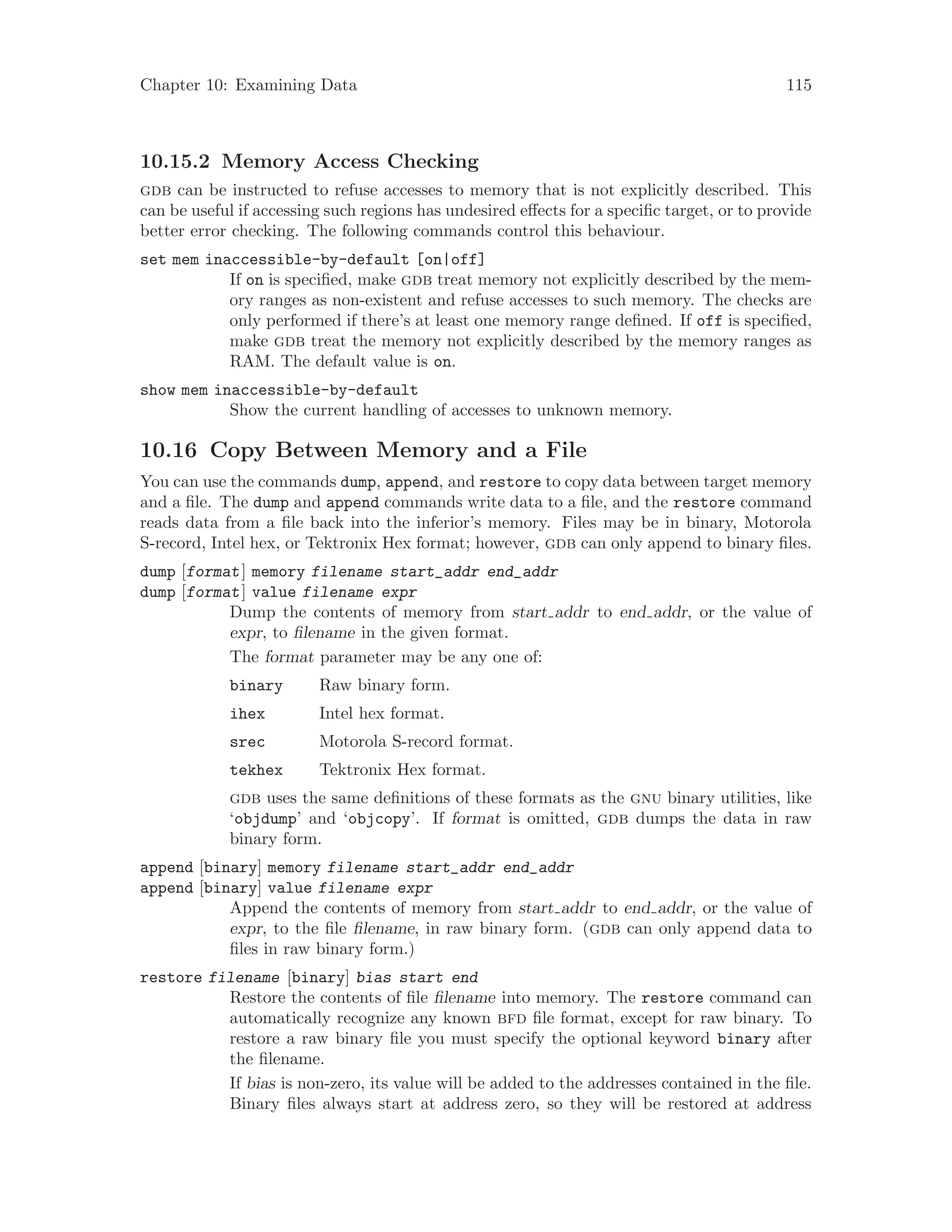 Chapter 10: Examining Data 115
10.15.2 Memory Access Checking
gdb can be instructed to refuse accesses to memory that is not explicitly described. This
can be useful if accessing such regions has undesired effects for a specific target, or to provide
better error checking. The following commands control this behaviour.
set mem inaccessible-by-default [on|off]
If on is specified, make gdb treat memory not explicitly described by the mem-
ory ranges as non-existent and refuse accesses to such memory. The checks are
only performed if there’s at least one memory range defined. If off is specified,
make gdb treat the memory not explicitly described by the memory ranges as
RAM. The default value is on.
show mem inaccessible-by-default
Show the current handling of accesses to unknown memory.
10.16 Copy Between Memory and a File
You can use the commands dump, append, and restore to copy data between target memory
and a file. The dump and append commands write data to a file, and the restore command
reads data from a file back into the inferior’s memory. Files may be in binary, Motorola
S-record, Intel hex, or Tektronix Hex format; however, gdb can only append to binary files.
dump [format] memory filename start_addr end_addr
dump [format] value filename expr
Dump the contents of memory from start addr to end addr, or the value of
expr, to filename in the given format.
The format parameter may be any one of:
binary Raw binary form.
ihex Intel hex format.
srec Motorola S-record format.
tekhex Tektronix Hex format.
gdb uses the same definitions of these formats as the gnu binary utilities, like
‘objdump’ and ‘objcopy’. If format is omitted, gdb dumps the data in raw
binary form.
append [binary] memory filename start_addr end_addr
append [binary] value filename expr
Append the contents of memory from start addr to end addr, or the value of
expr, to the file filename, in raw binary form. (gdb can only append data to
files in raw binary form.)
restore filename [binary] bias start end
Restore the contents of file filename into memory. The restore command can
automatically recognize any known bfd file format, except for raw binary. To
restore a raw binary file you must specify the optional keyword binary after
the filename.
If bias is non-zero, its value will be added to the addresses contained in the file.
Binary files always start at address zero, so they will be restored at address
 