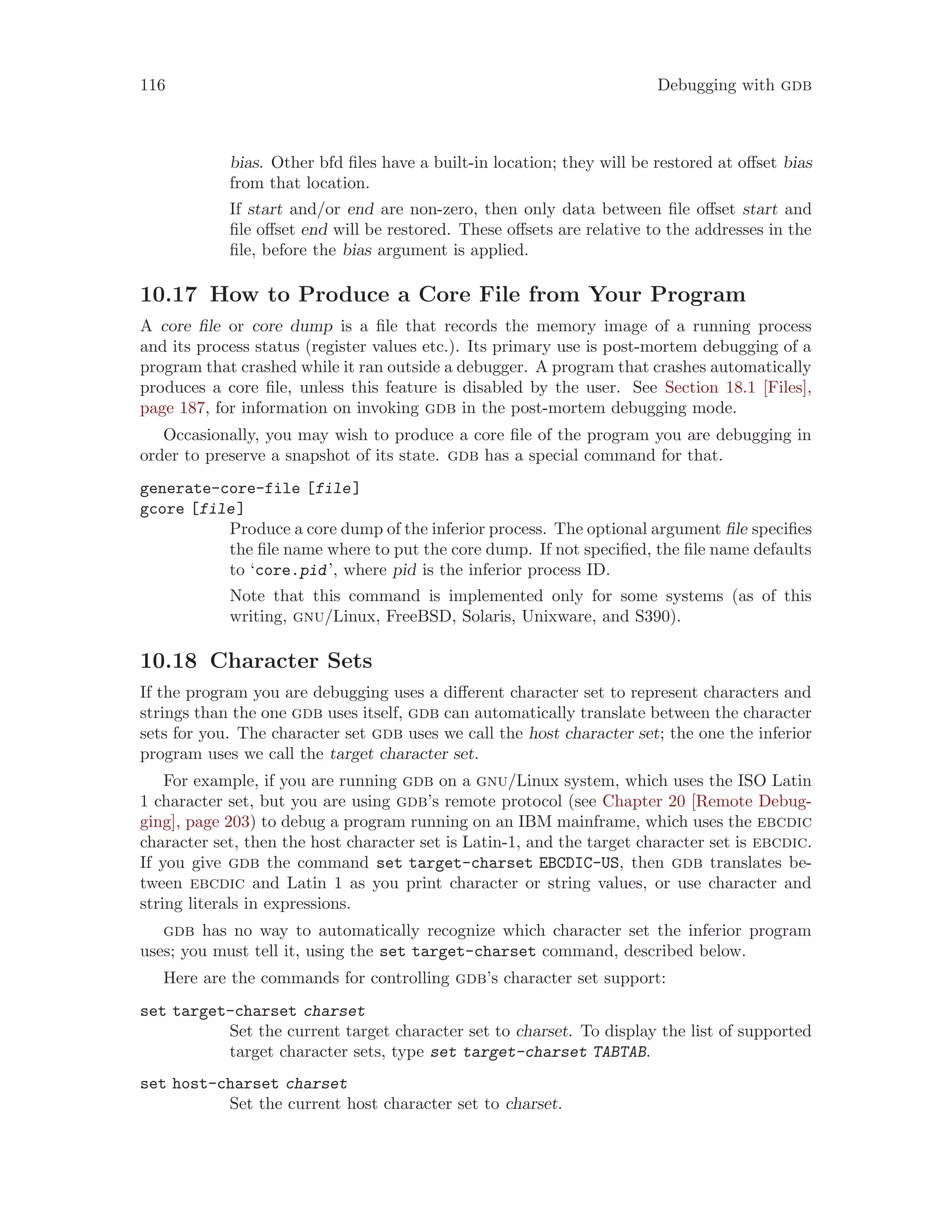 116 Debugging with gdb
bias. Other bfd files have a built-in location; they will be restored at offset bias
from that location.
If start and/or end are non-zero, then only data between file offset start and
file offset end will be restored. These offsets are relative to the addresses in the
file, before the bias argument is applied.
10.17 How to Produce a Core File from Your Program
A core file or core dump is a file that records the memory image of a running process
and its process status (register values etc.). Its primary use is post-mortem debugging of a
program that crashed while it ran outside a debugger. A program that crashes automatically
produces a core file, unless this feature is disabled by the user. See Section 18.1 [Files],
page 187, for information on invoking gdb in the post-mortem debugging mode.
Occasionally, you may wish to produce a core file of the program you are debugging in
order to preserve a snapshot of its state. gdb has a special command for that.
generate-core-file [file]
gcore [file]
Produce a core dump of the inferior process. The optional argument file specifies
the file name where to put the core dump. If not specified, the file name defaults
to ‘core.pid’, where pid is the inferior process ID.
Note that this command is implemented only for some systems (as of this
writing, gnu/Linux, FreeBSD, Solaris, Unixware, and S390).
10.18 Character Sets
If the program you are debugging uses a different character set to represent characters and
strings than the one gdb uses itself, gdb can automatically translate between the character
sets for you. The character set gdb uses we call the host character set; the one the inferior
program uses we call the target character set.
For example, if you are running gdb on a gnu/Linux system, which uses the ISO Latin
1 character set, but you are using gdb’s remote protocol (see Chapter 20 [Remote Debug-
ging], page 203) to debug a program running on an IBM mainframe, which uses the ebcdic
character set, then the host character set is Latin-1, and the target character set is ebcdic.
If you give gdb the command set target-charset EBCDIC-US, then gdb translates be-
tween ebcdic and Latin 1 as you print character or string values, or use character and
string literals in expressions.
gdb has no way to automatically recognize which character set the inferior program
uses; you must tell it, using the set target-charset command, described below.
Here are the commands for controlling gdb’s character set support:
set target-charset charset
Set the current target character set to charset. To display the list of supported
target character sets, type set target-charset TABTAB.
set host-charset charset
Set the current host character set to charset.
 