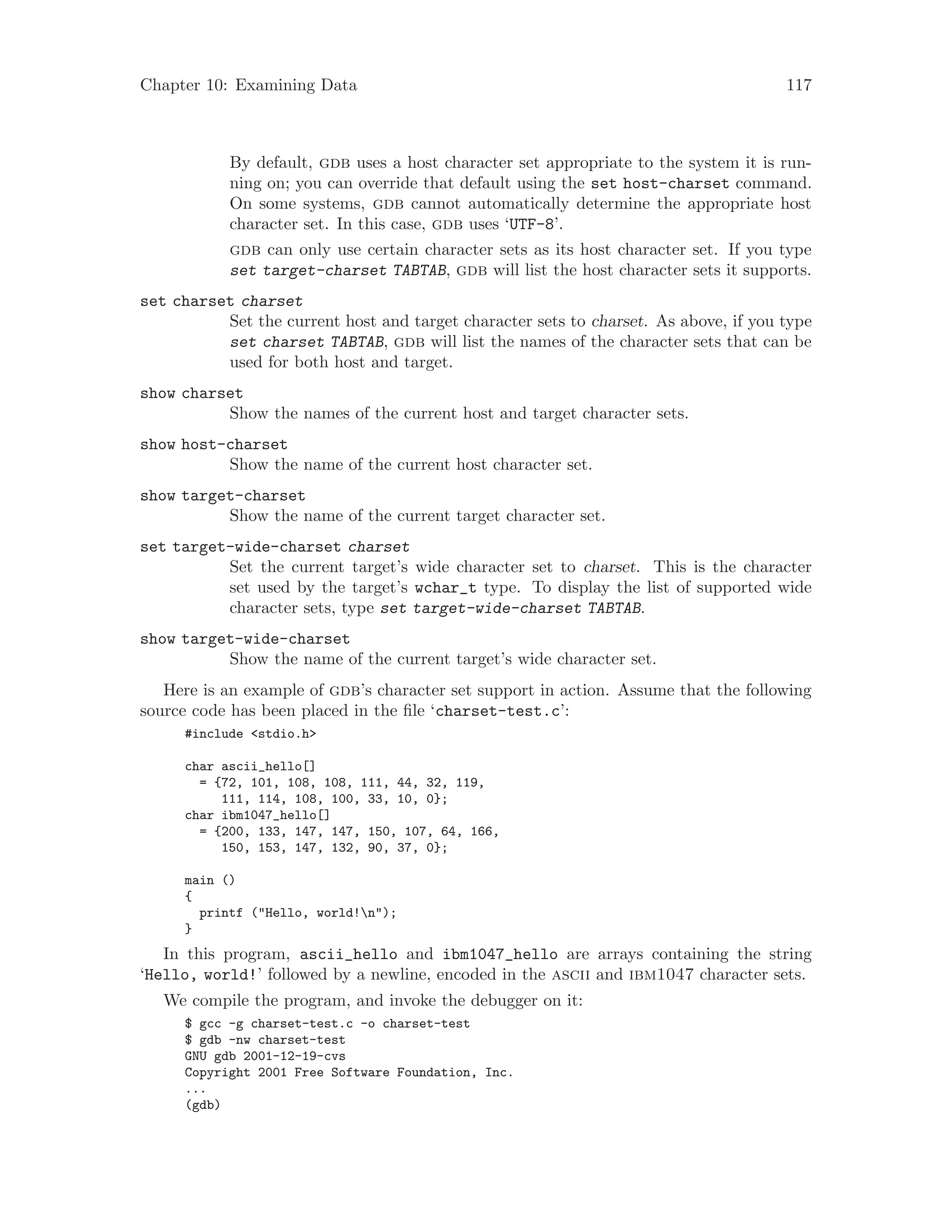 Chapter 10: Examining Data 117
By default, gdb uses a host character set appropriate to the system it is run-
ning on; you can override that default using the set host-charset command.
On some systems, gdb cannot automatically determine the appropriate host
character set. In this case, gdb uses ‘UTF-8’.
gdb can only use certain character sets as its host character set. If you type
set target-charset TABTAB, gdb will list the host character sets it supports.
set charset charset
Set the current host and target character sets to charset. As above, if you type
set charset TABTAB, gdb will list the names of the character sets that can be
used for both host and target.
show charset
Show the names of the current host and target character sets.
show host-charset
Show the name of the current host character set.
show target-charset
Show the name of the current target character set.
set target-wide-charset charset
Set the current target’s wide character set to charset. This is the character
set used by the target’s wchar_t type. To display the list of supported wide
character sets, type set target-wide-charset TABTAB.
show target-wide-charset
Show the name of the current target’s wide character set.
Here is an example of gdb’s character set support in action. Assume that the following
source code has been placed in the file ‘charset-test.c’:
#include <stdio.h>
char ascii_hello[]
= {72, 101, 108, 108, 111, 44, 32, 119,
111, 114, 108, 100, 33, 10, 0};
char ibm1047_hello[]
= {200, 133, 147, 147, 150, 107, 64, 166,
150, 153, 147, 132, 90, 37, 0};
main ()
{
printf ("Hello, world!n");
}
In this program, ascii_hello and ibm1047_hello are arrays containing the string
‘Hello, world!’ followed by a newline, encoded in the ascii and ibm1047 character sets.
We compile the program, and invoke the debugger on it:
$ gcc -g charset-test.c -o charset-test
$ gdb -nw charset-test
GNU gdb 2001-12-19-cvs
Copyright 2001 Free Software Foundation, Inc.
...
(gdb)
 