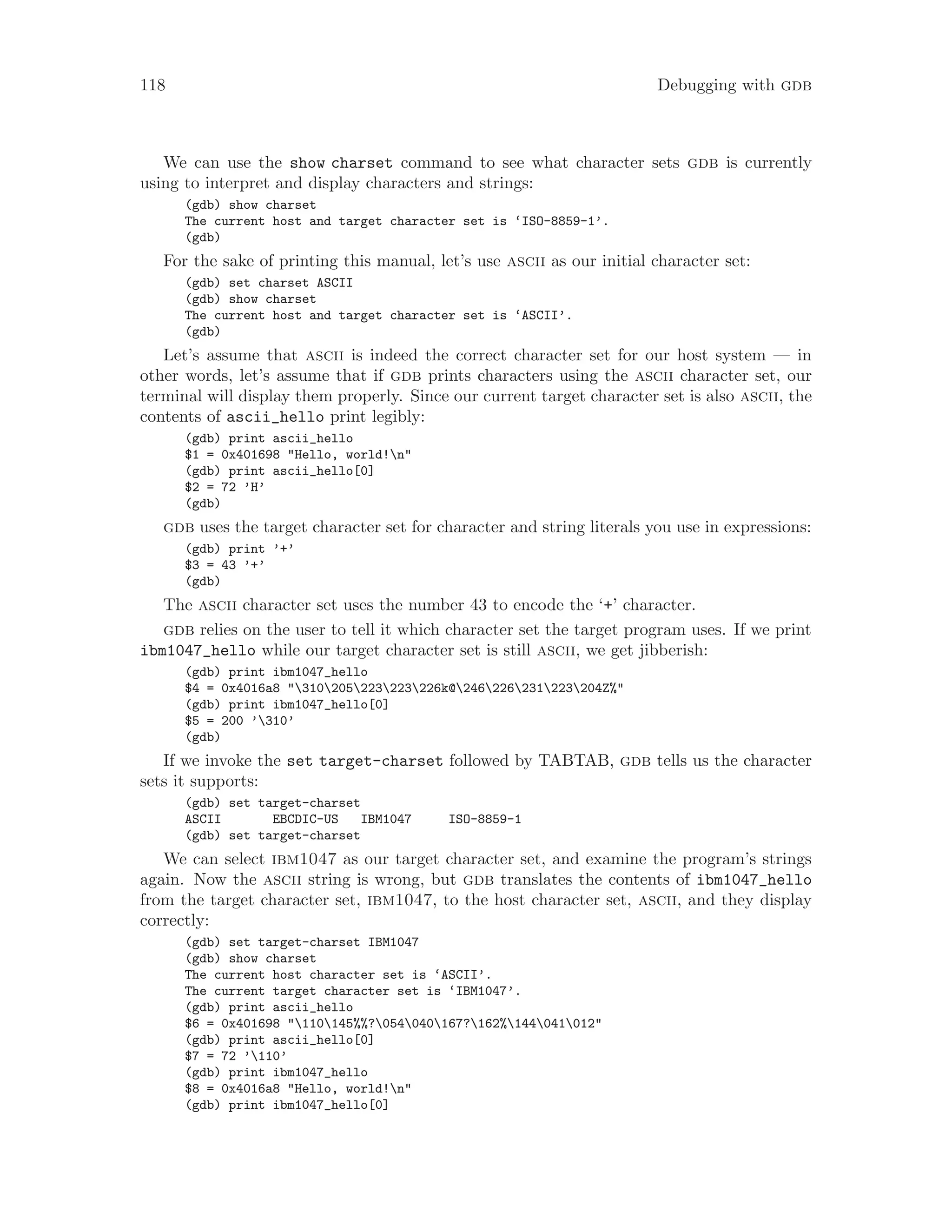 118 Debugging with gdb
We can use the show charset command to see what character sets gdb is currently
using to interpret and display characters and strings:
(gdb) show charset
The current host and target character set is ‘ISO-8859-1’.
(gdb)
For the sake of printing this manual, let’s use ascii as our initial character set:
(gdb) set charset ASCII
(gdb) show charset
The current host and target character set is ‘ASCII’.
(gdb)
Let’s assume that ascii is indeed the correct character set for our host system — in
other words, let’s assume that if gdb prints characters using the ascii character set, our
terminal will display them properly. Since our current target character set is also ascii, the
contents of ascii_hello print legibly:
(gdb) print ascii_hello
$1 = 0x401698 "Hello, world!n"
(gdb) print ascii_hello[0]
$2 = 72 ’H’
(gdb)
gdb uses the target character set for character and string literals you use in expressions:
(gdb) print ’+’
$3 = 43 ’+’
(gdb)
The ascii character set uses the number 43 to encode the ‘+’ character.
gdb relies on the user to tell it which character set the target program uses. If we print
ibm1047_hello while our target character set is still ascii, we get jibberish:
(gdb) print ibm1047_hello
$4 = 0x4016a8 "310205223223226k@246226231223204Z%"
(gdb) print ibm1047_hello[0]
$5 = 200 ’310’
(gdb)
If we invoke the set target-charset followed by TABTAB, gdb tells us the character
sets it supports:
(gdb) set target-charset
ASCII EBCDIC-US IBM1047 ISO-8859-1
(gdb) set target-charset
We can select ibm1047 as our target character set, and examine the program’s strings
again. Now the ascii string is wrong, but gdb translates the contents of ibm1047_hello
from the target character set, ibm1047, to the host character set, ascii, and they display
correctly:
(gdb) set target-charset IBM1047
(gdb) show charset
The current host character set is ‘ASCII’.
The current target character set is ‘IBM1047’.
(gdb) print ascii_hello
$6 = 0x401698 "110145%%?054040167?162%144041012"
(gdb) print ascii_hello[0]
$7 = 72 ’110’
(gdb) print ibm1047_hello
$8 = 0x4016a8 "Hello, world!n"
(gdb) print ibm1047_hello[0]
 