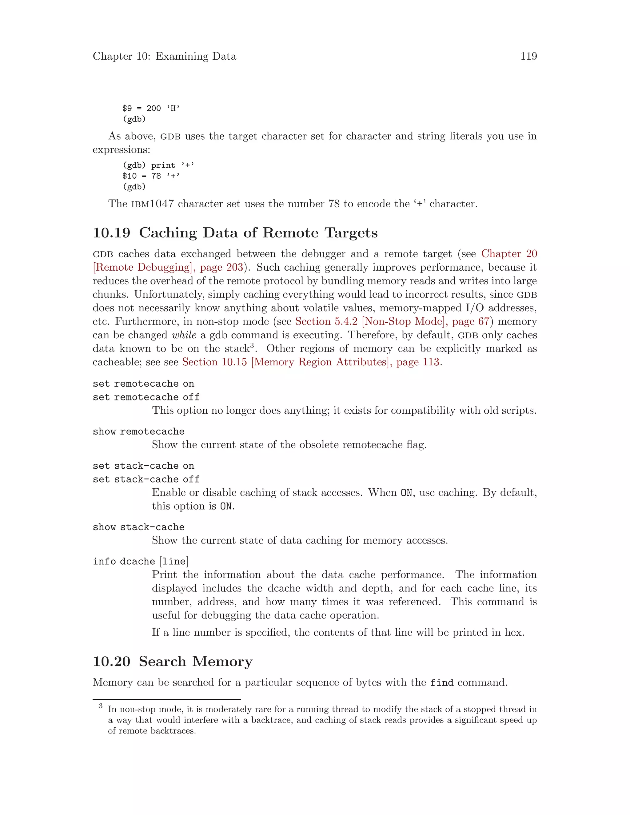 Chapter 10: Examining Data 119
$9 = 200 ’H’
(gdb)
As above, gdb uses the target character set for character and string literals you use in
expressions:
(gdb) print ’+’
$10 = 78 ’+’
(gdb)
The ibm1047 character set uses the number 78 to encode the ‘+’ character.
10.19 Caching Data of Remote Targets
gdb caches data exchanged between the debugger and a remote target (see Chapter 20
[Remote Debugging], page 203). Such caching generally improves performance, because it
reduces the overhead of the remote protocol by bundling memory reads and writes into large
chunks. Unfortunately, simply caching everything would lead to incorrect results, since gdb
does not necessarily know anything about volatile values, memory-mapped I/O addresses,
etc. Furthermore, in non-stop mode (see Section 5.4.2 [Non-Stop Mode], page 67) memory
can be changed while a gdb command is executing. Therefore, by default, gdb only caches
data known to be on the stack3
. Other regions of memory can be explicitly marked as
cacheable; see see Section 10.15 [Memory Region Attributes], page 113.
set remotecache on
set remotecache off
This option no longer does anything; it exists for compatibility with old scripts.
show remotecache
Show the current state of the obsolete remotecache flag.
set stack-cache on
set stack-cache off
Enable or disable caching of stack accesses. When ON, use caching. By default,
this option is ON.
show stack-cache
Show the current state of data caching for memory accesses.
info dcache [line]
Print the information about the data cache performance. The information
displayed includes the dcache width and depth, and for each cache line, its
number, address, and how many times it was referenced. This command is
useful for debugging the data cache operation.
If a line number is specified, the contents of that line will be printed in hex.
10.20 Search Memory
Memory can be searched for a particular sequence of bytes with the find command.
3
In non-stop mode, it is moderately rare for a running thread to modify the stack of a stopped thread in
a way that would interfere with a backtrace, and caching of stack reads provides a significant speed up
of remote backtraces.
 