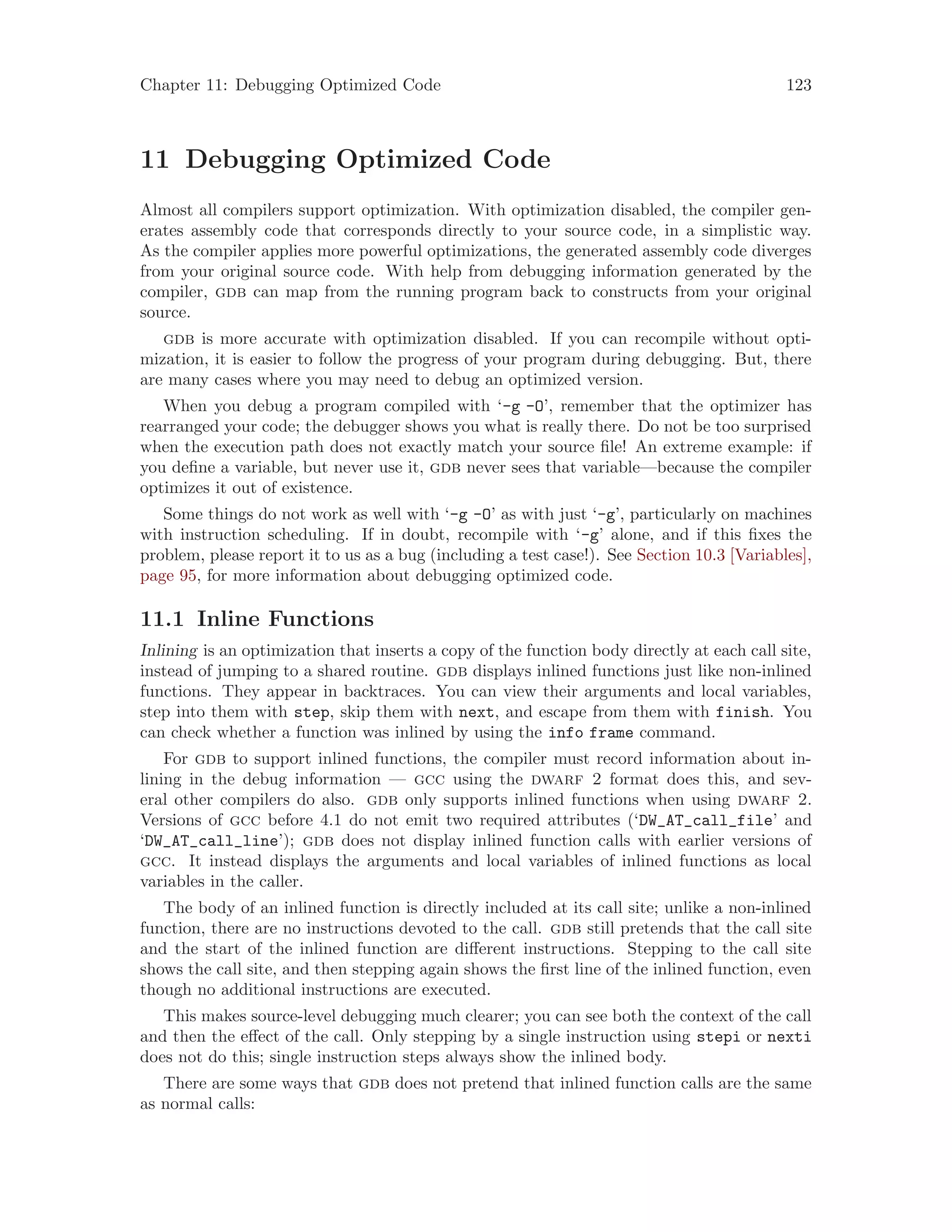 Chapter 11: Debugging Optimized Code 123
11 Debugging Optimized Code
Almost all compilers support optimization. With optimization disabled, the compiler gen-
erates assembly code that corresponds directly to your source code, in a simplistic way.
As the compiler applies more powerful optimizations, the generated assembly code diverges
from your original source code. With help from debugging information generated by the
compiler, gdb can map from the running program back to constructs from your original
source.
gdb is more accurate with optimization disabled. If you can recompile without opti-
mization, it is easier to follow the progress of your program during debugging. But, there
are many cases where you may need to debug an optimized version.
When you debug a program compiled with ‘-g -O’, remember that the optimizer has
rearranged your code; the debugger shows you what is really there. Do not be too surprised
when the execution path does not exactly match your source file! An extreme example: if
you define a variable, but never use it, gdb never sees that variable—because the compiler
optimizes it out of existence.
Some things do not work as well with ‘-g -O’ as with just ‘-g’, particularly on machines
with instruction scheduling. If in doubt, recompile with ‘-g’ alone, and if this fixes the
problem, please report it to us as a bug (including a test case!). See Section 10.3 [Variables],
page 95, for more information about debugging optimized code.
11.1 Inline Functions
Inlining is an optimization that inserts a copy of the function body directly at each call site,
instead of jumping to a shared routine. gdb displays inlined functions just like non-inlined
functions. They appear in backtraces. You can view their arguments and local variables,
step into them with step, skip them with next, and escape from them with finish. You
can check whether a function was inlined by using the info frame command.
For gdb to support inlined functions, the compiler must record information about in-
lining in the debug information — gcc using the dwarf 2 format does this, and sev-
eral other compilers do also. gdb only supports inlined functions when using dwarf 2.
Versions of gcc before 4.1 do not emit two required attributes (‘DW_AT_call_file’ and
‘DW_AT_call_line’); gdb does not display inlined function calls with earlier versions of
gcc. It instead displays the arguments and local variables of inlined functions as local
variables in the caller.
The body of an inlined function is directly included at its call site; unlike a non-inlined
function, there are no instructions devoted to the call. gdb still pretends that the call site
and the start of the inlined function are different instructions. Stepping to the call site
shows the call site, and then stepping again shows the first line of the inlined function, even
though no additional instructions are executed.
This makes source-level debugging much clearer; you can see both the context of the call
and then the effect of the call. Only stepping by a single instruction using stepi or nexti
does not do this; single instruction steps always show the inlined body.
There are some ways that gdb does not pretend that inlined function calls are the same
as normal calls:
 
