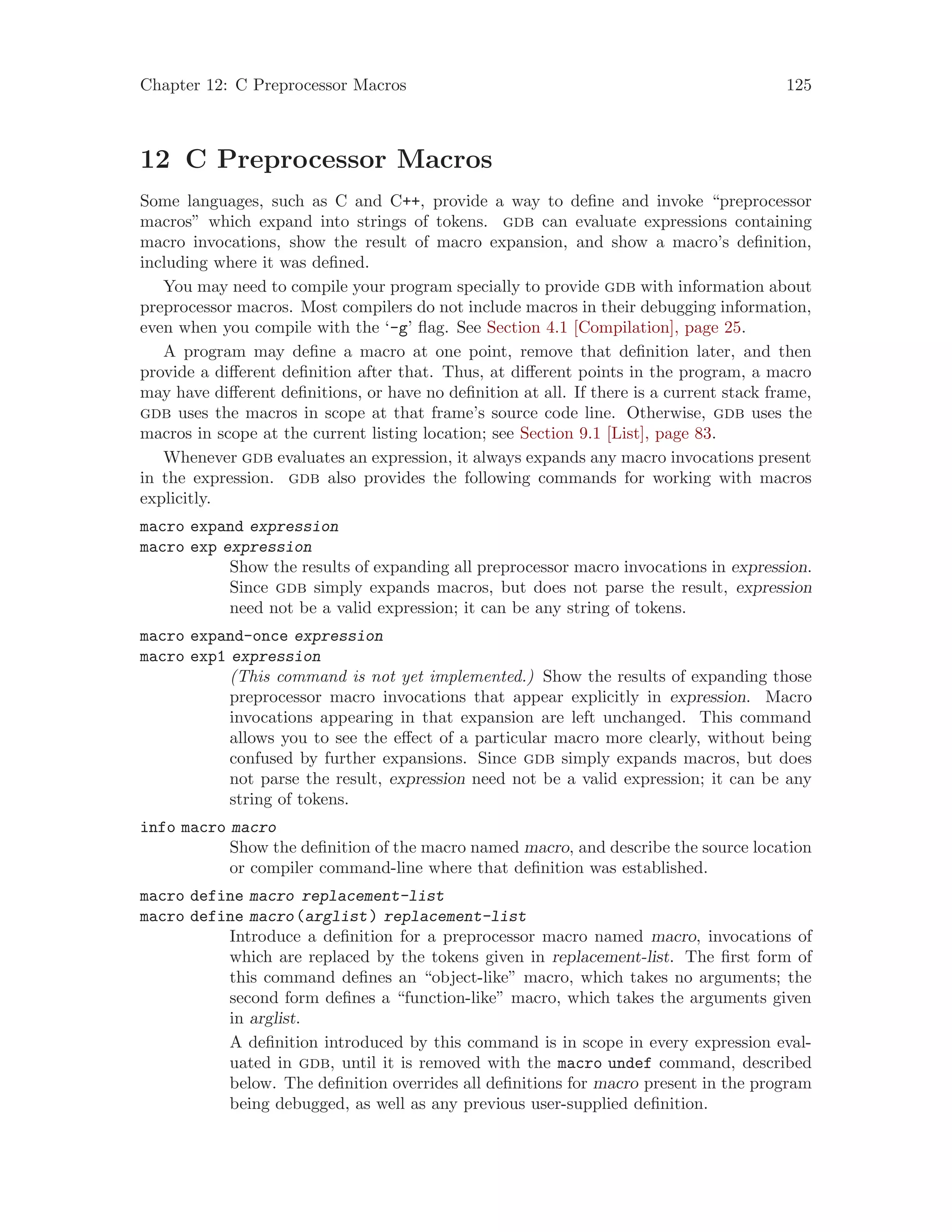 Chapter 12: C Preprocessor Macros 125
12 C Preprocessor Macros
Some languages, such as C and C++, provide a way to define and invoke “preprocessor
macros” which expand into strings of tokens. gdb can evaluate expressions containing
macro invocations, show the result of macro expansion, and show a macro’s definition,
including where it was defined.
You may need to compile your program specially to provide gdb with information about
preprocessor macros. Most compilers do not include macros in their debugging information,
even when you compile with the ‘-g’ flag. See Section 4.1 [Compilation], page 25.
A program may define a macro at one point, remove that definition later, and then
provide a different definition after that. Thus, at different points in the program, a macro
may have different definitions, or have no definition at all. If there is a current stack frame,
gdb uses the macros in scope at that frame’s source code line. Otherwise, gdb uses the
macros in scope at the current listing location; see Section 9.1 [List], page 83.
Whenever gdb evaluates an expression, it always expands any macro invocations present
in the expression. gdb also provides the following commands for working with macros
explicitly.
macro expand expression
macro exp expression
Show the results of expanding all preprocessor macro invocations in expression.
Since gdb simply expands macros, but does not parse the result, expression
need not be a valid expression; it can be any string of tokens.
macro expand-once expression
macro exp1 expression
(This command is not yet implemented.) Show the results of expanding those
preprocessor macro invocations that appear explicitly in expression. Macro
invocations appearing in that expansion are left unchanged. This command
allows you to see the effect of a particular macro more clearly, without being
confused by further expansions. Since gdb simply expands macros, but does
not parse the result, expression need not be a valid expression; it can be any
string of tokens.
info macro macro
Show the definition of the macro named macro, and describe the source location
or compiler command-line where that definition was established.
macro define macro replacement-list
macro define macro(arglist) replacement-list
Introduce a definition for a preprocessor macro named macro, invocations of
which are replaced by the tokens given in replacement-list. The first form of
this command defines an “object-like” macro, which takes no arguments; the
second form defines a “function-like” macro, which takes the arguments given
in arglist.
A definition introduced by this command is in scope in every expression eval-
uated in gdb, until it is removed with the macro undef command, described
below. The definition overrides all definitions for macro present in the program
being debugged, as well as any previous user-supplied definition.
 