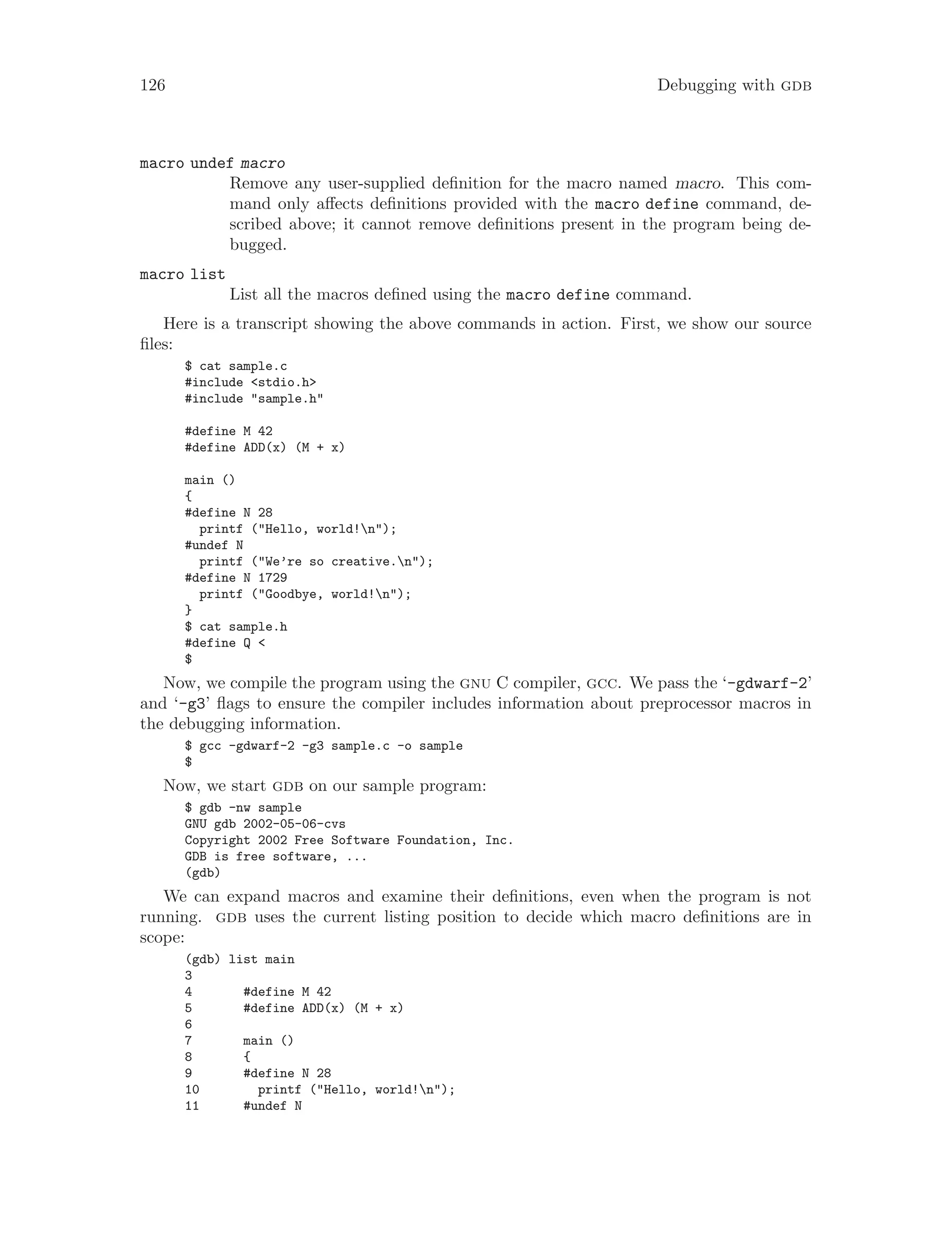 126 Debugging with gdb
macro undef macro
Remove any user-supplied definition for the macro named macro. This com-
mand only affects definitions provided with the macro define command, de-
scribed above; it cannot remove definitions present in the program being de-
bugged.
macro list
List all the macros defined using the macro define command.
Here is a transcript showing the above commands in action. First, we show our source
files:
$ cat sample.c
#include <stdio.h>
#include "sample.h"
#define M 42
#define ADD(x) (M + x)
main ()
{
#define N 28
printf ("Hello, world!n");
#undef N
printf ("We’re so creative.n");
#define N 1729
printf ("Goodbye, world!n");
}
$ cat sample.h
#define Q <
$
Now, we compile the program using the gnu C compiler, gcc. We pass the ‘-gdwarf-2’
and ‘-g3’ flags to ensure the compiler includes information about preprocessor macros in
the debugging information.
$ gcc -gdwarf-2 -g3 sample.c -o sample
$
Now, we start gdb on our sample program:
$ gdb -nw sample
GNU gdb 2002-05-06-cvs
Copyright 2002 Free Software Foundation, Inc.
GDB is free software, ...
(gdb)
We can expand macros and examine their definitions, even when the program is not
running. gdb uses the current listing position to decide which macro definitions are in
scope:
(gdb) list main
3
4 #define M 42
5 #define ADD(x) (M + x)
6
7 main ()
8 {
9 #define N 28
10 printf ("Hello, world!n");
11 #undef N
 