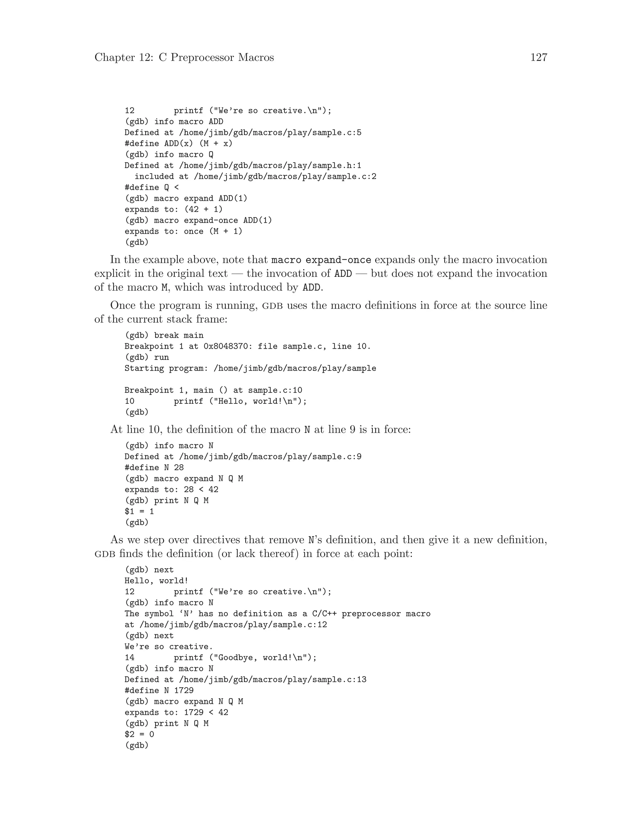 Chapter 12: C Preprocessor Macros 127
12 printf ("We’re so creative.n");
(gdb) info macro ADD
Defined at /home/jimb/gdb/macros/play/sample.c:5
#define ADD(x) (M + x)
(gdb) info macro Q
Defined at /home/jimb/gdb/macros/play/sample.h:1
included at /home/jimb/gdb/macros/play/sample.c:2
#define Q <
(gdb) macro expand ADD(1)
expands to: (42 + 1)
(gdb) macro expand-once ADD(1)
expands to: once (M + 1)
(gdb)
In the example above, note that macro expand-once expands only the macro invocation
explicit in the original text — the invocation of ADD — but does not expand the invocation
of the macro M, which was introduced by ADD.
Once the program is running, gdb uses the macro definitions in force at the source line
of the current stack frame:
(gdb) break main
Breakpoint 1 at 0x8048370: file sample.c, line 10.
(gdb) run
Starting program: /home/jimb/gdb/macros/play/sample
Breakpoint 1, main () at sample.c:10
10 printf ("Hello, world!n");
(gdb)
At line 10, the definition of the macro N at line 9 is in force:
(gdb) info macro N
Defined at /home/jimb/gdb/macros/play/sample.c:9
#define N 28
(gdb) macro expand N Q M
expands to: 28 < 42
(gdb) print N Q M
$1 = 1
(gdb)
As we step over directives that remove N’s definition, and then give it a new definition,
gdb finds the definition (or lack thereof) in force at each point:
(gdb) next
Hello, world!
12 printf ("We’re so creative.n");
(gdb) info macro N
The symbol ‘N’ has no definition as a C/C++ preprocessor macro
at /home/jimb/gdb/macros/play/sample.c:12
(gdb) next
We’re so creative.
14 printf ("Goodbye, world!n");
(gdb) info macro N
Defined at /home/jimb/gdb/macros/play/sample.c:13
#define N 1729
(gdb) macro expand N Q M
expands to: 1729 < 42
(gdb) print N Q M
$2 = 0
(gdb)
 