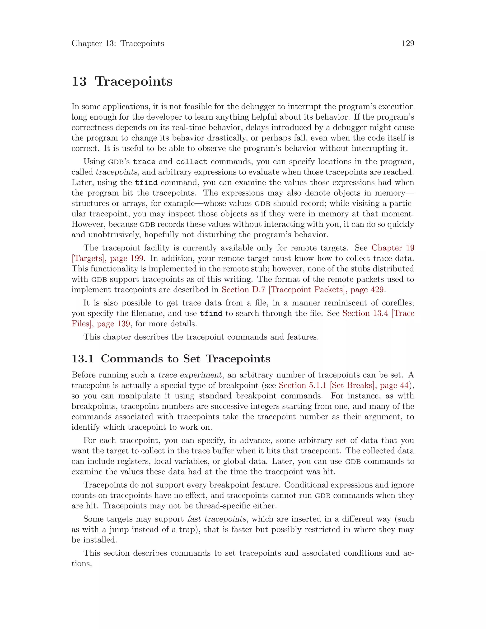 Chapter 13: Tracepoints 129
13 Tracepoints
In some applications, it is not feasible for the debugger to interrupt the program’s execution
long enough for the developer to learn anything helpful about its behavior. If the program’s
correctness depends on its real-time behavior, delays introduced by a debugger might cause
the program to change its behavior drastically, or perhaps fail, even when the code itself is
correct. It is useful to be able to observe the program’s behavior without interrupting it.
Using gdb’s trace and collect commands, you can specify locations in the program,
called tracepoints, and arbitrary expressions to evaluate when those tracepoints are reached.
Later, using the tfind command, you can examine the values those expressions had when
the program hit the tracepoints. The expressions may also denote objects in memory—
structures or arrays, for example—whose values gdb should record; while visiting a partic-
ular tracepoint, you may inspect those objects as if they were in memory at that moment.
However, because gdb records these values without interacting with you, it can do so quickly
and unobtrusively, hopefully not disturbing the program’s behavior.
The tracepoint facility is currently available only for remote targets. See Chapter 19
[Targets], page 199. In addition, your remote target must know how to collect trace data.
This functionality is implemented in the remote stub; however, none of the stubs distributed
with gdb support tracepoints as of this writing. The format of the remote packets used to
implement tracepoints are described in Section D.7 [Tracepoint Packets], page 429.
It is also possible to get trace data from a file, in a manner reminiscent of corefiles;
you specify the filename, and use tfind to search through the file. See Section 13.4 [Trace
Files], page 139, for more details.
This chapter describes the tracepoint commands and features.
13.1 Commands to Set Tracepoints
Before running such a trace experiment, an arbitrary number of tracepoints can be set. A
tracepoint is actually a special type of breakpoint (see Section 5.1.1 [Set Breaks], page 44),
so you can manipulate it using standard breakpoint commands. For instance, as with
breakpoints, tracepoint numbers are successive integers starting from one, and many of the
commands associated with tracepoints take the tracepoint number as their argument, to
identify which tracepoint to work on.
For each tracepoint, you can specify, in advance, some arbitrary set of data that you
want the target to collect in the trace buffer when it hits that tracepoint. The collected data
can include registers, local variables, or global data. Later, you can use gdb commands to
examine the values these data had at the time the tracepoint was hit.
Tracepoints do not support every breakpoint feature. Conditional expressions and ignore
counts on tracepoints have no effect, and tracepoints cannot run gdb commands when they
are hit. Tracepoints may not be thread-specific either.
Some targets may support fast tracepoints, which are inserted in a different way (such
as with a jump instead of a trap), that is faster but possibly restricted in where they may
be installed.
This section describes commands to set tracepoints and associated conditions and ac-
tions.
 