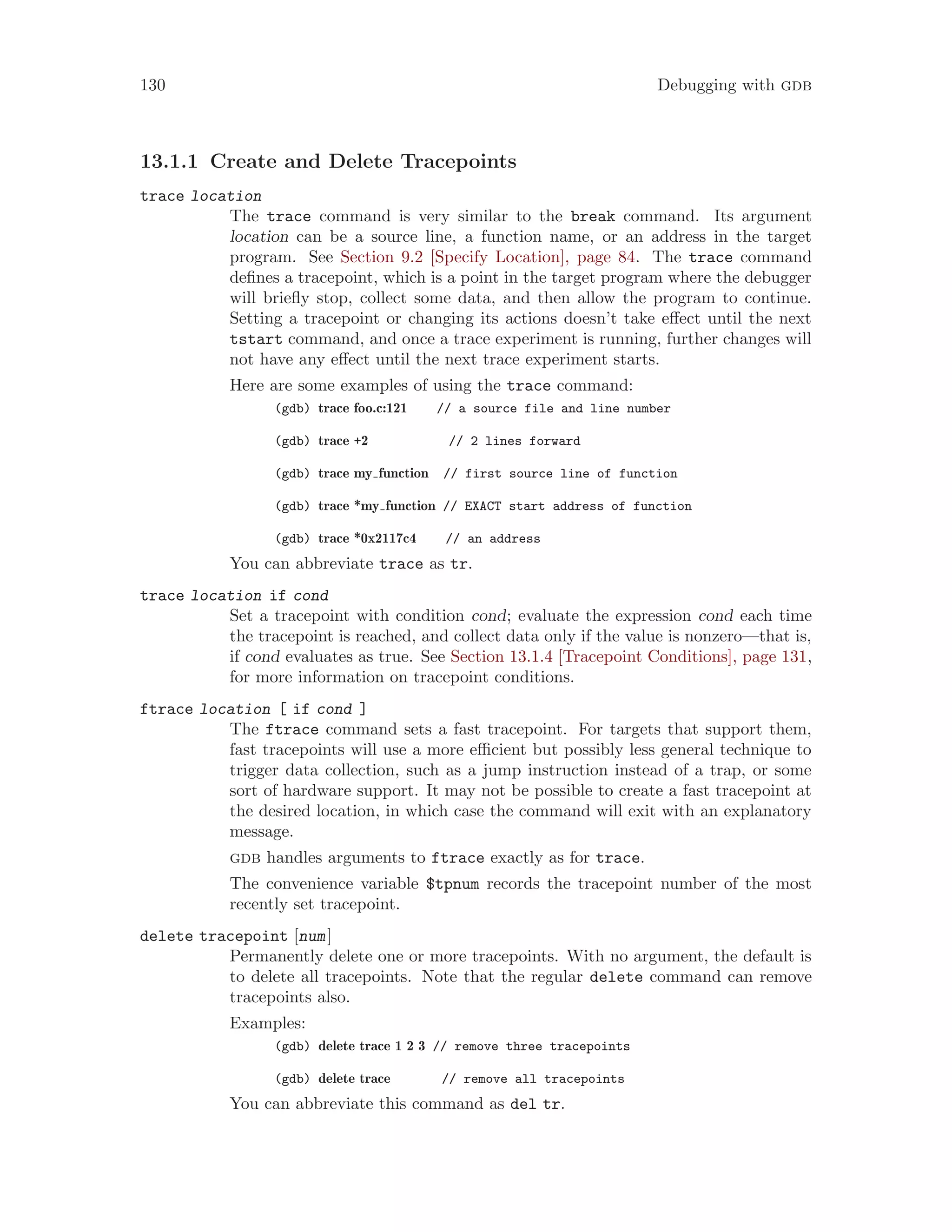 130 Debugging with gdb
13.1.1 Create and Delete Tracepoints
trace location
The trace command is very similar to the break command. Its argument
location can be a source line, a function name, or an address in the target
program. See Section 9.2 [Specify Location], page 84. The trace command
defines a tracepoint, which is a point in the target program where the debugger
will briefly stop, collect some data, and then allow the program to continue.
Setting a tracepoint or changing its actions doesn’t take effect until the next
tstart command, and once a trace experiment is running, further changes will
not have any effect until the next trace experiment starts.
Here are some examples of using the trace command:
(gdb) trace foo.c:121 // a source file and line number
(gdb) trace +2 // 2 lines forward
(gdb) trace my function // first source line of function
(gdb) trace *my function // EXACT start address of function
(gdb) trace *0x2117c4 // an address
You can abbreviate trace as tr.
trace location if cond
Set a tracepoint with condition cond; evaluate the expression cond each time
the tracepoint is reached, and collect data only if the value is nonzero—that is,
if cond evaluates as true. See Section 13.1.4 [Tracepoint Conditions], page 131,
for more information on tracepoint conditions.
ftrace location [ if cond ]
The ftrace command sets a fast tracepoint. For targets that support them,
fast tracepoints will use a more efficient but possibly less general technique to
trigger data collection, such as a jump instruction instead of a trap, or some
sort of hardware support. It may not be possible to create a fast tracepoint at
the desired location, in which case the command will exit with an explanatory
message.
gdb handles arguments to ftrace exactly as for trace.
The convenience variable $tpnum records the tracepoint number of the most
recently set tracepoint.
delete tracepoint [num]
Permanently delete one or more tracepoints. With no argument, the default is
to delete all tracepoints. Note that the regular delete command can remove
tracepoints also.
Examples:
(gdb) delete trace 1 2 3 // remove three tracepoints
(gdb) delete trace // remove all tracepoints
You can abbreviate this command as del tr.
 