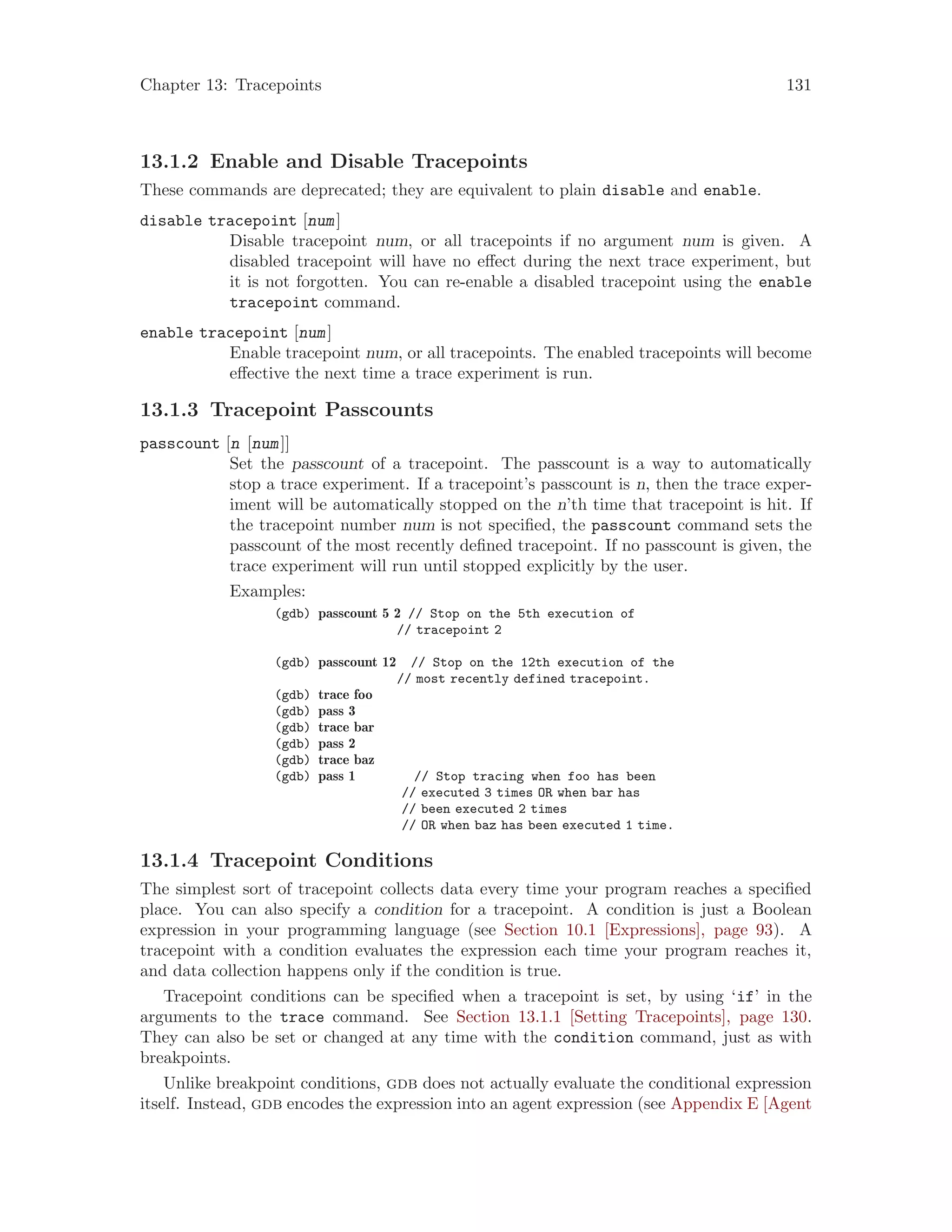 Chapter 13: Tracepoints 131
13.1.2 Enable and Disable Tracepoints
These commands are deprecated; they are equivalent to plain disable and enable.
disable tracepoint [num]
Disable tracepoint num, or all tracepoints if no argument num is given. A
disabled tracepoint will have no effect during the next trace experiment, but
it is not forgotten. You can re-enable a disabled tracepoint using the enable
tracepoint command.
enable tracepoint [num]
Enable tracepoint num, or all tracepoints. The enabled tracepoints will become
effective the next time a trace experiment is run.
13.1.3 Tracepoint Passcounts
passcount [n [num]]
Set the passcount of a tracepoint. The passcount is a way to automatically
stop a trace experiment. If a tracepoint’s passcount is n, then the trace exper-
iment will be automatically stopped on the n’th time that tracepoint is hit. If
the tracepoint number num is not specified, the passcount command sets the
passcount of the most recently defined tracepoint. If no passcount is given, the
trace experiment will run until stopped explicitly by the user.
Examples:
(gdb) passcount 5 2 // Stop on the 5th execution of
// tracepoint 2
(gdb) passcount 12 // Stop on the 12th execution of the
// most recently defined tracepoint.
(gdb) trace foo
(gdb) pass 3
(gdb) trace bar
(gdb) pass 2
(gdb) trace baz
(gdb) pass 1 // Stop tracing when foo has been
// executed 3 times OR when bar has
// been executed 2 times
// OR when baz has been executed 1 time.
13.1.4 Tracepoint Conditions
The simplest sort of tracepoint collects data every time your program reaches a specified
place. You can also specify a condition for a tracepoint. A condition is just a Boolean
expression in your programming language (see Section 10.1 [Expressions], page 93). A
tracepoint with a condition evaluates the expression each time your program reaches it,
and data collection happens only if the condition is true.
Tracepoint conditions can be specified when a tracepoint is set, by using ‘if’ in the
arguments to the trace command. See Section 13.1.1 [Setting Tracepoints], page 130.
They can also be set or changed at any time with the condition command, just as with
breakpoints.
Unlike breakpoint conditions, gdb does not actually evaluate the conditional expression
itself. Instead, gdb encodes the expression into an agent expression (see Appendix E [Agent
 