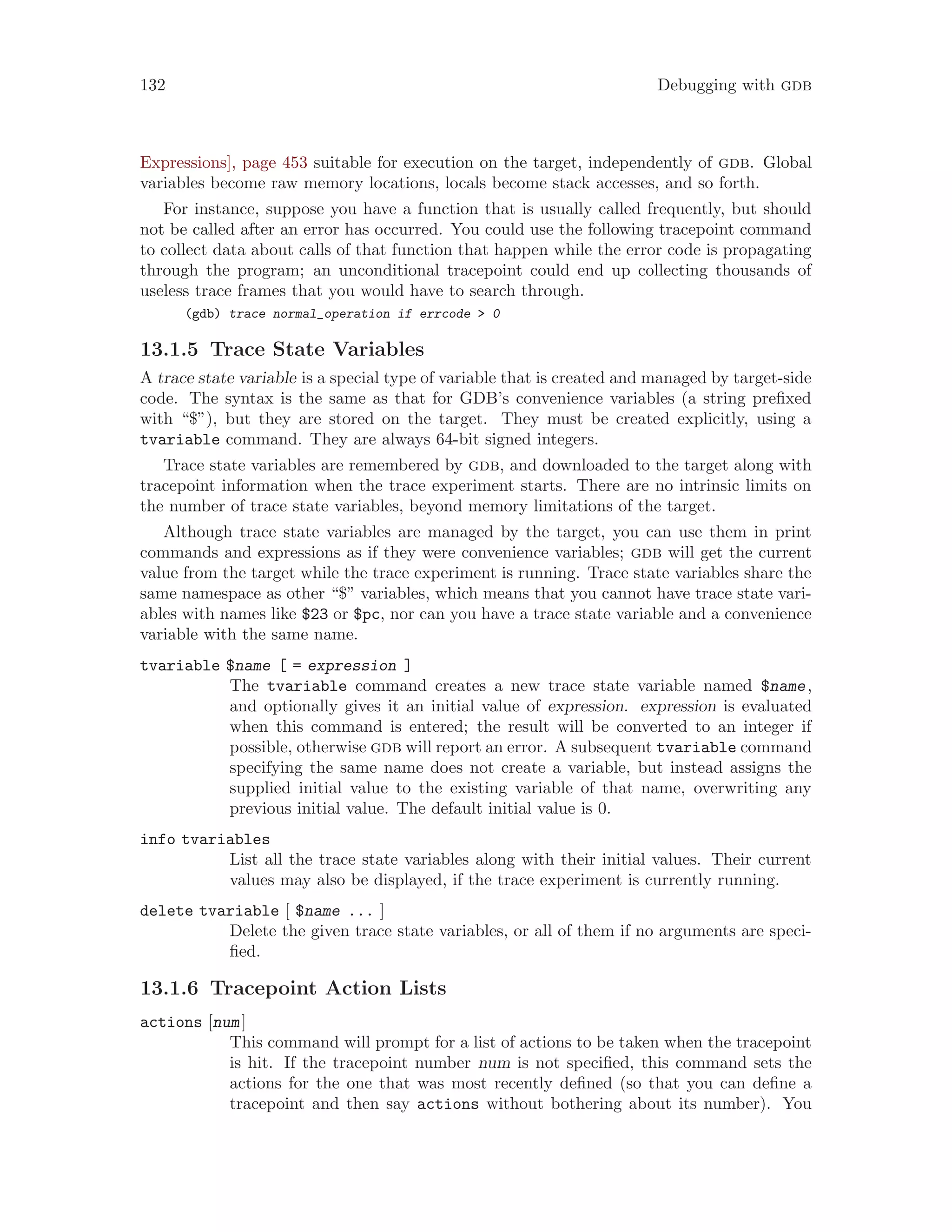 132 Debugging with gdb
Expressions], page 453 suitable for execution on the target, independently of gdb. Global
variables become raw memory locations, locals become stack accesses, and so forth.
For instance, suppose you have a function that is usually called frequently, but should
not be called after an error has occurred. You could use the following tracepoint command
to collect data about calls of that function that happen while the error code is propagating
through the program; an unconditional tracepoint could end up collecting thousands of
useless trace frames that you would have to search through.
(gdb) trace normal_operation if errcode > 0
13.1.5 Trace State Variables
A trace state variable is a special type of variable that is created and managed by target-side
code. The syntax is the same as that for GDB’s convenience variables (a string prefixed
with “$”), but they are stored on the target. They must be created explicitly, using a
tvariable command. They are always 64-bit signed integers.
Trace state variables are remembered by gdb, and downloaded to the target along with
tracepoint information when the trace experiment starts. There are no intrinsic limits on
the number of trace state variables, beyond memory limitations of the target.
Although trace state variables are managed by the target, you can use them in print
commands and expressions as if they were convenience variables; gdb will get the current
value from the target while the trace experiment is running. Trace state variables share the
same namespace as other “$” variables, which means that you cannot have trace state vari-
ables with names like $23 or $pc, nor can you have a trace state variable and a convenience
variable with the same name.
tvariable $name [ = expression ]
The tvariable command creates a new trace state variable named $name,
and optionally gives it an initial value of expression. expression is evaluated
when this command is entered; the result will be converted to an integer if
possible, otherwise gdb will report an error. A subsequent tvariable command
specifying the same name does not create a variable, but instead assigns the
supplied initial value to the existing variable of that name, overwriting any
previous initial value. The default initial value is 0.
info tvariables
List all the trace state variables along with their initial values. Their current
values may also be displayed, if the trace experiment is currently running.
delete tvariable [ $name ... ]
Delete the given trace state variables, or all of them if no arguments are speci-
fied.
13.1.6 Tracepoint Action Lists
actions [num]
This command will prompt for a list of actions to be taken when the tracepoint
is hit. If the tracepoint number num is not specified, this command sets the
actions for the one that was most recently defined (so that you can define a
tracepoint and then say actions without bothering about its number). You
 