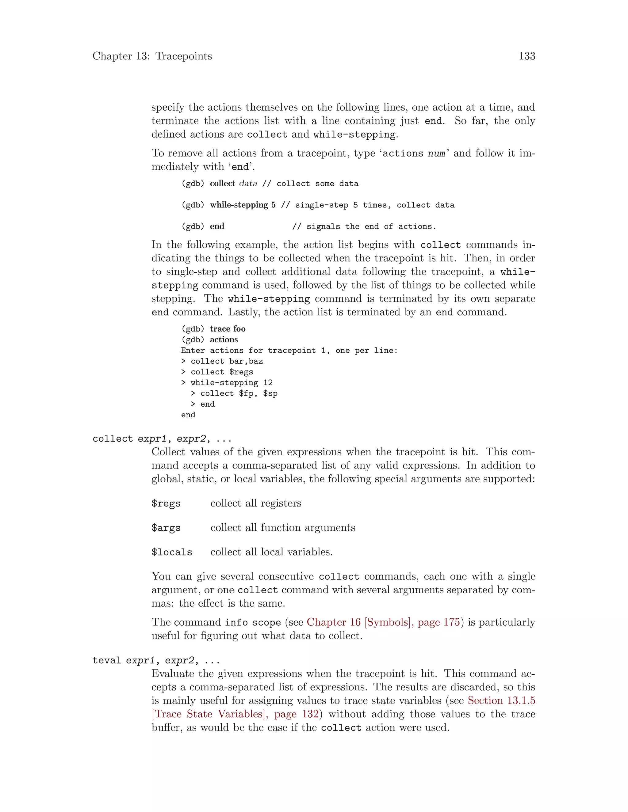 Chapter 13: Tracepoints 133
specify the actions themselves on the following lines, one action at a time, and
terminate the actions list with a line containing just end. So far, the only
defined actions are collect and while-stepping.
To remove all actions from a tracepoint, type ‘actions num’ and follow it im-
mediately with ‘end’.
(gdb) collect data // collect some data
(gdb) while-stepping 5 // single-step 5 times, collect data
(gdb) end // signals the end of actions.
In the following example, the action list begins with collect commands in-
dicating the things to be collected when the tracepoint is hit. Then, in order
to single-step and collect additional data following the tracepoint, a while-
stepping command is used, followed by the list of things to be collected while
stepping. The while-stepping command is terminated by its own separate
end command. Lastly, the action list is terminated by an end command.
(gdb) trace foo
(gdb) actions
Enter actions for tracepoint 1, one per line:
> collect bar,baz
> collect $regs
> while-stepping 12
> collect $fp, $sp
> end
end
collect expr1, expr2, ...
Collect values of the given expressions when the tracepoint is hit. This com-
mand accepts a comma-separated list of any valid expressions. In addition to
global, static, or local variables, the following special arguments are supported:
$regs collect all registers
$args collect all function arguments
$locals collect all local variables.
You can give several consecutive collect commands, each one with a single
argument, or one collect command with several arguments separated by com-
mas: the effect is the same.
The command info scope (see Chapter 16 [Symbols], page 175) is particularly
useful for figuring out what data to collect.
teval expr1, expr2, ...
Evaluate the given expressions when the tracepoint is hit. This command ac-
cepts a comma-separated list of expressions. The results are discarded, so this
is mainly useful for assigning values to trace state variables (see Section 13.1.5
[Trace State Variables], page 132) without adding those values to the trace
buffer, as would be the case if the collect action were used.
 