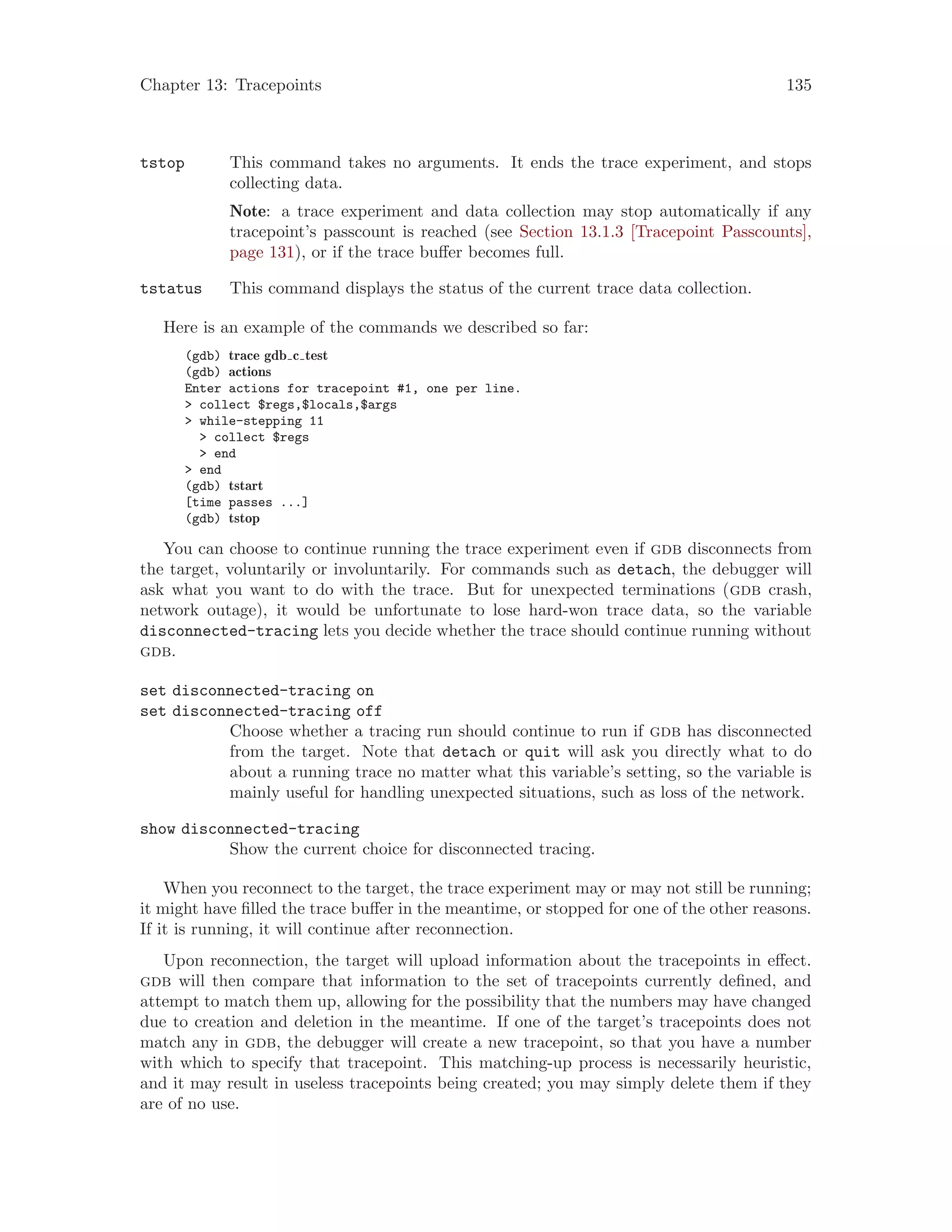 Chapter 13: Tracepoints 135
tstop This command takes no arguments. It ends the trace experiment, and stops
collecting data.
Note: a trace experiment and data collection may stop automatically if any
tracepoint’s passcount is reached (see Section 13.1.3 [Tracepoint Passcounts],
page 131), or if the trace buffer becomes full.
tstatus This command displays the status of the current trace data collection.
Here is an example of the commands we described so far:
(gdb) trace gdb c test
(gdb) actions
Enter actions for tracepoint #1, one per line.
> collect $regs,$locals,$args
> while-stepping 11
> collect $regs
> end
> end
(gdb) tstart
[time passes ...]
(gdb) tstop
You can choose to continue running the trace experiment even if gdb disconnects from
the target, voluntarily or involuntarily. For commands such as detach, the debugger will
ask what you want to do with the trace. But for unexpected terminations (gdb crash,
network outage), it would be unfortunate to lose hard-won trace data, so the variable
disconnected-tracing lets you decide whether the trace should continue running without
gdb.
set disconnected-tracing on
set disconnected-tracing off
Choose whether a tracing run should continue to run if gdb has disconnected
from the target. Note that detach or quit will ask you directly what to do
about a running trace no matter what this variable’s setting, so the variable is
mainly useful for handling unexpected situations, such as loss of the network.
show disconnected-tracing
Show the current choice for disconnected tracing.
When you reconnect to the target, the trace experiment may or may not still be running;
it might have filled the trace buffer in the meantime, or stopped for one of the other reasons.
If it is running, it will continue after reconnection.
Upon reconnection, the target will upload information about the tracepoints in effect.
gdb will then compare that information to the set of tracepoints currently defined, and
attempt to match them up, allowing for the possibility that the numbers may have changed
due to creation and deletion in the meantime. If one of the target’s tracepoints does not
match any in gdb, the debugger will create a new tracepoint, so that you have a number
with which to specify that tracepoint. This matching-up process is necessarily heuristic,
and it may result in useless tracepoints being created; you may simply delete them if they
are of no use.
 