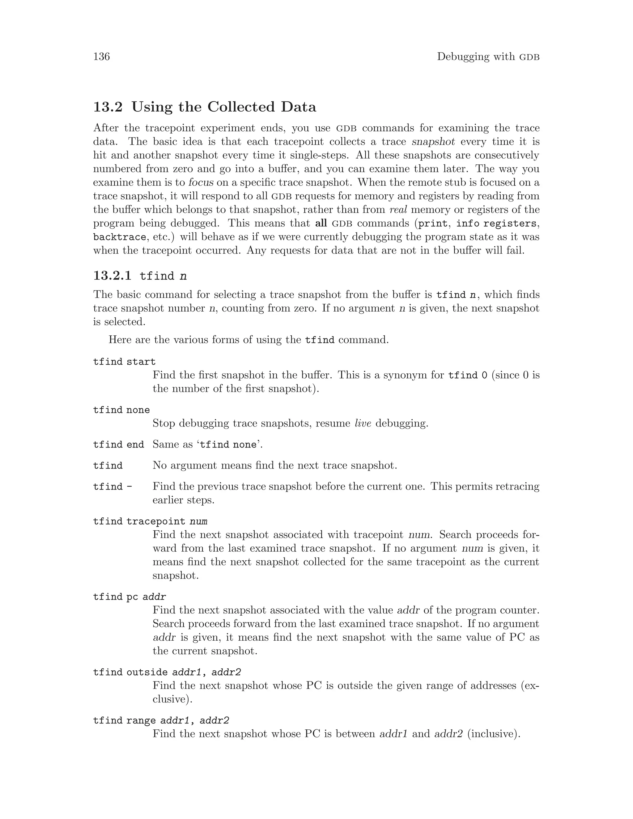 136 Debugging with gdb
13.2 Using the Collected Data
After the tracepoint experiment ends, you use gdb commands for examining the trace
data. The basic idea is that each tracepoint collects a trace snapshot every time it is
hit and another snapshot every time it single-steps. All these snapshots are consecutively
numbered from zero and go into a buffer, and you can examine them later. The way you
examine them is to focus on a specific trace snapshot. When the remote stub is focused on a
trace snapshot, it will respond to all gdb requests for memory and registers by reading from
the buffer which belongs to that snapshot, rather than from real memory or registers of the
program being debugged. This means that all gdb commands (print, info registers,
backtrace, etc.) will behave as if we were currently debugging the program state as it was
when the tracepoint occurred. Any requests for data that are not in the buffer will fail.
13.2.1 tfind n
The basic command for selecting a trace snapshot from the buffer is tfind n, which finds
trace snapshot number n, counting from zero. If no argument n is given, the next snapshot
is selected.
Here are the various forms of using the tfind command.
tfind start
Find the first snapshot in the buffer. This is a synonym for tfind 0 (since 0 is
the number of the first snapshot).
tfind none
Stop debugging trace snapshots, resume live debugging.
tfind end Same as ‘tfind none’.
tfind No argument means find the next trace snapshot.
tfind - Find the previous trace snapshot before the current one. This permits retracing
earlier steps.
tfind tracepoint num
Find the next snapshot associated with tracepoint num. Search proceeds for-
ward from the last examined trace snapshot. If no argument num is given, it
means find the next snapshot collected for the same tracepoint as the current
snapshot.
tfind pc addr
Find the next snapshot associated with the value addr of the program counter.
Search proceeds forward from the last examined trace snapshot. If no argument
addr is given, it means find the next snapshot with the same value of PC as
the current snapshot.
tfind outside addr1, addr2
Find the next snapshot whose PC is outside the given range of addresses (ex-
clusive).
tfind range addr1, addr2
Find the next snapshot whose PC is between addr1 and addr2 (inclusive).
 