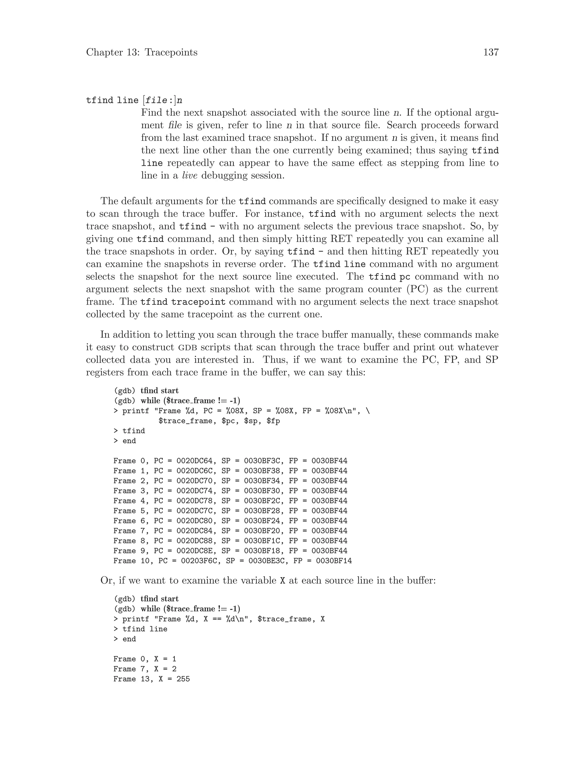 Chapter 13: Tracepoints 137
tfind line [file:]n
Find the next snapshot associated with the source line n. If the optional argu-
ment file is given, refer to line n in that source file. Search proceeds forward
from the last examined trace snapshot. If no argument n is given, it means find
the next line other than the one currently being examined; thus saying tfind
line repeatedly can appear to have the same effect as stepping from line to
line in a live debugging session.
The default arguments for the tfind commands are specifically designed to make it easy
to scan through the trace buffer. For instance, tfind with no argument selects the next
trace snapshot, and tfind - with no argument selects the previous trace snapshot. So, by
giving one tfind command, and then simply hitting RET repeatedly you can examine all
the trace snapshots in order. Or, by saying tfind - and then hitting RET repeatedly you
can examine the snapshots in reverse order. The tfind line command with no argument
selects the snapshot for the next source line executed. The tfind pc command with no
argument selects the next snapshot with the same program counter (PC) as the current
frame. The tfind tracepoint command with no argument selects the next trace snapshot
collected by the same tracepoint as the current one.
In addition to letting you scan through the trace buffer manually, these commands make
it easy to construct gdb scripts that scan through the trace buffer and print out whatever
collected data you are interested in. Thus, if we want to examine the PC, FP, and SP
registers from each trace frame in the buffer, we can say this:
(gdb) tfind start
(gdb) while ($trace frame != -1)
> printf "Frame %d, PC = %08X, SP = %08X, FP = %08Xn", 
$trace_frame, $pc, $sp, $fp
> tfind
> end
Frame 0, PC = 0020DC64, SP = 0030BF3C, FP = 0030BF44
Frame 1, PC = 0020DC6C, SP = 0030BF38, FP = 0030BF44
Frame 2, PC = 0020DC70, SP = 0030BF34, FP = 0030BF44
Frame 3, PC = 0020DC74, SP = 0030BF30, FP = 0030BF44
Frame 4, PC = 0020DC78, SP = 0030BF2C, FP = 0030BF44
Frame 5, PC = 0020DC7C, SP = 0030BF28, FP = 0030BF44
Frame 6, PC = 0020DC80, SP = 0030BF24, FP = 0030BF44
Frame 7, PC = 0020DC84, SP = 0030BF20, FP = 0030BF44
Frame 8, PC = 0020DC88, SP = 0030BF1C, FP = 0030BF44
Frame 9, PC = 0020DC8E, SP = 0030BF18, FP = 0030BF44
Frame 10, PC = 00203F6C, SP = 0030BE3C, FP = 0030BF14
Or, if we want to examine the variable X at each source line in the buffer:
(gdb) tfind start
(gdb) while ($trace frame != -1)
> printf "Frame %d, X == %dn", $trace_frame, X
> tfind line
> end
Frame 0, X = 1
Frame 7, X = 2
Frame 13, X = 255
 