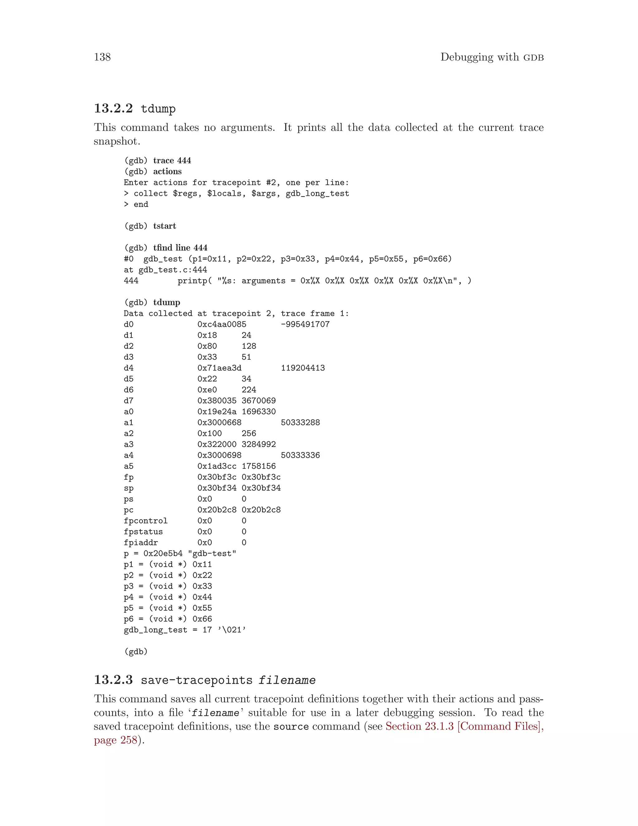 138 Debugging with gdb
13.2.2 tdump
This command takes no arguments. It prints all the data collected at the current trace
snapshot.
(gdb) trace 444
(gdb) actions
Enter actions for tracepoint #2, one per line:
> collect $regs, $locals, $args, gdb_long_test
> end
(gdb) tstart
(gdb) tfind line 444
#0 gdb_test (p1=0x11, p2=0x22, p3=0x33, p4=0x44, p5=0x55, p6=0x66)
at gdb_test.c:444
444 printp( "%s: arguments = 0x%X 0x%X 0x%X 0x%X 0x%X 0x%Xn", )
(gdb) tdump
Data collected at tracepoint 2, trace frame 1:
d0 0xc4aa0085 -995491707
d1 0x18 24
d2 0x80 128
d3 0x33 51
d4 0x71aea3d 119204413
d5 0x22 34
d6 0xe0 224
d7 0x380035 3670069
a0 0x19e24a 1696330
a1 0x3000668 50333288
a2 0x100 256
a3 0x322000 3284992
a4 0x3000698 50333336
a5 0x1ad3cc 1758156
fp 0x30bf3c 0x30bf3c
sp 0x30bf34 0x30bf34
ps 0x0 0
pc 0x20b2c8 0x20b2c8
fpcontrol 0x0 0
fpstatus 0x0 0
fpiaddr 0x0 0
p = 0x20e5b4 "gdb-test"
p1 = (void *) 0x11
p2 = (void *) 0x22
p3 = (void *) 0x33
p4 = (void *) 0x44
p5 = (void *) 0x55
p6 = (void *) 0x66
gdb_long_test = 17 ’021’
(gdb)
13.2.3 save-tracepoints filename
This command saves all current tracepoint definitions together with their actions and pass-
counts, into a file ‘filename’ suitable for use in a later debugging session. To read the
saved tracepoint definitions, use the source command (see Section 23.1.3 [Command Files],
page 258).
 