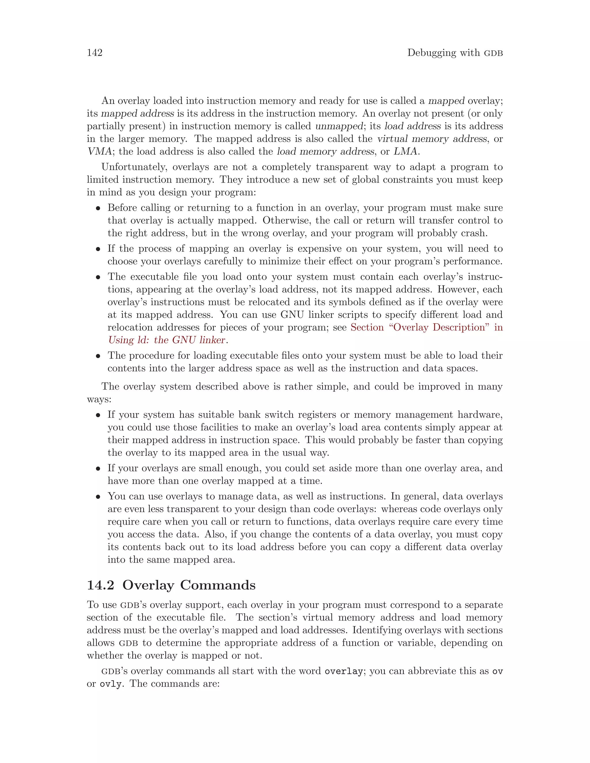 142 Debugging with gdb
An overlay loaded into instruction memory and ready for use is called a mapped overlay;
its mapped address is its address in the instruction memory. An overlay not present (or only
partially present) in instruction memory is called unmapped; its load address is its address
in the larger memory. The mapped address is also called the virtual memory address, or
VMA; the load address is also called the load memory address, or LMA.
Unfortunately, overlays are not a completely transparent way to adapt a program to
limited instruction memory. They introduce a new set of global constraints you must keep
in mind as you design your program:
• Before calling or returning to a function in an overlay, your program must make sure
that overlay is actually mapped. Otherwise, the call or return will transfer control to
the right address, but in the wrong overlay, and your program will probably crash.
• If the process of mapping an overlay is expensive on your system, you will need to
choose your overlays carefully to minimize their effect on your program’s performance.
• The executable file you load onto your system must contain each overlay’s instruc-
tions, appearing at the overlay’s load address, not its mapped address. However, each
overlay’s instructions must be relocated and its symbols defined as if the overlay were
at its mapped address. You can use GNU linker scripts to specify different load and
relocation addresses for pieces of your program; see Section “Overlay Description” in
Using ld: the GNU linker.
• The procedure for loading executable files onto your system must be able to load their
contents into the larger address space as well as the instruction and data spaces.
The overlay system described above is rather simple, and could be improved in many
ways:
• If your system has suitable bank switch registers or memory management hardware,
you could use those facilities to make an overlay’s load area contents simply appear at
their mapped address in instruction space. This would probably be faster than copying
the overlay to its mapped area in the usual way.
• If your overlays are small enough, you could set aside more than one overlay area, and
have more than one overlay mapped at a time.
• You can use overlays to manage data, as well as instructions. In general, data overlays
are even less transparent to your design than code overlays: whereas code overlays only
require care when you call or return to functions, data overlays require care every time
you access the data. Also, if you change the contents of a data overlay, you must copy
its contents back out to its load address before you can copy a different data overlay
into the same mapped area.
14.2 Overlay Commands
To use gdb’s overlay support, each overlay in your program must correspond to a separate
section of the executable file. The section’s virtual memory address and load memory
address must be the overlay’s mapped and load addresses. Identifying overlays with sections
allows gdb to determine the appropriate address of a function or variable, depending on
whether the overlay is mapped or not.
gdb’s overlay commands all start with the word overlay; you can abbreviate this as ov
or ovly. The commands are:
 