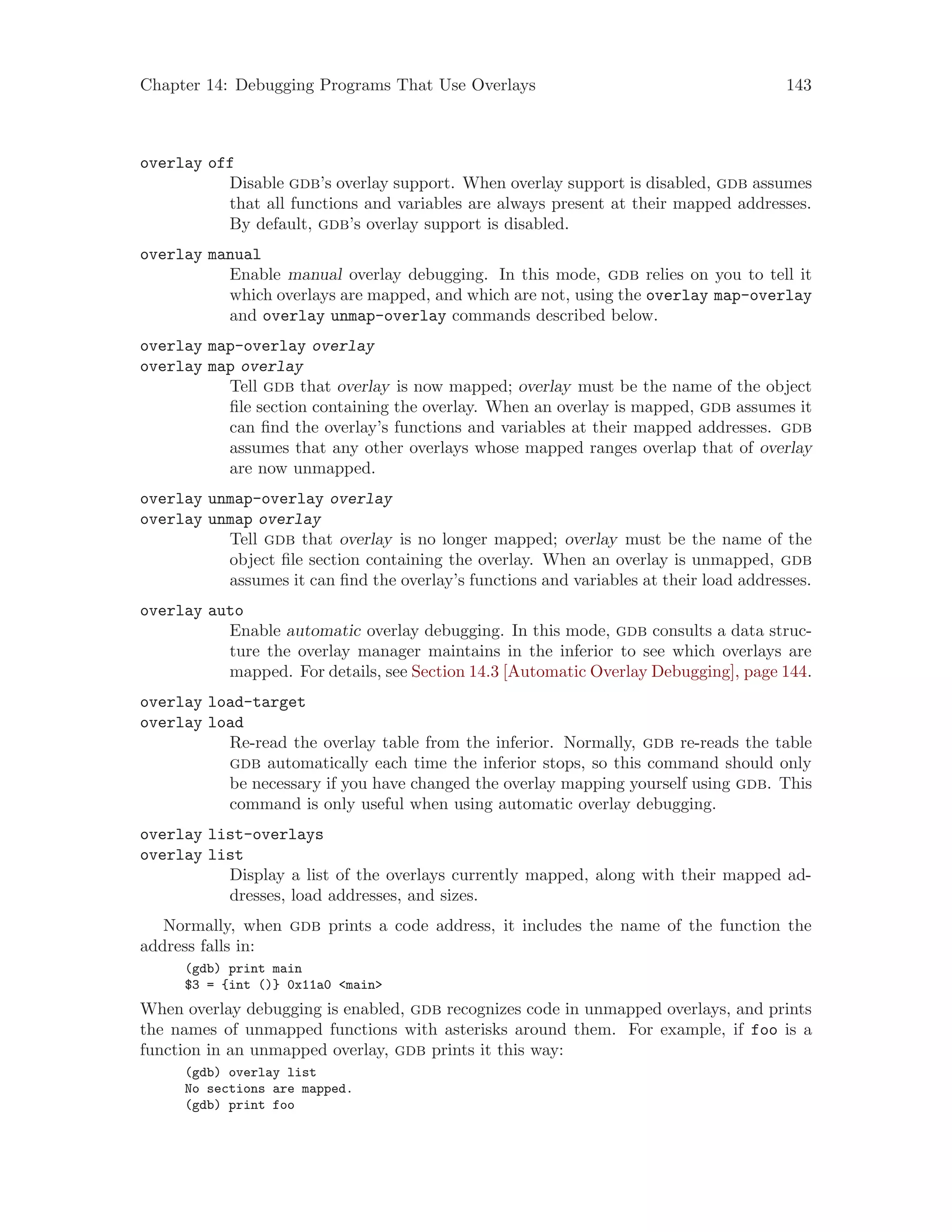Chapter 14: Debugging Programs That Use Overlays 143
overlay off
Disable gdb’s overlay support. When overlay support is disabled, gdb assumes
that all functions and variables are always present at their mapped addresses.
By default, gdb’s overlay support is disabled.
overlay manual
Enable manual overlay debugging. In this mode, gdb relies on you to tell it
which overlays are mapped, and which are not, using the overlay map-overlay
and overlay unmap-overlay commands described below.
overlay map-overlay overlay
overlay map overlay
Tell gdb that overlay is now mapped; overlay must be the name of the object
file section containing the overlay. When an overlay is mapped, gdb assumes it
can find the overlay’s functions and variables at their mapped addresses. gdb
assumes that any other overlays whose mapped ranges overlap that of overlay
are now unmapped.
overlay unmap-overlay overlay
overlay unmap overlay
Tell gdb that overlay is no longer mapped; overlay must be the name of the
object file section containing the overlay. When an overlay is unmapped, gdb
assumes it can find the overlay’s functions and variables at their load addresses.
overlay auto
Enable automatic overlay debugging. In this mode, gdb consults a data struc-
ture the overlay manager maintains in the inferior to see which overlays are
mapped. For details, see Section 14.3 [Automatic Overlay Debugging], page 144.
overlay load-target
overlay load
Re-read the overlay table from the inferior. Normally, gdb re-reads the table
gdb automatically each time the inferior stops, so this command should only
be necessary if you have changed the overlay mapping yourself using gdb. This
command is only useful when using automatic overlay debugging.
overlay list-overlays
overlay list
Display a list of the overlays currently mapped, along with their mapped ad-
dresses, load addresses, and sizes.
Normally, when gdb prints a code address, it includes the name of the function the
address falls in:
(gdb) print main
$3 = {int ()} 0x11a0 <main>
When overlay debugging is enabled, gdb recognizes code in unmapped overlays, and prints
the names of unmapped functions with asterisks around them. For example, if foo is a
function in an unmapped overlay, gdb prints it this way:
(gdb) overlay list
No sections are mapped.
(gdb) print foo
 