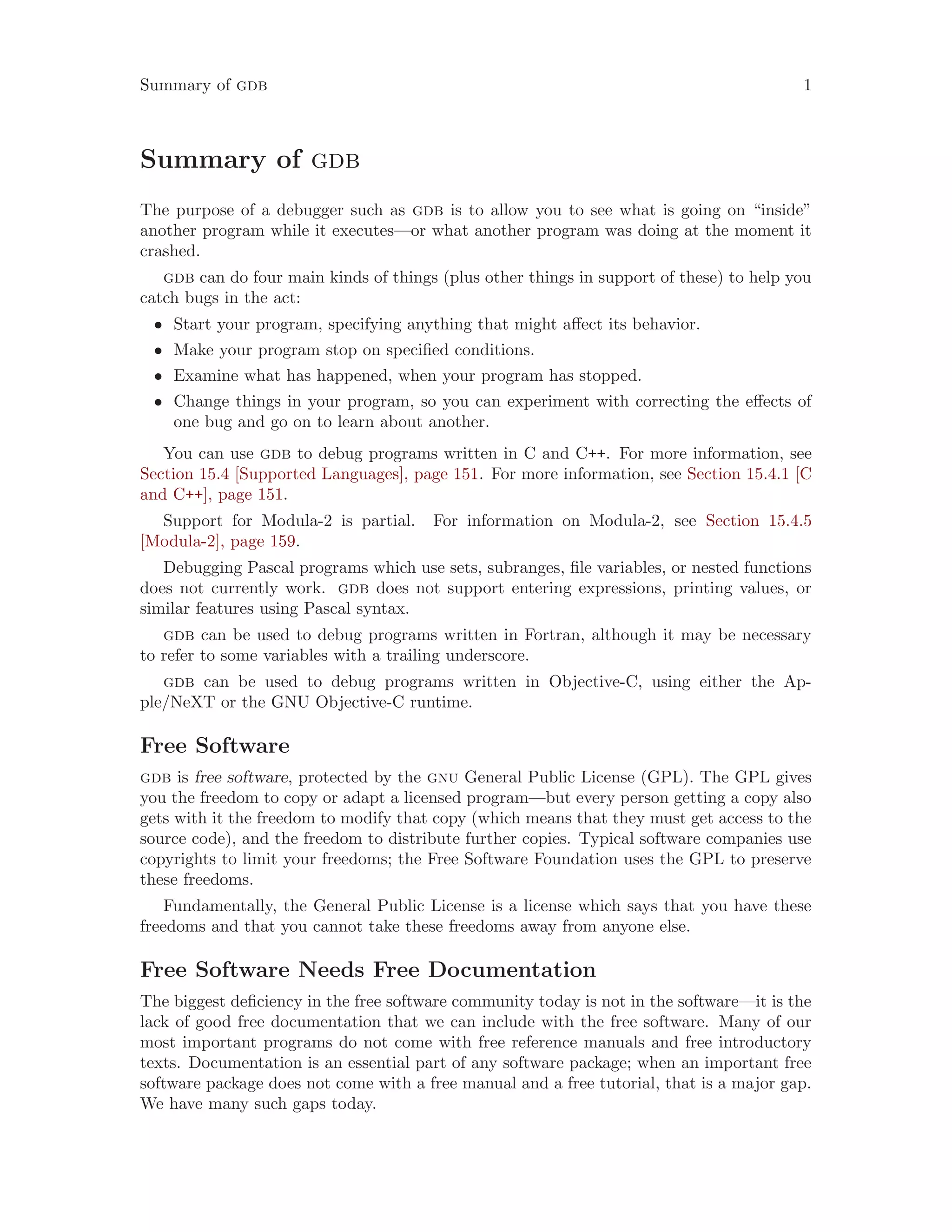 Summary of gdb 1
Summary of gdb
The purpose of a debugger such as gdb is to allow you to see what is going on “inside”
another program while it executes—or what another program was doing at the moment it
crashed.
gdb can do four main kinds of things (plus other things in support of these) to help you
catch bugs in the act:
• Start your program, specifying anything that might affect its behavior.
• Make your program stop on specified conditions.
• Examine what has happened, when your program has stopped.
• Change things in your program, so you can experiment with correcting the effects of
one bug and go on to learn about another.
You can use gdb to debug programs written in C and C++. For more information, see
Section 15.4 [Supported Languages], page 151. For more information, see Section 15.4.1 [C
and C++], page 151.
Support for Modula-2 is partial. For information on Modula-2, see Section 15.4.5
[Modula-2], page 159.
Debugging Pascal programs which use sets, subranges, file variables, or nested functions
does not currently work. gdb does not support entering expressions, printing values, or
similar features using Pascal syntax.
gdb can be used to debug programs written in Fortran, although it may be necessary
to refer to some variables with a trailing underscore.
gdb can be used to debug programs written in Objective-C, using either the Ap-
ple/NeXT or the GNU Objective-C runtime.
Free Software
gdb is free software, protected by the gnu General Public License (GPL). The GPL gives
you the freedom to copy or adapt a licensed program—but every person getting a copy also
gets with it the freedom to modify that copy (which means that they must get access to the
source code), and the freedom to distribute further copies. Typical software companies use
copyrights to limit your freedoms; the Free Software Foundation uses the GPL to preserve
these freedoms.
Fundamentally, the General Public License is a license which says that you have these
freedoms and that you cannot take these freedoms away from anyone else.
Free Software Needs Free Documentation
The biggest deficiency in the free software community today is not in the software—it is the
lack of good free documentation that we can include with the free software. Many of our
most important programs do not come with free reference manuals and free introductory
texts. Documentation is an essential part of any software package; when an important free
software package does not come with a free manual and a free tutorial, that is a major gap.
We have many such gaps today.
 