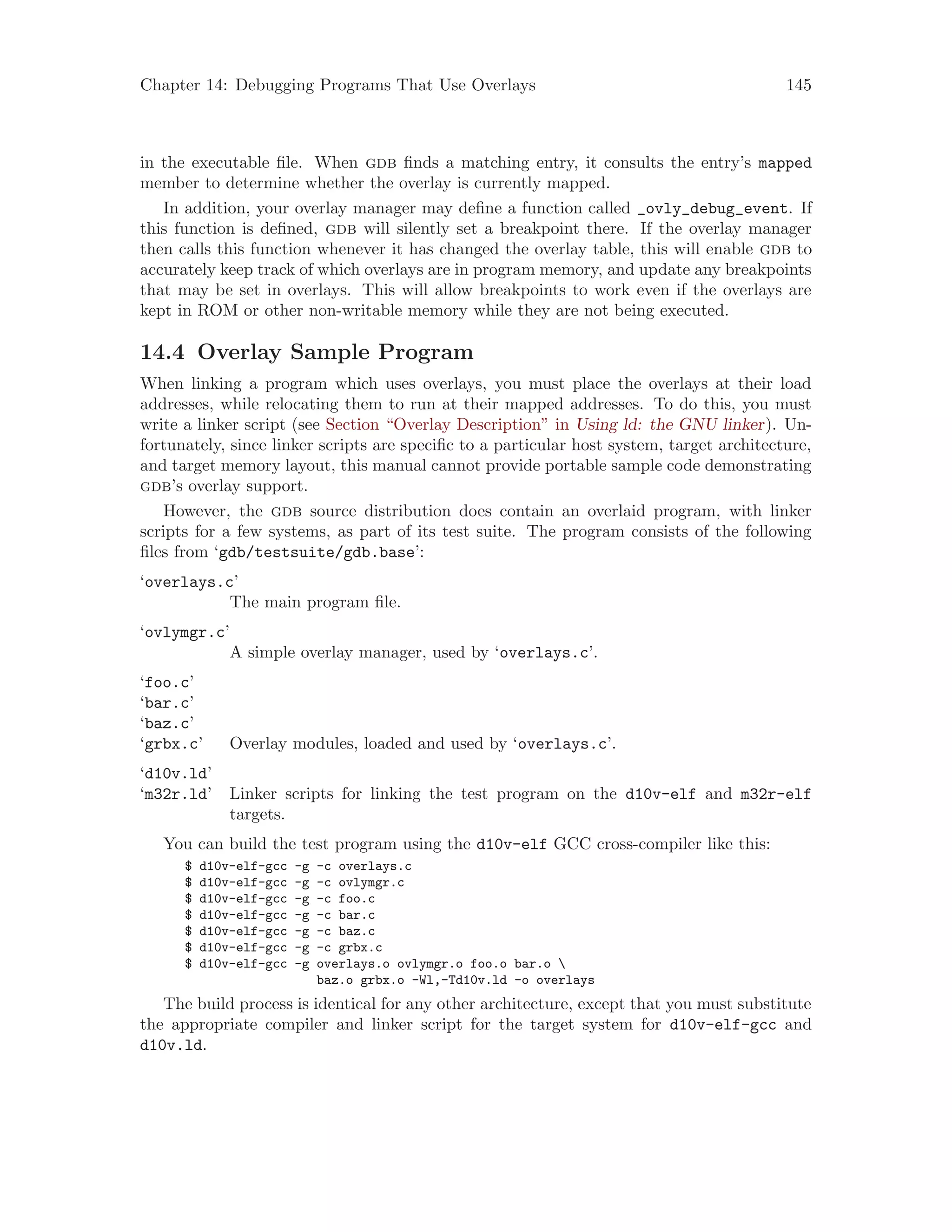 Chapter 14: Debugging Programs That Use Overlays 145
in the executable file. When gdb finds a matching entry, it consults the entry’s mapped
member to determine whether the overlay is currently mapped.
In addition, your overlay manager may define a function called _ovly_debug_event. If
this function is defined, gdb will silently set a breakpoint there. If the overlay manager
then calls this function whenever it has changed the overlay table, this will enable gdb to
accurately keep track of which overlays are in program memory, and update any breakpoints
that may be set in overlays. This will allow breakpoints to work even if the overlays are
kept in ROM or other non-writable memory while they are not being executed.
14.4 Overlay Sample Program
When linking a program which uses overlays, you must place the overlays at their load
addresses, while relocating them to run at their mapped addresses. To do this, you must
write a linker script (see Section “Overlay Description” in Using ld: the GNU linker). Un-
fortunately, since linker scripts are specific to a particular host system, target architecture,
and target memory layout, this manual cannot provide portable sample code demonstrating
gdb’s overlay support.
However, the gdb source distribution does contain an overlaid program, with linker
scripts for a few systems, as part of its test suite. The program consists of the following
files from ‘gdb/testsuite/gdb.base’:
‘overlays.c’
The main program file.
‘ovlymgr.c’
A simple overlay manager, used by ‘overlays.c’.
‘foo.c’
‘bar.c’
‘baz.c’
‘grbx.c’ Overlay modules, loaded and used by ‘overlays.c’.
‘d10v.ld’
‘m32r.ld’ Linker scripts for linking the test program on the d10v-elf and m32r-elf
targets.
You can build the test program using the d10v-elf GCC cross-compiler like this:
$ d10v-elf-gcc -g -c overlays.c
$ d10v-elf-gcc -g -c ovlymgr.c
$ d10v-elf-gcc -g -c foo.c
$ d10v-elf-gcc -g -c bar.c
$ d10v-elf-gcc -g -c baz.c
$ d10v-elf-gcc -g -c grbx.c
$ d10v-elf-gcc -g overlays.o ovlymgr.o foo.o bar.o 
baz.o grbx.o -Wl,-Td10v.ld -o overlays
The build process is identical for any other architecture, except that you must substitute
the appropriate compiler and linker script for the target system for d10v-elf-gcc and
d10v.ld.
 