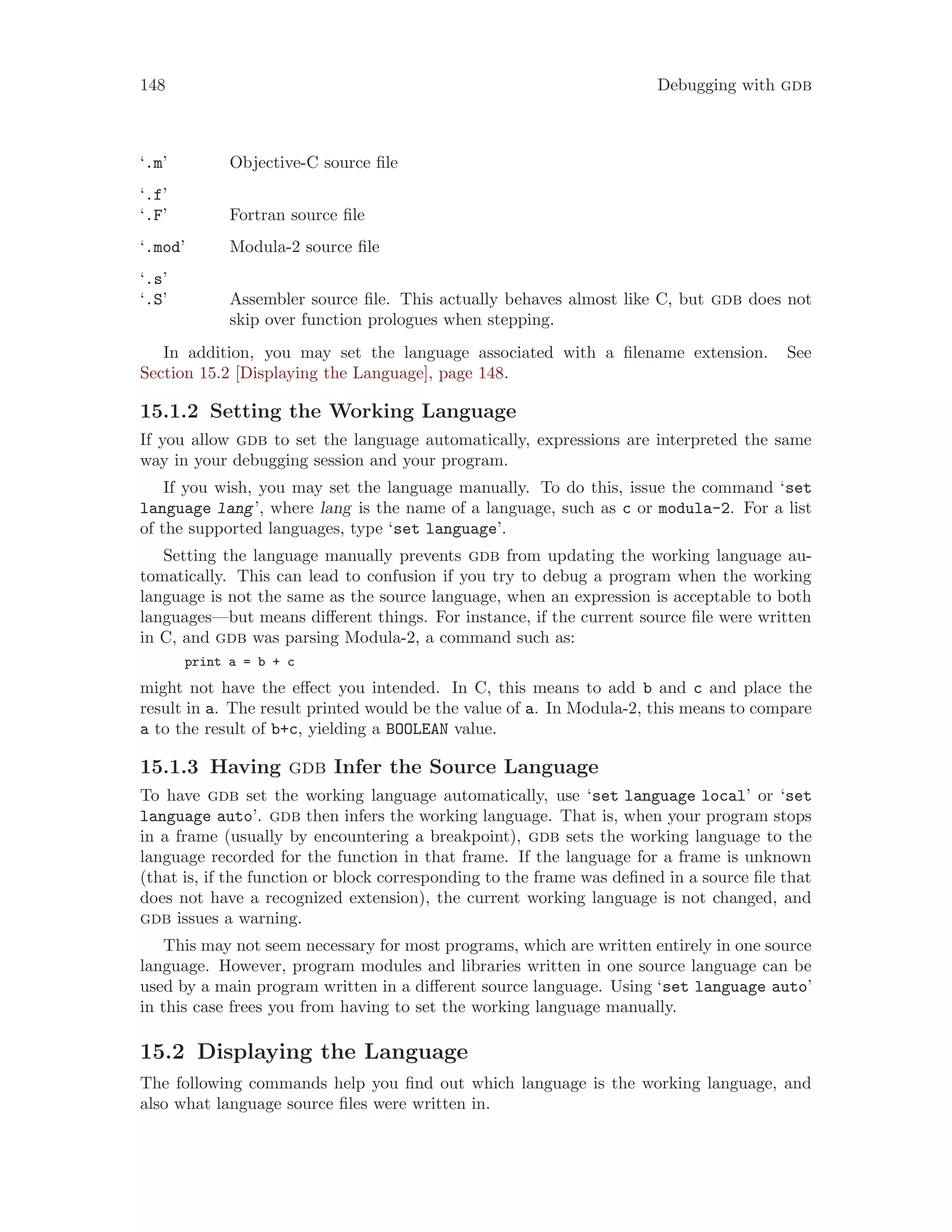 148 Debugging with gdb
‘.m’ Objective-C source file
‘.f’
‘.F’ Fortran source file
‘.mod’ Modula-2 source file
‘.s’
‘.S’ Assembler source file. This actually behaves almost like C, but gdb does not
skip over function prologues when stepping.
In addition, you may set the language associated with a filename extension. See
Section 15.2 [Displaying the Language], page 148.
15.1.2 Setting the Working Language
If you allow gdb to set the language automatically, expressions are interpreted the same
way in your debugging session and your program.
If you wish, you may set the language manually. To do this, issue the command ‘set
language lang’, where lang is the name of a language, such as c or modula-2. For a list
of the supported languages, type ‘set language’.
Setting the language manually prevents gdb from updating the working language au-
tomatically. This can lead to confusion if you try to debug a program when the working
language is not the same as the source language, when an expression is acceptable to both
languages—but means different things. For instance, if the current source file were written
in C, and gdb was parsing Modula-2, a command such as:
print a = b + c
might not have the effect you intended. In C, this means to add b and c and place the
result in a. The result printed would be the value of a. In Modula-2, this means to compare
a to the result of b+c, yielding a BOOLEAN value.
15.1.3 Having gdb Infer the Source Language
To have gdb set the working language automatically, use ‘set language local’ or ‘set
language auto’. gdb then infers the working language. That is, when your program stops
in a frame (usually by encountering a breakpoint), gdb sets the working language to the
language recorded for the function in that frame. If the language for a frame is unknown
(that is, if the function or block corresponding to the frame was defined in a source file that
does not have a recognized extension), the current working language is not changed, and
gdb issues a warning.
This may not seem necessary for most programs, which are written entirely in one source
language. However, program modules and libraries written in one source language can be
used by a main program written in a different source language. Using ‘set language auto’
in this case frees you from having to set the working language manually.
15.2 Displaying the Language
The following commands help you find out which language is the working language, and
also what language source files were written in.
 