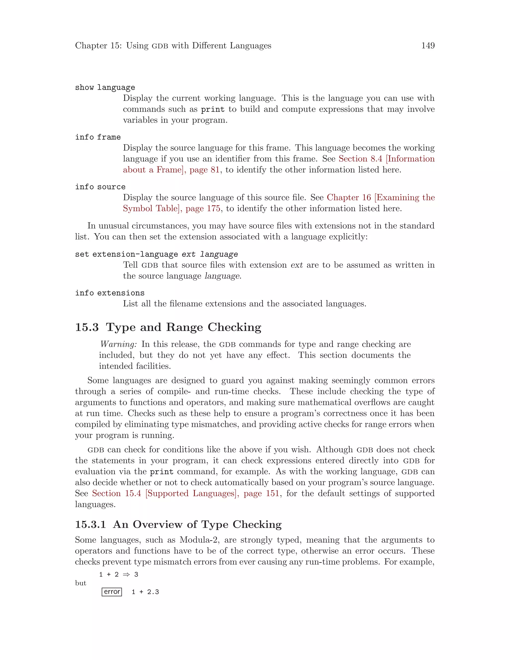 Chapter 15: Using gdb with Different Languages 149
show language
Display the current working language. This is the language you can use with
commands such as print to build and compute expressions that may involve
variables in your program.
info frame
Display the source language for this frame. This language becomes the working
language if you use an identifier from this frame. See Section 8.4 [Information
about a Frame], page 81, to identify the other information listed here.
info source
Display the source language of this source file. See Chapter 16 [Examining the
Symbol Table], page 175, to identify the other information listed here.
In unusual circumstances, you may have source files with extensions not in the standard
list. You can then set the extension associated with a language explicitly:
set extension-language ext language
Tell gdb that source files with extension ext are to be assumed as written in
the source language language.
info extensions
List all the filename extensions and the associated languages.
15.3 Type and Range Checking
Warning: In this release, the gdb commands for type and range checking are
included, but they do not yet have any effect. This section documents the
intended facilities.
Some languages are designed to guard you against making seemingly common errors
through a series of compile- and run-time checks. These include checking the type of
arguments to functions and operators, and making sure mathematical overflows are caught
at run time. Checks such as these help to ensure a program’s correctness once it has been
compiled by eliminating type mismatches, and providing active checks for range errors when
your program is running.
gdb can check for conditions like the above if you wish. Although gdb does not check
the statements in your program, it can check expressions entered directly into gdb for
evaluation via the print command, for example. As with the working language, gdb can
also decide whether or not to check automatically based on your program’s source language.
See Section 15.4 [Supported Languages], page 151, for the default settings of supported
languages.
15.3.1 An Overview of Type Checking
Some languages, such as Modula-2, are strongly typed, meaning that the arguments to
operators and functions have to be of the correct type, otherwise an error occurs. These
checks prevent type mismatch errors from ever causing any run-time problems. For example,
1 + 2 ⇒ 3
but
error 1 + 2.3
 
